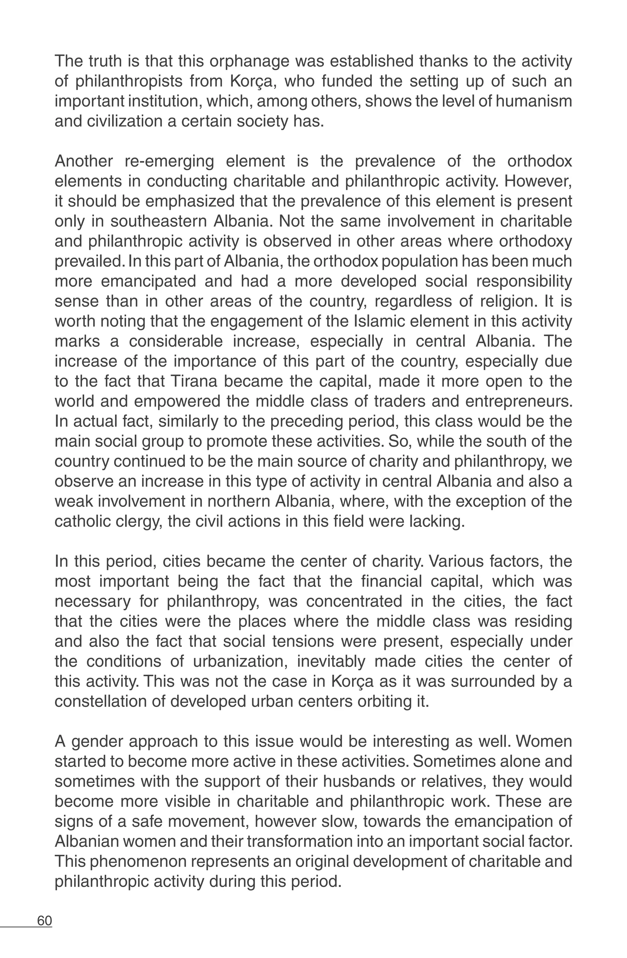 60
The truth is that this orphanage was established thanks to the activity
of philanthropists from Korça, who funded the setting up of such an
important institution, which, among others, shows the level of humanism
and civilization a certain society has.
	
Another re-emerging element is the prevalence of the orthodox
elements in conducting charitable and philanthropic activity. However,
it should be emphasized that the prevalence of this element is present
only in southeastern Albania. Not the same involvement in charitable
and philanthropic activity is observed in other areas where orthodoxy
prevailed.In this part of Albania, the orthodox population has been much
more emancipated and had a more developed social responsibility
sense than in other areas of the country, regardless of religion. It is
worth noting that the engagement of the Islamic element in this activity
marks a considerable increase, especially in central Albania. The
increase of the importance of this part of the country, especially due
to the fact that Tirana became the capital, made it more open to the
world and empowered the middle class of traders and entrepreneurs.
In actual fact, similarly to the preceding period, this class would be the
main social group to promote these activities. So, while the south of the
country continued to be the main source of charity and philanthropy, we
observe an increase in this type of activity in central Albania and also a
weak involvement in northern Albania, where, with the exception of the
catholic clergy, the civil actions in this field were lacking.
In this period, cities became the center of charity. Various factors, the
most important being the fact that the financial capital, which was
necessary for philanthropy, was concentrated in the cities, the fact
that the cities were the places where the middle class was residing
and also the fact that social tensions were present, especially under
the conditions of urbanization, inevitably made cities the center of
this activity. This was not the case in Korça as it was surrounded by a
constellation of developed urban centers orbiting it.
A gender approach to this issue would be interesting as well. Women
started to become more active in these activities. Sometimes alone and
sometimes with the support of their husbands or relatives, they would
become more visible in charitable and philanthropic work. These are
signs of a safe movement, however slow, towards the emancipation of
Albanian women and their transformation into an important social factor.
This phenomenon represents an original development of charitable and
philanthropic activity during this period.
 
