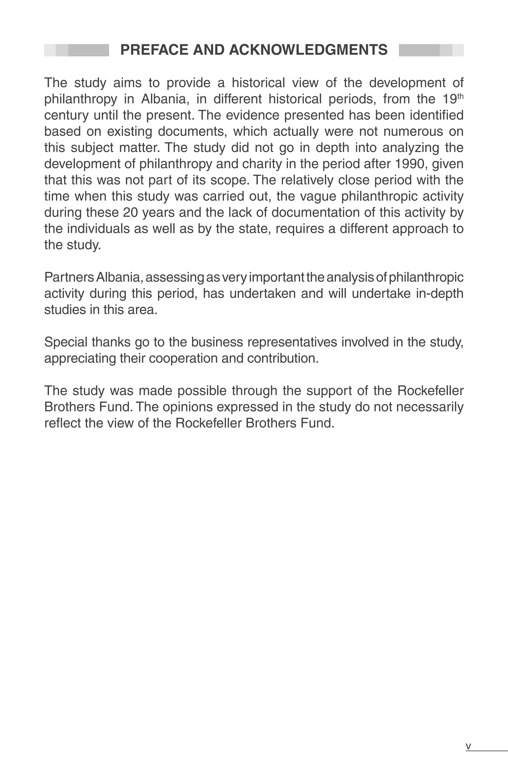 v
PREFACE AND ACKNOWLEDGMENTS
The study aims to provide a historical view of the development of
philanthropy in Albania, in different historical periods, from the 19th
century until the present. The evidence presented has been identified
based on existing documents, which actually were not numerous on
this subject matter. The study did not go in depth into analyzing the
development of philanthropy and charity in the period after 1990, given
that this was not part of its scope. The relatively close period with the
time when this study was carried out, the vague philanthropic activity
during these 20 years and the lack of documentation of this activity by
the individuals as well as by the state, requires a different approach to
the study.
	
PartnersAlbania,assessingasveryimportanttheanalysisofphilanthropic
activity during this period, has undertaken and will undertake in-depth
studies in this area.
Special thanks go to the business representatives involved in the study,
appreciating their cooperation and contribution.
The study was made possible through the support of the Rockefeller
Brothers Fund. The opinions expressed in the study do not necessarily
reflect the view of the Rockefeller Brothers Fund.
 