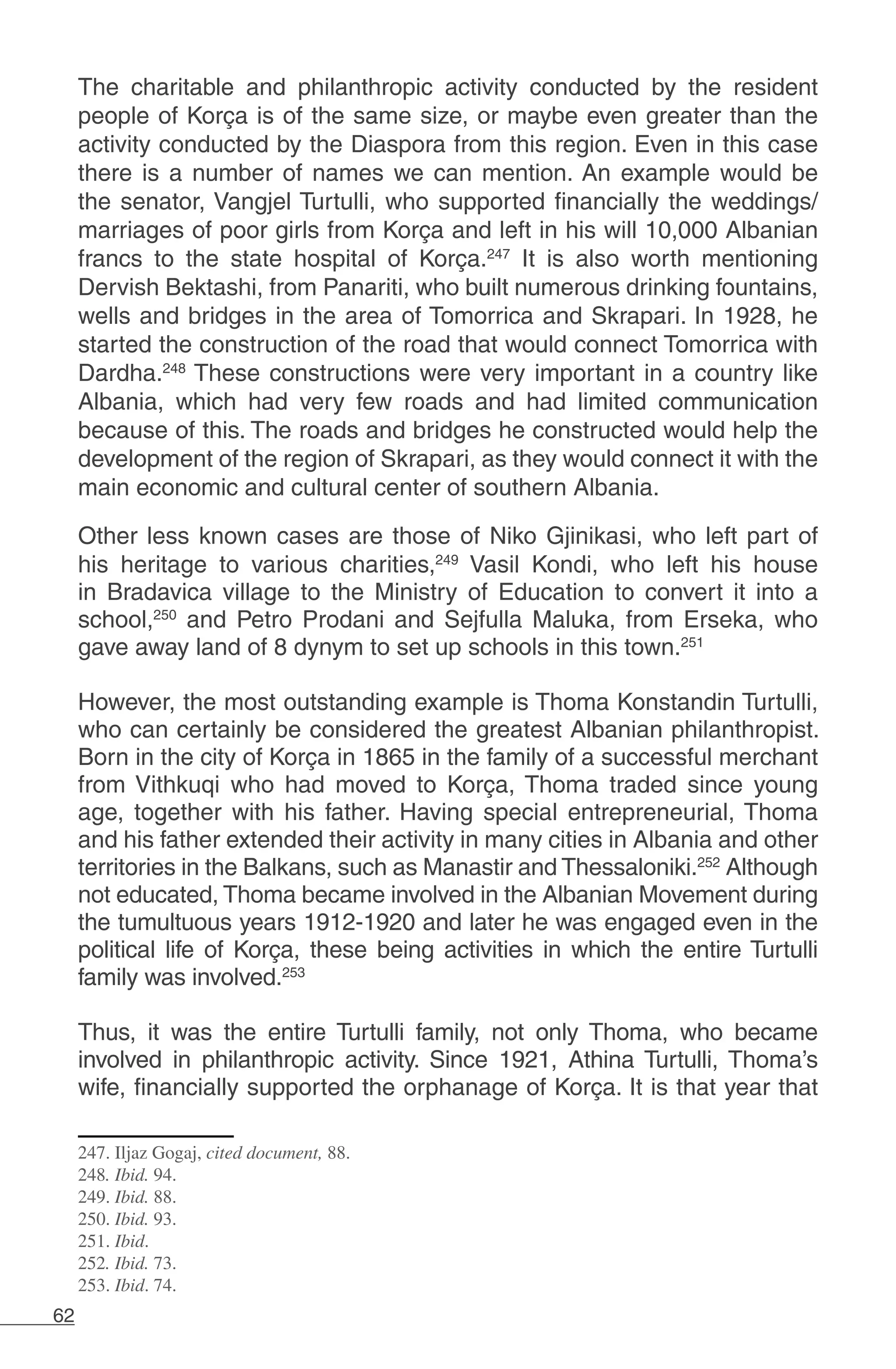 62
The charitable and philanthropic activity conducted by the resident
people of Korça is of the same size, or maybe even greater than the
activity conducted by the Diaspora from this region. Even in this case
there is a number of names we can mention. An example would be
the senator, Vangjel Turtulli, who supported financially the weddings/
marriages of poor girls from Korça and left in his will 10,000 Albanian
francs to the state hospital of Korça.247
It is also worth mentioning
Dervish Bektashi, from Panariti, who built numerous drinking fountains,
wells and bridges in the area of Tomorrica and Skrapari. In 1928, he
started the construction of the road that would connect Tomorrica with
Dardha.248
These constructions were very important in a country like
Albania, which had very few roads and had limited communication
because of this. The roads and bridges he constructed would help the
development of the region of Skrapari, as they would connect it with the
main economic and cultural center of southern Albania.
Other less known cases are those of Niko Gjinikasi, who left part of
his heritage to various charities,249
Vasil Kondi, who left his house
in Bradavica village to the Ministry of Education to convert it into a
school,250
and Petro Prodani and Sejfulla Maluka, from Erseka, who
gave away land of 8 dynym to set up schools in this town.251
However, the most outstanding example is Thoma Konstandin Turtulli,
who can certainly be considered the greatest Albanian philanthropist.
Born in the city of Korça in 1865 in the family of a successful merchant
from Vithkuqi who had moved to Korça, Thoma traded since young
age, together with his father. Having special entrepreneurial, Thoma
and his father extended their activity in many cities in Albania and other
territories in the Balkans, such as Manastir and Thessaloniki.252
Although
not educated, Thoma became involved in the Albanian Movement during
the tumultuous years 1912-1920 and later he was engaged even in the
political life of Korça, these being activities in which the entire Turtulli
family was involved.253
Thus, it was the entire Turtulli family, not only Thoma, who became
involved in philanthropic activity. Since 1921, Athina Turtulli, Thoma’s
wife, financially supported the orphanage of Korça. It is that year that
247. Iljaz Gogaj, cited document, 88.
248. Ibid. 94.
249. Ibid. 88.
250. Ibid. 93.
251. Ibid.
252. Ibid. 73.
253. Ibid. 74.
 