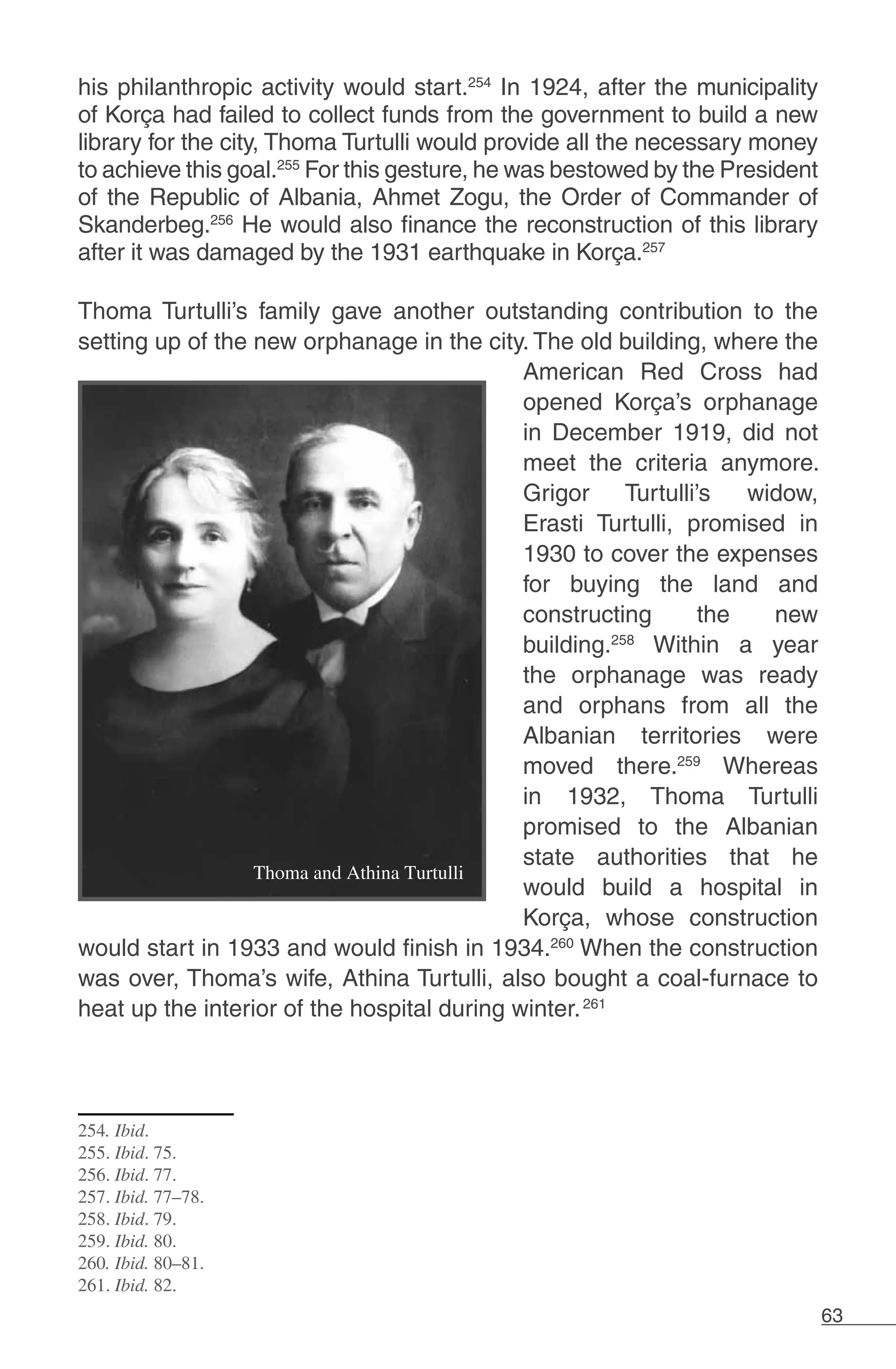 63
his philanthropic activity would start.254
In 1924, after the municipality
of Korça had failed to collect funds from the government to build a new
library for the city, Thoma Turtulli would provide all the necessary money
to achieve this goal.255
For this gesture, he was bestowed by the President
of the Republic of Albania, Ahmet Zogu, the Order of Commander of
Skanderbeg.256
He would also finance the reconstruction of this library
after it was damaged by the 1931 earthquake in Korça.257
Thoma Turtulli’s family gave another outstanding contribution to the
setting up of the new orphanage in the city. The old building, where the
American Red Cross had
opened Korça’s orphanage
in December 1919, did not
meet the criteria anymore.
Grigor Turtulli’s widow,
Erasti Turtulli, promised in
1930 to cover the expenses
for buying the land and
constructing the new
building.258
Within a year
the orphanage was ready
and orphans from all the
Albanian territories were
moved there.259
Whereas
in 1932, Thoma Turtulli
promised to the Albanian
state authorities that he
would build a hospital in
Korça, whose construction
would start in 1933 and would finish in 1934.260
When the construction
was over, Thoma’s wife, Athina Turtulli, also bought a coal-furnace to
heat up the interior of the hospital during winter.261
254. Ibid.
255. Ibid. 75.
256. Ibid. 77.
257. Ibid. 77–78.
258. Ibid. 79.
259. Ibid. 80.
260. Ibid. 80–81.
261. Ibid. 82.
 