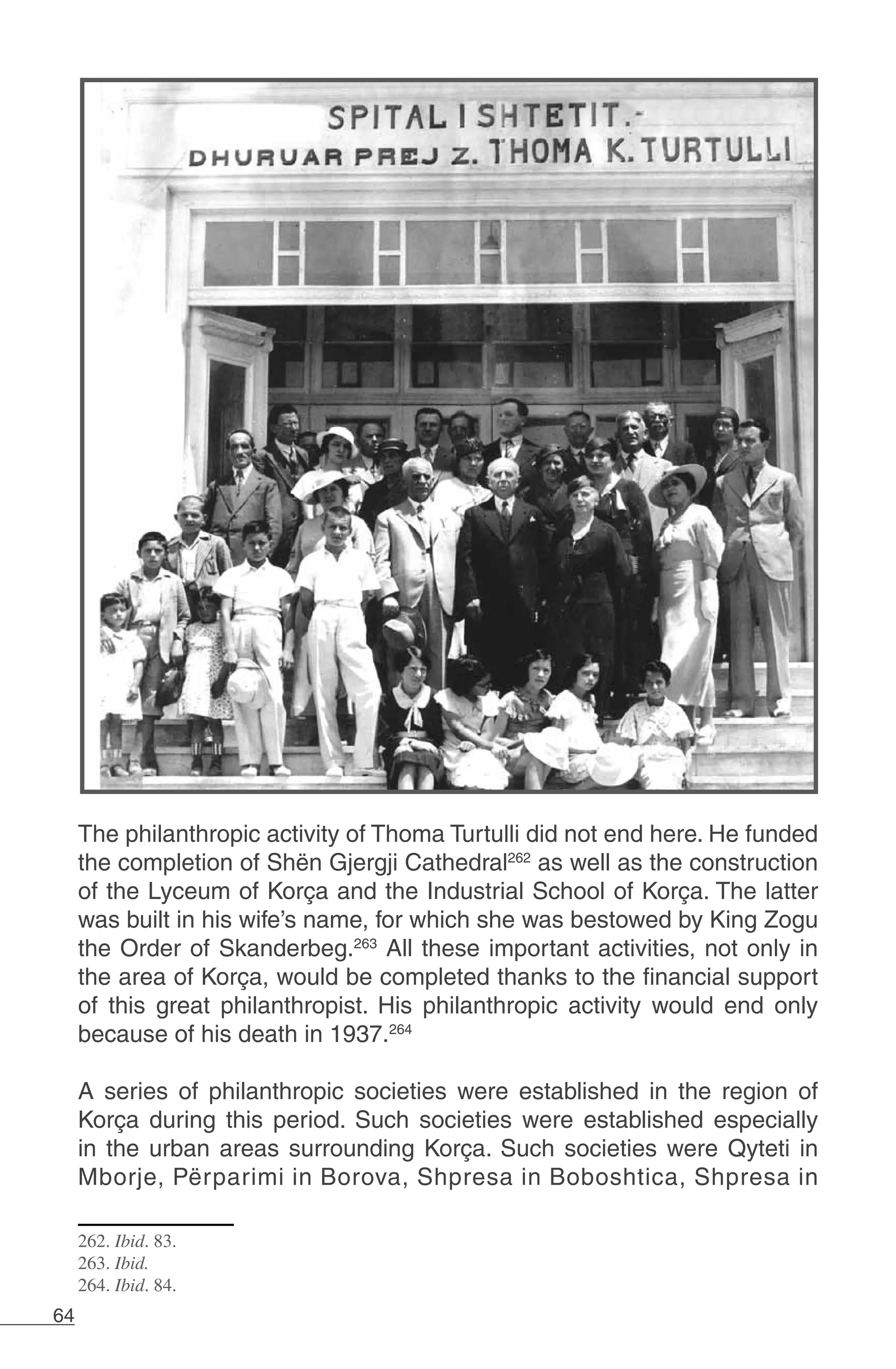 64
The philanthropic activity of Thoma Turtulli did not end here. He funded
the completion of Shën Gjergji Cathedral262
as well as the construction
of the Lyceum of Korça and the Industrial School of Korça. The latter
was built in his wife’s name, for which she was bestowed by King Zogu
the Order of Skanderbeg.263
All these important activities, not only in
the area of Korça, would be completed thanks to the financial support
of this great philanthropist. His philanthropic activity would end only
because of his death in 1937.264
	
A series of philanthropic societies were established in the region of
Korça during this period. Such societies were established especially
in the urban areas surrounding Korça. Such societies were Qyteti in
Mborje, Përparimi in Borova, Shpresa in Boboshtica, Shpresa in
262. Ibid. 83.
263. Ibid.
264. Ibid. 84.
 