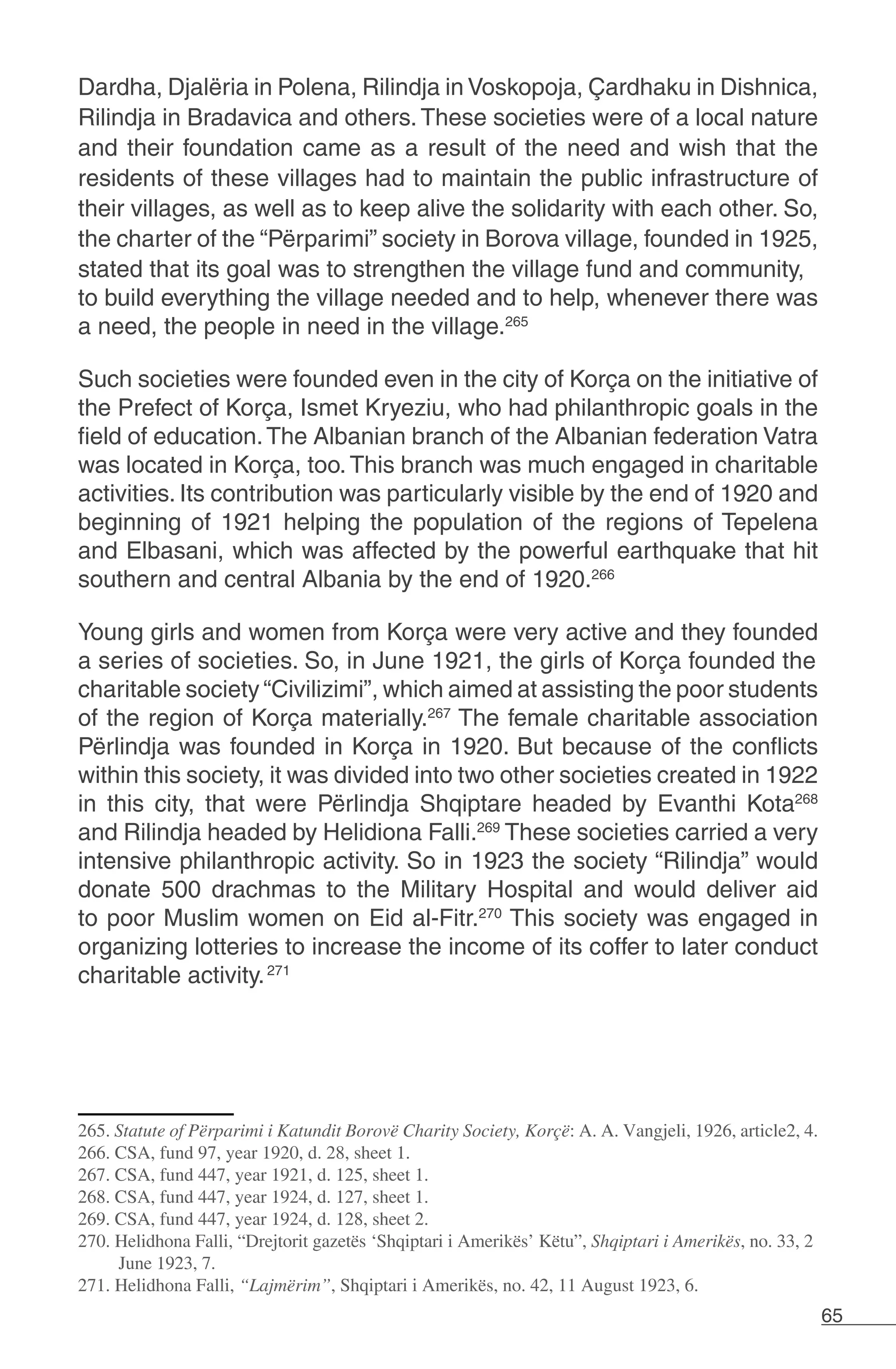 65
Dardha, Djalëria in Polena, Rilindja in Voskopoja, Çardhaku in Dishnica,
Rilindja in Bradavica and others. These societies were of a local nature
and their foundation came as a result of the need and wish that the
residents of these villages had to maintain the public infrastructure of
their villages, as well as to keep alive the solidarity with each other. So,
the charter of the “Përparimi” society in Borova village, founded in 1925,
stated that its goal was to strengthen the village fund and community,
to build everything the village needed and to help, whenever there was
a need, the people in need in the village.265
Such societies were founded even in the city of Korça on the initiative of
the Prefect of Korça, Ismet Kryeziu, who had philanthropic goals in the
field of education.The Albanian branch of the Albanian federation Vatra
was located in Korça, too.This branch was much engaged in charitable
activities. Its contribution was particularly visible by the end of 1920 and
beginning of 1921 helping the population of the regions of Tepelena
and Elbasani, which was affected by the powerful earthquake that hit
southern and central Albania by the end of 1920.266
Young girls and women from Korça were very active and they founded
a series of societies. So, in June 1921, the girls of Korça founded the
charitable society “Civilizimi”, which aimed at assisting the poor students
of the region of Korça materially.267
The female charitable association
Përlindja was founded in Korça in 1920. But because of the conflicts
within this society, it was divided into two other societies created in 1922
in this city, that were Përlindja Shqiptare headed by Evanthi Kota268
and Rilindja headed by Helidiona Falli.269
These societies carried a very
intensive philanthropic activity. So in 1923 the society “Rilindja” would
donate 500 drachmas to the Military Hospital and would deliver aid
to poor Muslim women on Eid al-Fitr.270
This society was engaged in
organizing lotteries to increase the income of its coffer to later conduct
charitable activity.271
265. Statute of Përparimi i Katundit Borovë Charity Society, Korçë: A. A. Vangjeli, 1926, article2, 4.
266. CSA, fund 97, year 1920, d. 28, sheet 1.
267. CSA, fund 447, year 1921, d. 125, sheet 1.
268. CSA, fund 447, year 1924, d. 127, sheet 1.
269. CSA, fund 447, year 1924, d. 128, sheet 2.
270. Helidhona Falli, “Drejtorit gazetës ‘Shqiptari i Amerikës’ Këtu”, Shqiptari i Amerikës, no. 33, 2
June 1923, 7.
271. Helidhona Falli, “Lajmërim”, Shqiptari i Amerikës, no. 42, 11 August 1923, 6.
 