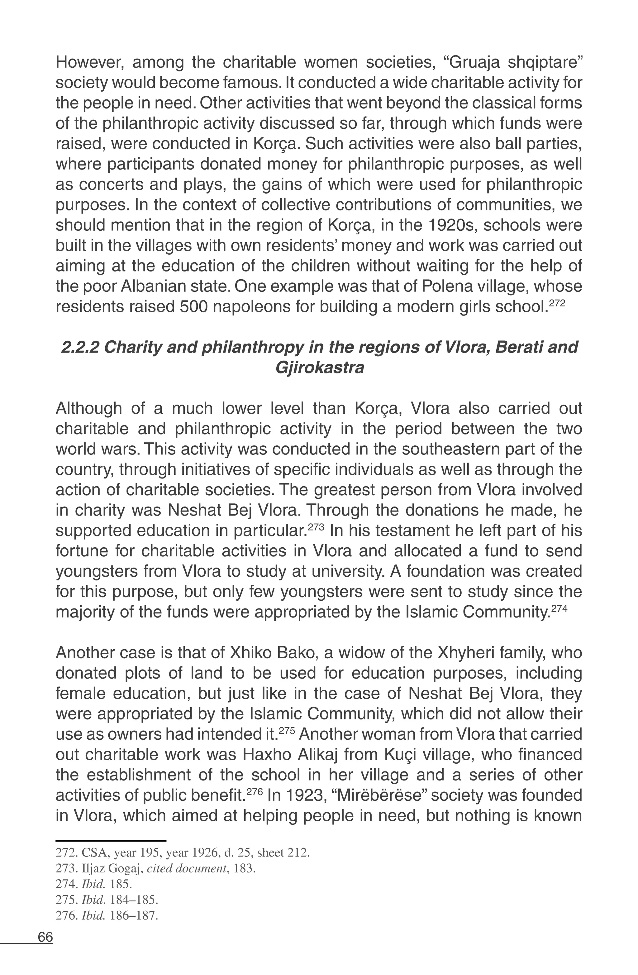 66
However, among the charitable women societies, “Gruaja shqiptare”
society would become famous.It conducted a wide charitable activity for
the people in need. Other activities that went beyond the classical forms
of the philanthropic activity discussed so far, through which funds were
raised, were conducted in Korça. Such activities were also ball parties,
where participants donated money for philanthropic purposes, as well
as concerts and plays, the gains of which were used for philanthropic
purposes. In the context of collective contributions of communities, we
should mention that in the region of Korça, in the 1920s, schools were
built in the villages with own residents’ money and work was carried out
aiming at the education of the children without waiting for the help of
the poor Albanian state. One example was that of Polena village, whose
residents raised 500 napoleons for building a modern girls school.272
2.2.2 Charity and philanthropy in the regions of Vlora, Berati and
Gjirokastra
Although of a much lower level than Korça, Vlora also carried out
charitable and philanthropic activity in the period between the two
world wars. This activity was conducted in the southeastern part of the
country, through initiatives of specific individuals as well as through the
action of charitable societies. The greatest person from Vlora involved
in charity was Neshat Bej Vlora. Through the donations he made, he
supported education in particular.273
In his testament he left part of his
fortune for charitable activities in Vlora and allocated a fund to send
youngsters from Vlora to study at university. A foundation was created
for this purpose, but only few youngsters were sent to study since the
majority of the funds were appropriated by the Islamic Community.274
Another case is that of Xhiko Bako, a widow of the Xhyheri family, who
donated plots of land to be used for education purposes, including
female education, but just like in the case of Neshat Bej Vlora, they
were appropriated by the Islamic Community, which did not allow their
use as owners had intended it.275
Another woman from Vlora that carried
out charitable work was Haxho Alikaj from Kuçi village, who financed
the establishment of the school in her village and a series of other
activities of public benefit.276
In 1923, “Mirëbërëse” society was founded
in Vlora, which aimed at helping people in need, but nothing is known
272. CSA, year 195, year 1926, d. 25, sheet 212.
273. Iljaz Gogaj, cited document, 183.
274. Ibid. 185.
275. Ibid. 184–185.
276. Ibid. 186–187.
 