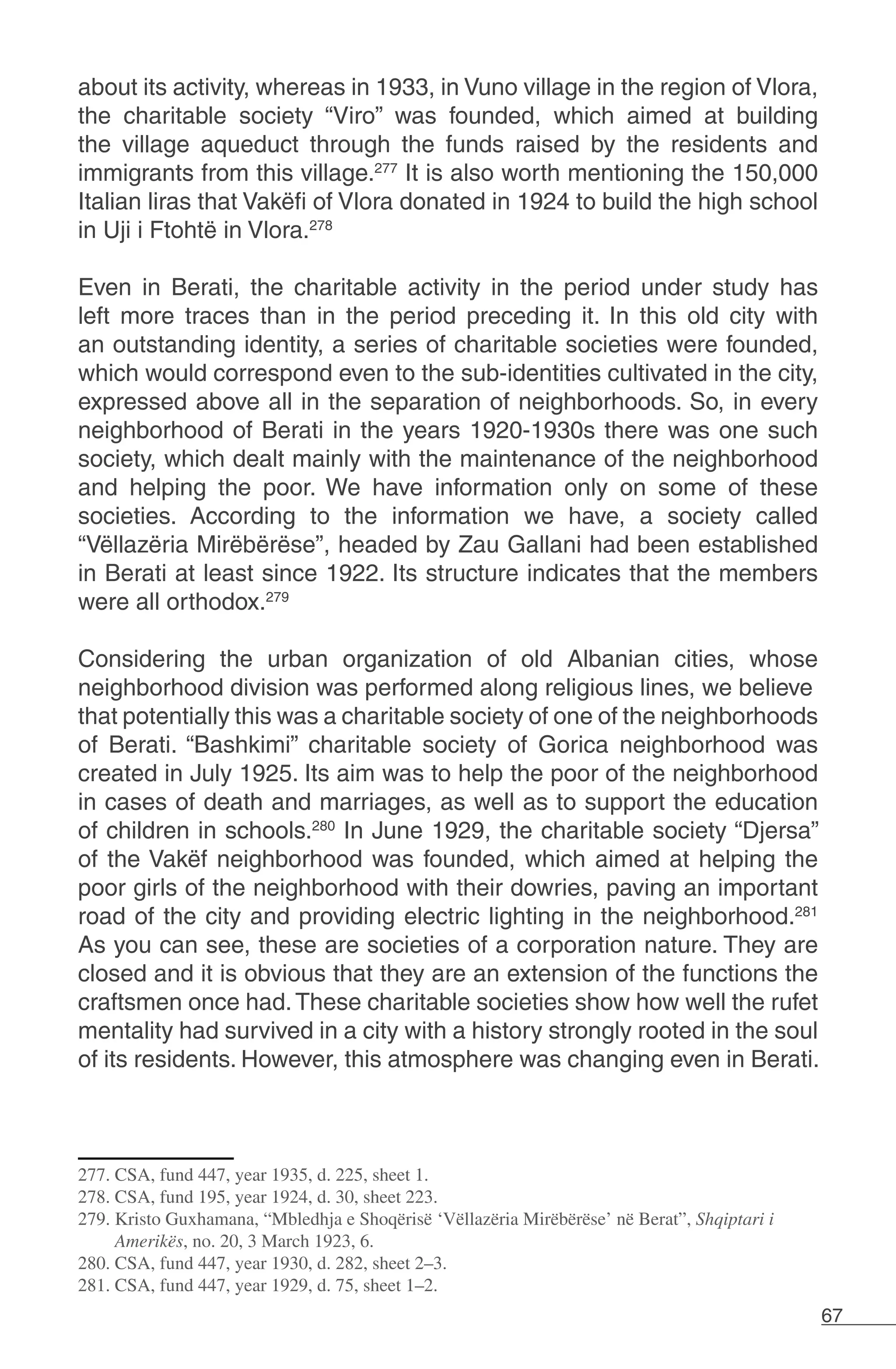 67
about its activity, whereas in 1933, in Vuno village in the region of Vlora,
the charitable society “Viro” was founded, which aimed at building
the village aqueduct through the funds raised by the residents and
immigrants from this village.277
It is also worth mentioning the 150,000
Italian liras that Vakëfi of Vlora donated in 1924 to build the high school
in Uji i Ftohtë in Vlora.278
Even in Berati, the charitable activity in the period under study has
left more traces than in the period preceding it. In this old city with
an outstanding identity, a series of charitable societies were founded,
which would correspond even to the sub-identities cultivated in the city,
expressed above all in the separation of neighborhoods. So, in every
neighborhood of Berati in the years 1920-1930s there was one such
society, which dealt mainly with the maintenance of the neighborhood
and helping the poor. We have information only on some of these
societies. According to the information we have, a society called
“Vëllazëria Mirëbërëse”, headed by Zau Gallani had been established
in Berati at least since 1922. Its structure indicates that the members
were all orthodox.279
Considering the urban organization of old Albanian cities, whose
neighborhood division was performed along religious lines, we believe
that potentially this was a charitable society of one of the neighborhoods
of Berati. “Bashkimi” charitable society of Gorica neighborhood was
created in July 1925. Its aim was to help the poor of the neighborhood
in cases of death and marriages, as well as to support the education
of children in schools.280
In June 1929, the charitable society “Djersa”
of the Vakëf neighborhood was founded, which aimed at helping the
poor girls of the neighborhood with their dowries, paving an important
road of the city and providing electric lighting in the neighborhood.281
As you can see, these are societies of a corporation nature. They are
closed and it is obvious that they are an extension of the functions the
craftsmen once had.These charitable societies show how well the rufet
mentality had survived in a city with a history strongly rooted in the soul
of its residents. However, this atmosphere was changing even in Berati.
277. CSA, fund 447, year 1935, d. 225, sheet 1.
278. CSA, fund 195, year 1924, d. 30, sheet 223.
279. Kristo Guxhamana, “Mbledhja e Shoqërisë ‘Vëllazëria Mirëbërëse’ në Berat”, Shqiptari i
Amerikës, no. 20, 3 March 1923, 6.
280. CSA, fund 447, year 1930, d. 282, sheet 2–3.
281. CSA, fund 447, year 1929, d. 75, sheet 1–2.
 