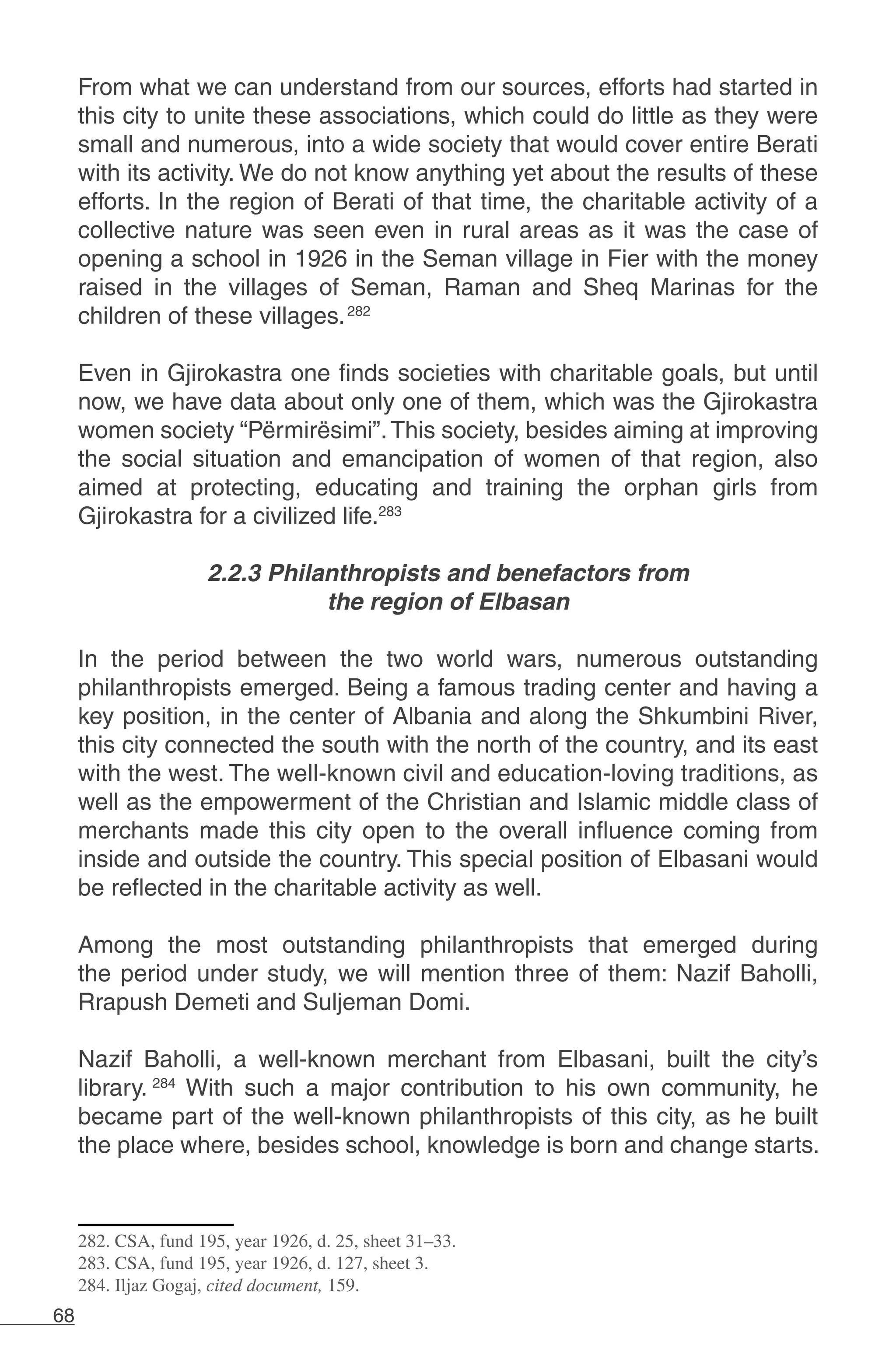 68
From what we can understand from our sources, efforts had started in
this city to unite these associations, which could do little as they were
small and numerous, into a wide society that would cover entire Berati
with its activity. We do not know anything yet about the results of these
efforts. In the region of Berati of that time, the charitable activity of a
collective nature was seen even in rural areas as it was the case of
opening a school in 1926 in the Seman village in Fier with the money
raised in the villages of Seman, Raman and Sheq Marinas for the
children of these villages.282
Even in Gjirokastra one finds societies with charitable goals, but until
now, we have data about only one of them, which was the Gjirokastra
women society “Përmirësimi”.This society, besides aiming at improving
the social situation and emancipation of women of that region, also
aimed at protecting, educating and training the orphan girls from
Gjirokastra for a civilized life.283
2.2.3 Philanthropists and benefactors from
the region of Elbasan
In the period between the two world wars, numerous outstanding
philanthropists emerged. Being a famous trading center and having a
key position, in the center of Albania and along the Shkumbini River,
this city connected the south with the north of the country, and its east
with the west. The well-known civil and education-loving traditions, as
well as the empowerment of the Christian and Islamic middle class of
merchants made this city open to the overall influence coming from
inside and outside the country. This special position of Elbasani would
be reflected in the charitable activity as well.
Among the most outstanding philanthropists that emerged during
the period under study, we will mention three of them: Nazif Baholli,
Rrapush Demeti and Suljeman Domi.
Nazif Baholli, a well-known merchant from Elbasani, built the city’s
library. 284
With such a major contribution to his own community, he
became part of the well-known philanthropists of this city, as he built
the place where, besides school, knowledge is born and change starts.
282. CSA, fund 195, year 1926, d. 25, sheet 31–33.
283. CSA, fund 195, year 1926, d. 127, sheet 3.
284. Iljaz Gogaj, cited document, 159.
 