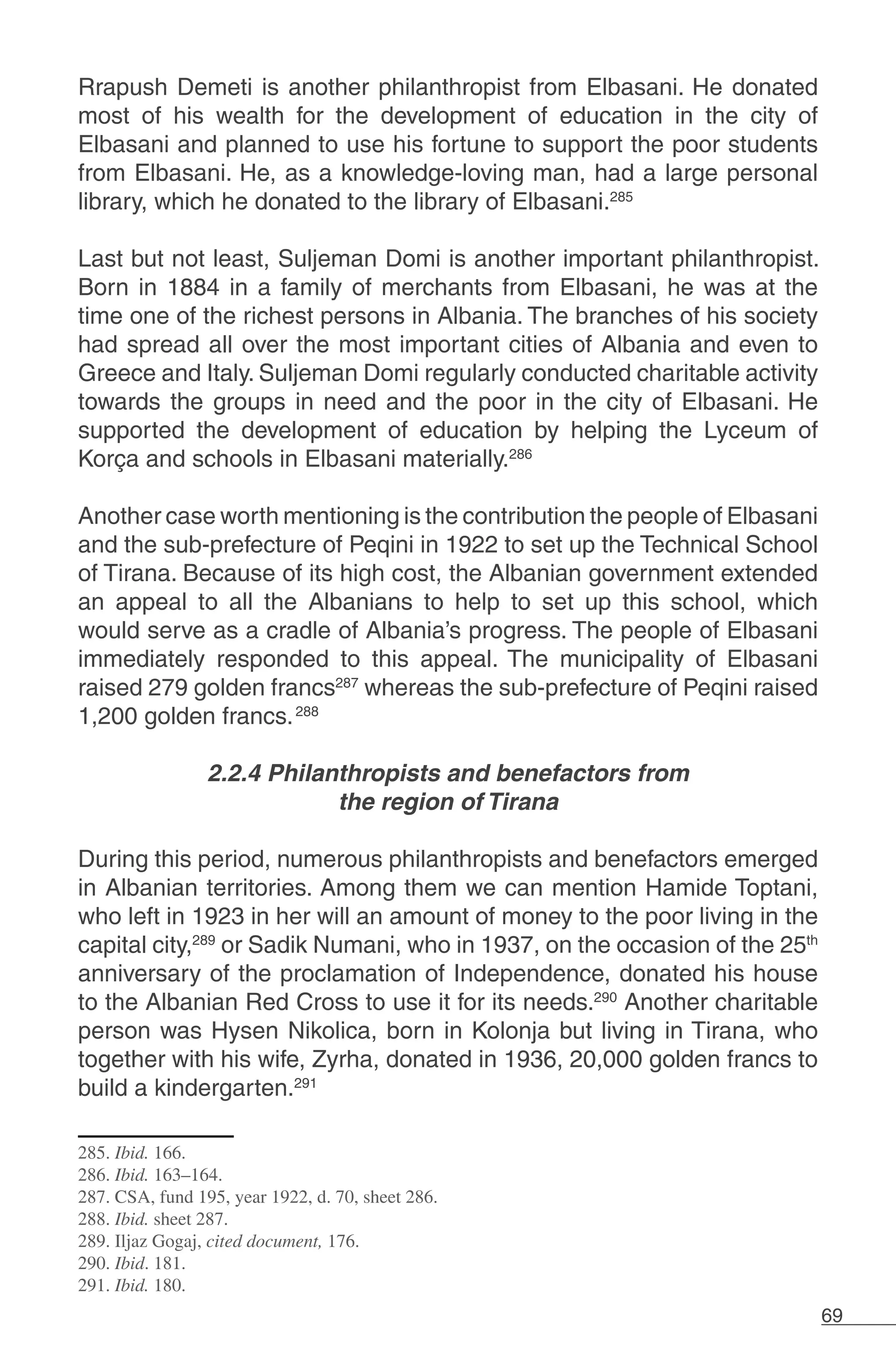 69
Rrapush Demeti is another philanthropist from Elbasani. He donated
most of his wealth for the development of education in the city of
Elbasani and planned to use his fortune to support the poor students
from Elbasani. He, as a knowledge-loving man, had a large personal
library, which he donated to the library of Elbasani.285
Last but not least, Suljeman Domi is another important philanthropist.
Born in 1884 in a family of merchants from Elbasani, he was at the
time one of the richest persons in Albania. The branches of his society
had spread all over the most important cities of Albania and even to
Greece and Italy. Suljeman Domi regularly conducted charitable activity
towards the groups in need and the poor in the city of Elbasani. He
supported the development of education by helping the Lyceum of
Korça and schools in Elbasani materially.286
Another case worth mentioning is the contribution the people of Elbasani
and the sub-prefecture of Peqini in 1922 to set up the Technical School
of Tirana. Because of its high cost, the Albanian government extended
an appeal to all the Albanians to help to set up this school, which
would serve as a cradle of Albania’s progress. The people of Elbasani
immediately responded to this appeal. The municipality of Elbasani
raised 279 golden francs287
whereas the sub-prefecture of Peqini raised
1,200 golden francs.288
	
2.2.4 Philanthropists and benefactors from
the region of Tirana
During this period, numerous philanthropists and benefactors emerged
in Albanian territories. Among them we can mention Hamide Toptani,
who left in 1923 in her will an amount of money to the poor living in the
capital city,289
or Sadik Numani, who in 1937, on the occasion of the 25th
anniversary of the proclamation of Independence, donated his house
to the Albanian Red Cross to use it for its needs.290
Another charitable
person was Hysen Nikolica, born in Kolonja but living in Tirana, who
together with his wife, Zyrha, donated in 1936, 20,000 golden francs to
build a kindergarten.291
	
285. Ibid. 166.
286. Ibid. 163–164.
287. CSA, fund 195, year 1922, d. 70, sheet 286.
288. Ibid. sheet 287.
289. Iljaz Gogaj, cited document, 176.
290. Ibid. 181.
291. Ibid. 180.
 