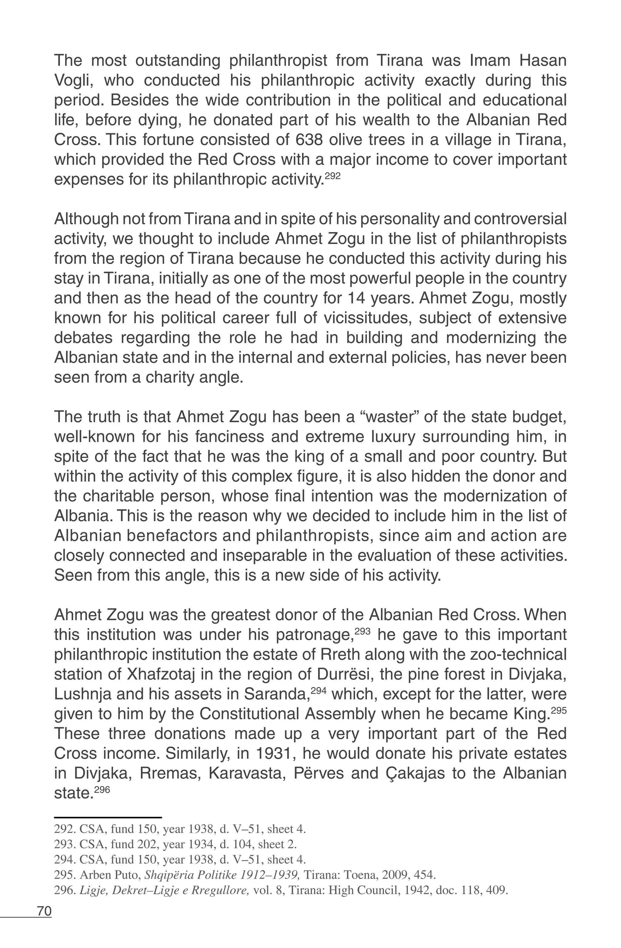 70
The most outstanding philanthropist from Tirana was Imam Hasan
Vogli, who conducted his philanthropic activity exactly during this
period. Besides the wide contribution in the political and educational
life, before dying, he donated part of his wealth to the Albanian Red
Cross. This fortune consisted of 638 olive trees in a village in Tirana,
which provided the Red Cross with a major income to cover important
expenses for its philanthropic activity.292
	
Although not fromTirana and in spite of his personality and controversial
activity, we thought to include Ahmet Zogu in the list of philanthropists
from the region of Tirana because he conducted this activity during his
stay in Tirana, initially as one of the most powerful people in the country
and then as the head of the country for 14 years. Ahmet Zogu, mostly
known for his political career full of vicissitudes, subject of extensive
debates regarding the role he had in building and modernizing the
Albanian state and in the internal and external policies, has never been
seen from a charity angle.
The truth is that Ahmet Zogu has been a “waster” of the state budget,
well-known for his fanciness and extreme luxury surrounding him, in
spite of the fact that he was the king of a small and poor country. But
within the activity of this complex figure, it is also hidden the donor and
the charitable person, whose final intention was the modernization of
Albania. This is the reason why we decided to include him in the list of
Albanian benefactors and philanthropists, since aim and action are
closely connected and inseparable in the evaluation of these activities.
Seen from this angle, this is a new side of his activity.
Ahmet Zogu was the greatest donor of the Albanian Red Cross. When
this institution was under his patronage,293
he gave to this important
philanthropic institution the estate of Rreth along with the zoo-technical
station of Xhafzotaj in the region of Durrësi, the pine forest in Divjaka,
Lushnja and his assets in Saranda,294
which, except for the latter, were
given to him by the Constitutional Assembly when he became King.295
These three donations made up a very important part of the Red
Cross income. Similarly, in 1931, he would donate his private estates
in Divjaka, Rremas, Karavasta, Përves and Çakajas to the Albanian
state.296
292. CSA, fund 150, year 1938, d. V–51, sheet 4.
293. CSA, fund 202, year 1934, d. 104, sheet 2.
294. CSA, fund 150, year 1938, d. V–51, sheet 4.
295. Arben Puto, Shqipëria Politike 1912–1939, Tirana: Toena, 2009, 454.
296. Ligje, Dekret–Ligje e Rregullore, vol. 8, Tirana: High Council, 1942, doc. 118, 409.
 