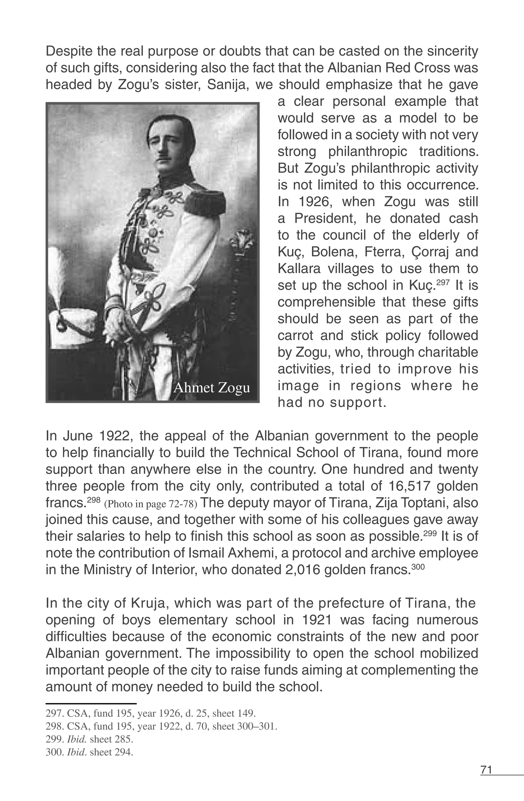 71
Despite the real purpose or doubts that can be casted on the sincerity
of such gifts, considering also the fact that the Albanian Red Cross was
headed by Zogu’s sister, Sanija, we should emphasize that he gave
a clear personal example that
would serve as a model to be
followed in a society with not very
strong philanthropic traditions.
But Zogu’s philanthropic activity
is not limited to this occurrence.
In 1926, when Zogu was still
a President, he donated cash
to the council of the elderly of
Kuç, Bolena, Fterra, Çorraj and
Kallara villages to use them to
set up the school in Kuç.297
It is
comprehensible that these gifts
should be seen as part of the
carrot and stick policy followed
by Zogu, who, through charitable
activities, tried to improve his
image in regions where he
had no support.
	
In June 1922, the appeal of the Albanian government to the people
to help financially to build the Technical School of Tirana, found more
support than anywhere else in the country. One hundred and twenty
three people from the city only, contributed a total of 16,517 golden
francs.298
(Photo in page 72-78) The deputy mayor of Tirana, Zija Toptani, also
joined this cause, and together with some of his colleagues gave away
their salaries to help to finish this school as soon as possible.299
It is of
note the contribution of Ismail Axhemi, a protocol and archive employee
in the Ministry of Interior, who donated 2,016 golden francs.300
In the city of Kruja, which was part of the prefecture of Tirana, the
opening of boys elementary school in 1921 was facing numerous
difficulties because of the economic constraints of the new and poor
Albanian government. The impossibility to open the school mobilized
important people of the city to raise funds aiming at complementing the
amount of money needed to build the school.
297. CSA, fund 195, year 1926, d. 25, sheet 149.
298. CSA, fund 195, year 1922, d. 70, sheet 300–301.
299. Ibid. sheet 285.
300. Ibid. sheet 294.
 