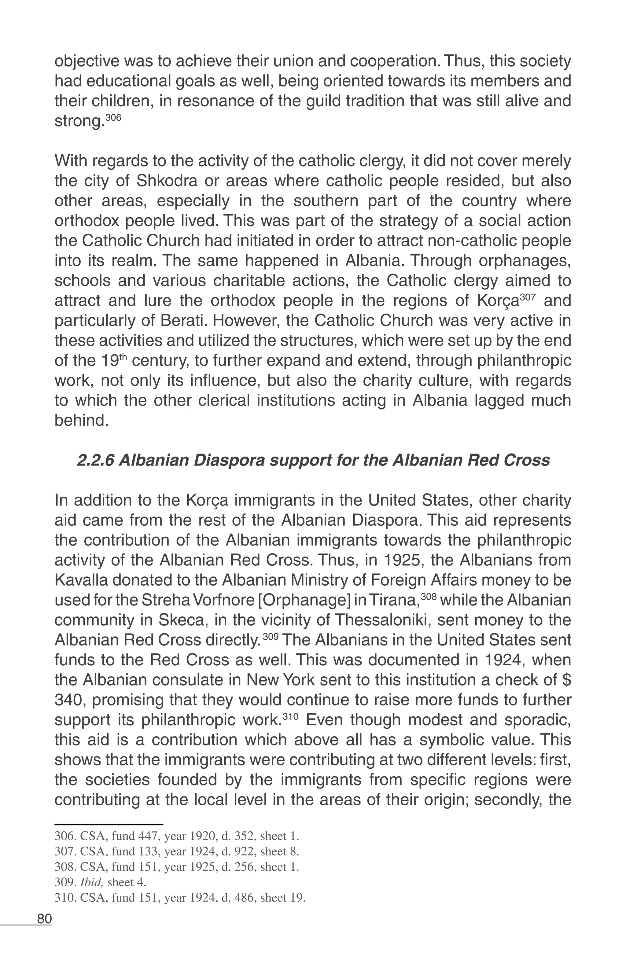 80
objective was to achieve their union and cooperation.Thus, this society
had educational goals as well, being oriented towards its members and
their children, in resonance of the guild tradition that was still alive and
strong.306
	
With regards to the activity of the catholic clergy, it did not cover merely
the city of Shkodra or areas where catholic people resided, but also
other areas, especially in the southern part of the country where
orthodox people lived. This was part of the strategy of a social action
the Catholic Church had initiated in order to attract non-catholic people
into its realm. The same happened in Albania. Through orphanages,
schools and various charitable actions, the Catholic clergy aimed to
attract and lure the orthodox people in the regions of Korça307
and
particularly of Berati. However, the Catholic Church was very active in
these activities and utilized the structures, which were set up by the end
of the 19th
century, to further expand and extend, through philanthropic
work, not only its influence, but also the charity culture, with regards
to which the other clerical institutions acting in Albania lagged much
behind.
2.2.6 Albanian Diaspora support for the Albanian Red Cross
In addition to the Korça immigrants in the United States, other charity
aid came from the rest of the Albanian Diaspora. This aid represents
the contribution of the Albanian immigrants towards the philanthropic
activity of the Albanian Red Cross. Thus, in 1925, the Albanians from
Kavalla donated to the Albanian Ministry of Foreign Affairs money to be
used for the StrehaVorfnore [Orphanage] inTirana,308
while the Albanian
community in Skeca, in the vicinity of Thessaloniki, sent money to the
Albanian Red Cross directly.309
The Albanians in the United States sent
funds to the Red Cross as well. This was documented in 1924, when
the Albanian consulate in New York sent to this institution a check of $
340, promising that they would continue to raise more funds to further
support its philanthropic work.310
Even though modest and sporadic,
this aid is a contribution which above all has a symbolic value. This
shows that the immigrants were contributing at two different levels: first,
the societies founded by the immigrants from specific regions were
contributing at the local level in the areas of their origin; secondly, the
306. CSA, fund 447, year 1920, d. 352, sheet 1.
307. CSA, fund 133, year 1924, d. 922, sheet 8.
308. CSA, fund 151, year 1925, d. 256, sheet 1.
309. Ibid, sheet 4.
310. CSA, fund 151, year 1924, d. 486, sheet 19.
 
