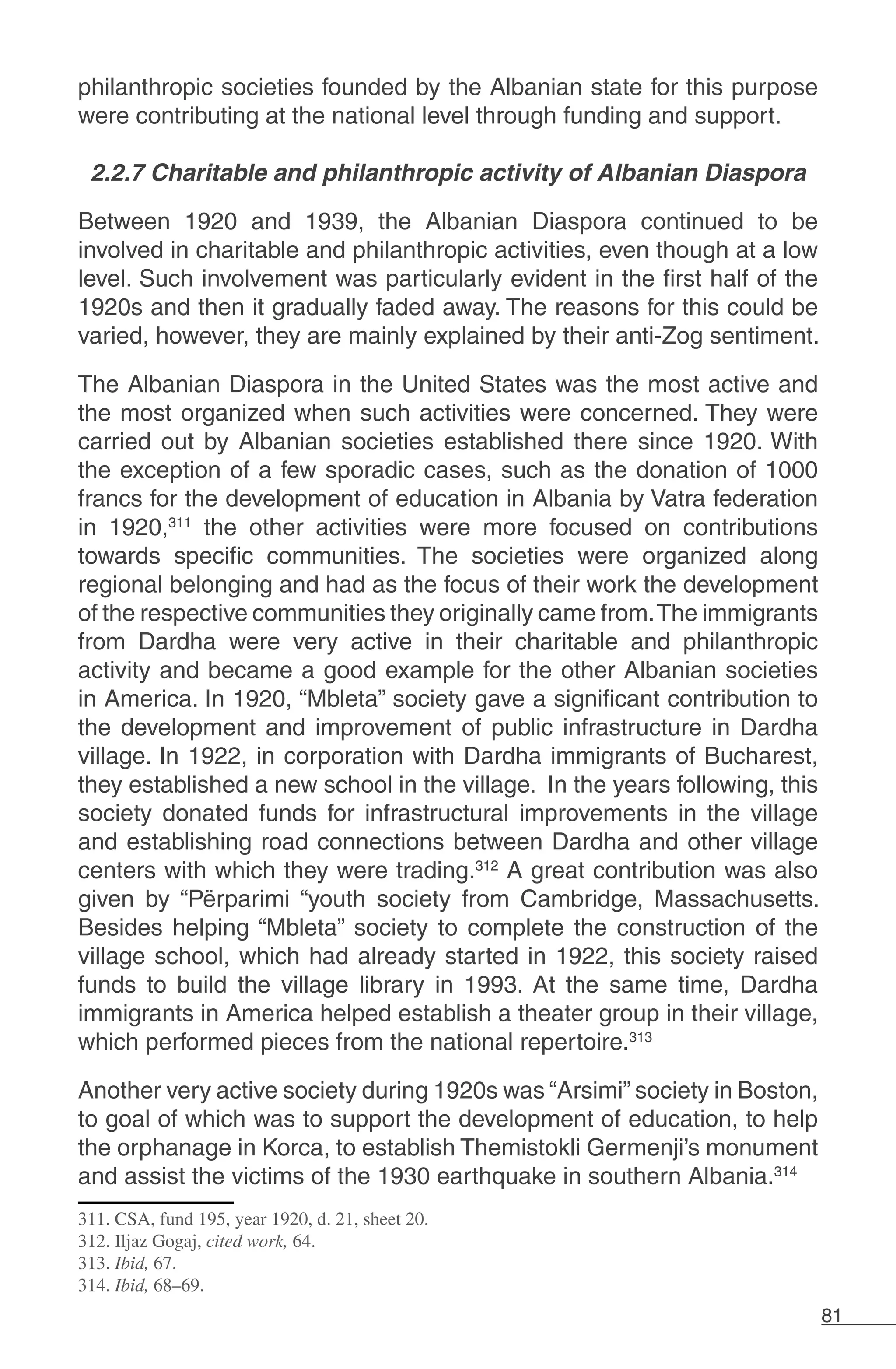 81
philanthropic societies founded by the Albanian state for this purpose
were contributing at the national level through funding and support.
2.2.7 Charitable and philanthropic activity of Albanian Diaspora
Between 1920 and 1939, the Albanian Diaspora continued to be
involved in charitable and philanthropic activities, even though at a low
level. Such involvement was particularly evident in the first half of the
1920s and then it gradually faded away. The reasons for this could be
varied, however, they are mainly explained by their anti-Zog sentiment.
The Albanian Diaspora in the United States was the most active and
the most organized when such activities were concerned. They were
carried out by Albanian societies established there since 1920. With
the exception of a few sporadic cases, such as the donation of 1000
francs for the development of education in Albania by Vatra federation
in 1920,311
the other activities were more focused on contributions
towards specific communities. The societies were organized along
regional belonging and had as the focus of their work the development
of the respective communities they originally came from.The immigrants
from Dardha were very active in their charitable and philanthropic
activity and became a good example for the other Albanian societies
in America. In 1920, “Mbleta” society gave a significant contribution to
the development and improvement of public infrastructure in Dardha
village. In 1922, in corporation with Dardha immigrants of Bucharest,
they established a new school in the village. In the years following, this
society donated funds for infrastructural improvements in the village
and establishing road connections between Dardha and other village
centers with which they were trading.312
A great contribution was also
given by “Përparimi “youth society from Cambridge, Massachusetts.
Besides helping “Mbleta” society to complete the construction of the
village school, which had already started in 1922, this society raised
funds to build the village library in 1993. At the same time, Dardha
immigrants in America helped establish a theater group in their village,
which performed pieces from the national repertoire.313
Another very active society during 1920s was “Arsimi” society in Boston,
to goal of which was to support the development of education, to help
the orphanage in Korca, to establish Themistokli Germenji’s monument
and assist the victims of the 1930 earthquake in southern Albania.314
311. CSA, fund 195, year 1920, d. 21, sheet 20.
312. Iljaz Gogaj, cited work, 64.
313. Ibid, 67.
314. Ibid, 68–69.
 