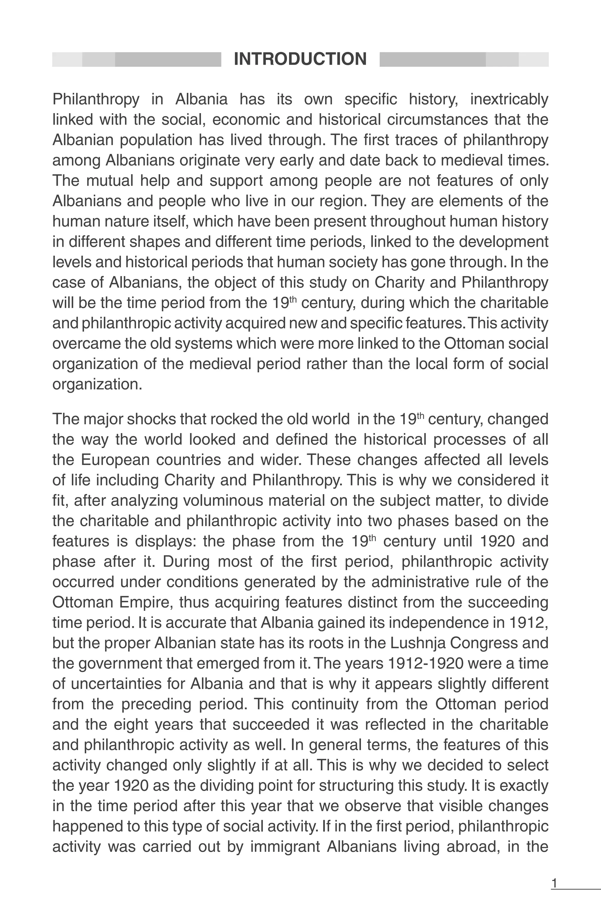 1
INTRODUCTION
Philanthropy in Albania has its own specific history, inextricably
linked with the social, economic and historical circumstances that the
Albanian population has lived through. The first traces of philanthropy
among Albanians originate very early and date back to medieval times.
The mutual help and support among people are not features of only
Albanians and people who live in our region. They are elements of the
human nature itself, which have been present throughout human history
in different shapes and different time periods, linked to the development
levels and historical periods that human society has gone through. In the
case of Albanians, the object of this study on Charity and Philanthropy
will be the time period from the 19th
century, during which the charitable
and philanthropic activity acquired new and specific features.This activity
overcame the old systems which were more linked to the Ottoman social
organization of the medieval period rather than the local form of social
organization.
The major shocks that rocked the old world in the 19th
century, changed
the way the world looked and defined the historical processes of all
the European countries and wider. These changes affected all levels
of life including Charity and Philanthropy. This is why we considered it
fit, after analyzing voluminous material on the subject matter, to divide
the charitable and philanthropic activity into two phases based on the
features is displays: the phase from the 19th
century until 1920 and
phase after it. During most of the first period, philanthropic activity
occurred under conditions generated by the administrative rule of the
Ottoman Empire, thus acquiring features distinct from the succeeding
time period. It is accurate that Albania gained its independence in 1912,
but the proper Albanian state has its roots in the Lushnja Congress and
the government that emerged from it.The years 1912-1920 were a time
of uncertainties for Albania and that is why it appears slightly different
from the preceding period. This continuity from the Ottoman period
and the eight years that succeeded it was reflected in the charitable
and philanthropic activity as well. In general terms, the features of this
activity changed only slightly if at all. This is why we decided to select
the year 1920 as the dividing point for structuring this study. It is exactly
in the time period after this year that we observe that visible changes
happened to this type of social activity. If in the first period, philanthropic
activity was carried out by immigrant Albanians living abroad, in the
 