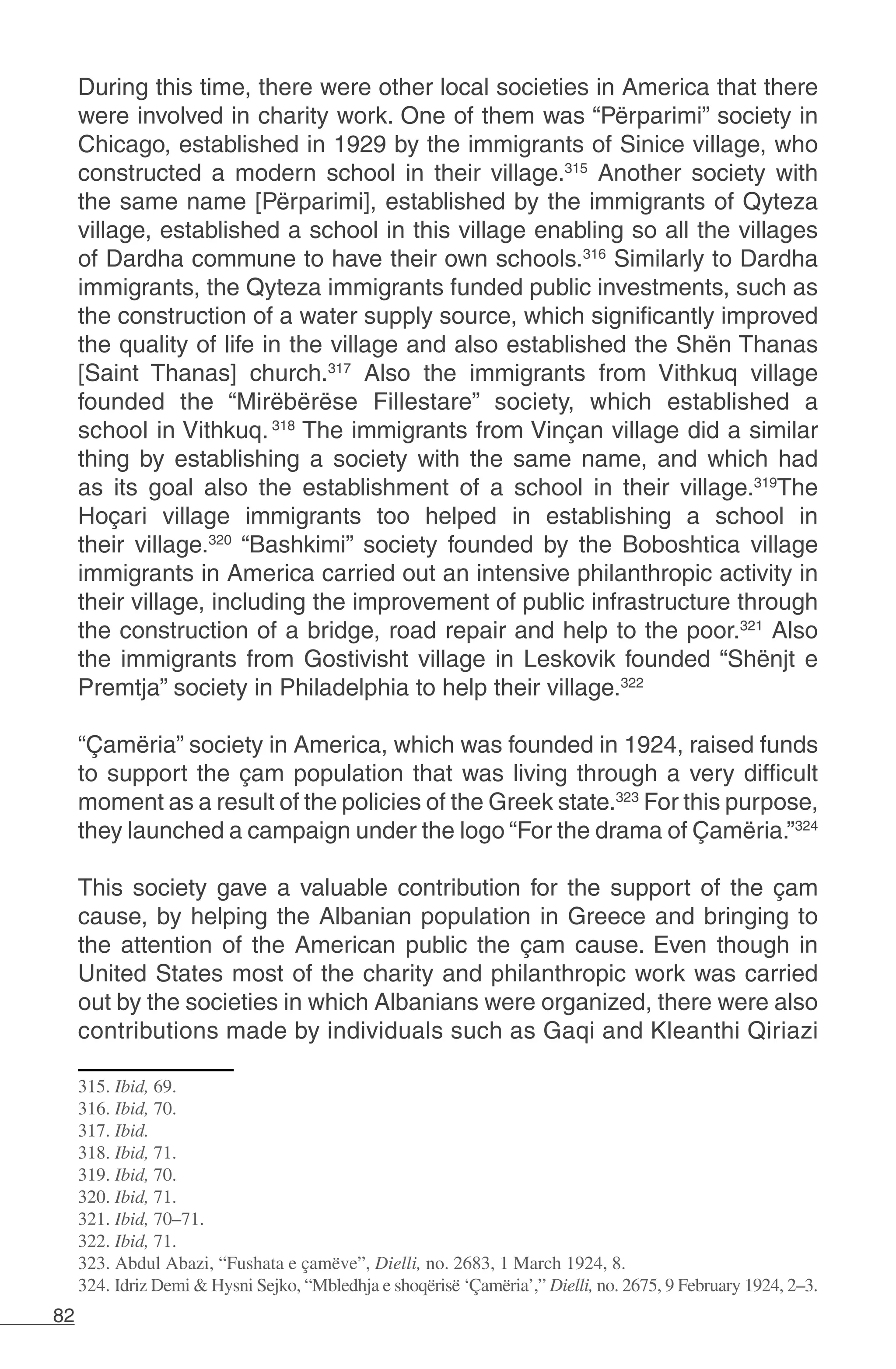 82
During this time, there were other local societies in America that there
were involved in charity work. One of them was “Përparimi” society in
Chicago, established in 1929 by the immigrants of Sinice village, who
constructed a modern school in their village.315
Another society with
the same name [Përparimi], established by the immigrants of Qyteza
village, established a school in this village enabling so all the villages
of Dardha commune to have their own schools.316
Similarly to Dardha
immigrants, the Qyteza immigrants funded public investments, such as
the construction of a water supply source, which significantly improved
the quality of life in the village and also established the Shën Thanas
[Saint Thanas] church.317
Also the immigrants from Vithkuq village
founded the “Mirëbërëse Fillestare” society, which established a
school in Vithkuq.318
The immigrants from Vinçan village did a similar
thing by establishing a society with the same name, and which had
as its goal also the establishment of a school in their village.319
The
Hoçari village immigrants too helped in establishing a school in
their village.320
“Bashkimi” society founded by the Boboshtica village
immigrants in America carried out an intensive philanthropic activity in
their village, including the improvement of public infrastructure through
the construction of a bridge, road repair and help to the poor.321
Also
the immigrants from Gostivisht village in Leskovik founded “Shënjt e
Premtja” society in Philadelphia to help their village.322
“Çamëria” society in America, which was founded in 1924, raised funds
to support the çam population that was living through a very difficult
moment as a result of the policies of the Greek state.323
For this purpose,
they launched a campaign under the logo “For the drama of Çamëria.”324
This society gave a valuable contribution for the support of the çam
cause, by helping the Albanian population in Greece and bringing to
the attention of the American public the çam cause. Even though in
United States most of the charity and philanthropic work was carried
out by the societies in which Albanians were organized, there were also
contributions made by individuals such as Gaqi and Kleanthi Qiriazi
315. Ibid, 69.
316. Ibid, 70.
317. Ibid.
318. Ibid, 71.
319. Ibid, 70.
320. Ibid, 71.
321. Ibid, 70–71.
322. Ibid, 71.
323. Abdul Abazi, “Fushata e çamëve”, Dielli, no. 2683, 1 March 1924, 8.
324. Idriz Demi & Hysni Sejko, “Mbledhja e shoqërisë ‘Çamëria’,” Dielli, no. 2675, 9 February 1924, 2–3.
 