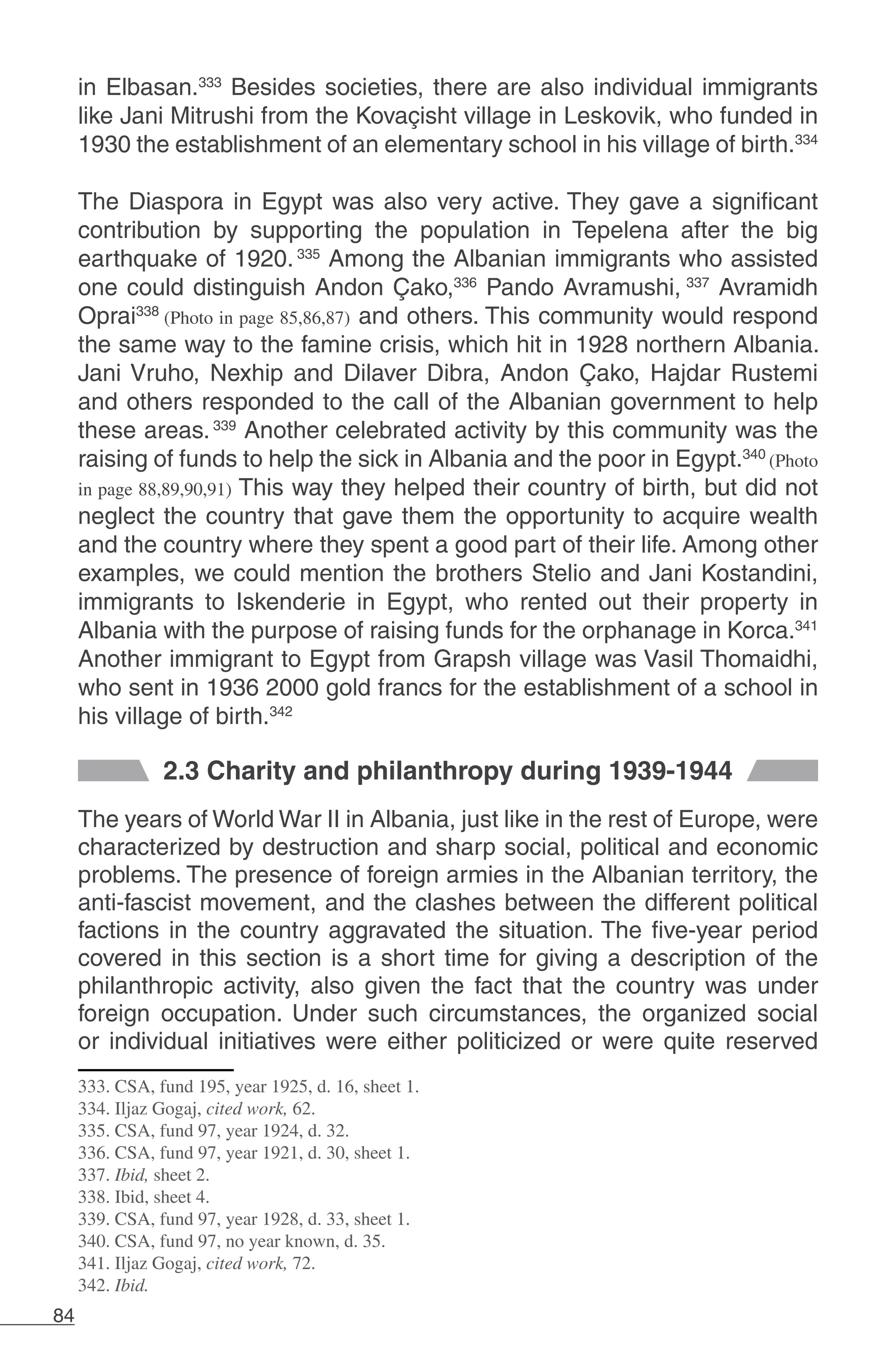 84
in Elbasan.333
Besides societies, there are also individual immigrants
like Jani Mitrushi from the Kovaçisht village in Leskovik, who funded in
1930 the establishment of an elementary school in his village of birth.334
The Diaspora in Egypt was also very active. They gave a significant
contribution by supporting the population in Tepelena after the big
earthquake of 1920.335
Among the Albanian immigrants who assisted
one could distinguish Andon Çako,336
Pando Avramushi, 337
Avramidh
Oprai338
(Photo in page 85,86,87) and others. This community would respond
the same way to the famine crisis, which hit in 1928 northern Albania.
Jani Vruho, Nexhip and Dilaver Dibra, Andon Çako, Hajdar Rustemi
and others responded to the call of the Albanian government to help
these areas.339
Another celebrated activity by this community was the
raising of funds to help the sick in Albania and the poor in Egypt.340
(Photo
in page 88,89,90,91) This way they helped their country of birth, but did not
neglect the country that gave them the opportunity to acquire wealth
and the country where they spent a good part of their life. Among other
examples, we could mention the brothers Stelio and Jani Kostandini,
immigrants to Iskenderie in Egypt, who rented out their property in
Albania with the purpose of raising funds for the orphanage in Korca.341
Another immigrant to Egypt from Grapsh village was Vasil Thomaidhi,
who sent in 1936 2000 gold francs for the establishment of a school in
his village of birth.342
2.3 Charity and philanthropy during 1939-1944
The years of World War II in Albania, just like in the rest of Europe, were
characterized by destruction and sharp social, political and economic
problems. The presence of foreign armies in the Albanian territory, the
anti-fascist movement, and the clashes between the different political
factions in the country aggravated the situation. The five-year period
covered in this section is a short time for giving a description of the
philanthropic activity, also given the fact that the country was under
foreign occupation. Under such circumstances, the organized social
or individual initiatives were either politicized or were quite reserved
333. CSA, fund 195, year 1925, d. 16, sheet 1.
334. Iljaz Gogaj, cited work, 62.
335. CSA, fund 97, year 1924, d. 32.
336. CSA, fund 97, year 1921, d. 30, sheet 1.
337. Ibid, sheet 2.
338. Ibid, sheet 4.
339. CSA, fund 97, year 1928, d. 33, sheet 1.
340. CSA, fund 97, no year known, d. 35.
341. Iljaz Gogaj, cited work, 72.
342. Ibid.
 