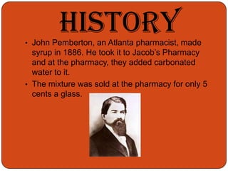 HistoryJohn Pemberton, an Atlanta pharmacist, made syrup in 1886. He took it to Jacob’s Pharmacy and at the pharmacy, they added carbonated water to it.
