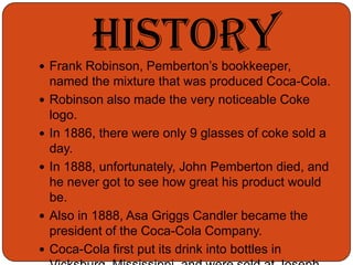 The mixture was sold at the pharmacy for only 5 cents a glass.HistoryFrank Robinson, Pemberton’s bookkeeper, named the mixture that was produced Coca-Cola.Robinson also made the very noticeable Coke logo.In 1886, there were only 9 glasses of coke sold a day.In 1888, unfortunately, John Pemberton died, and he never got to see how great his product would be.Also in 1888, Asa Griggs Candler became the president of the Coca-Cola Company.Coca-Cola first put its drink into bottles in Vicksburg, Mississippi, and were sold at Joseph Biedenharns candy store.