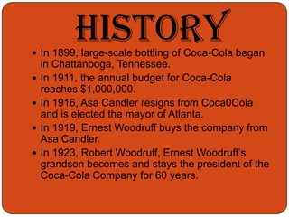 HistoryIn 1899, large-scale bottling of Coca-Cola began in Chattanooga, Tennessee.In 1911, the annual budget for Coca-Cola reaches $1,000,000.In 1916, Asa Candler resigns from Coca0Cola and is elected the mayor of Atlanta.In 1919, Ernest Woodruff buys the company from Asa Candler.In 1923, Robert Woodruff, Ernest Woodruff’s grandson becomes and stays the president of the Coca-Cola Company for 60 years.