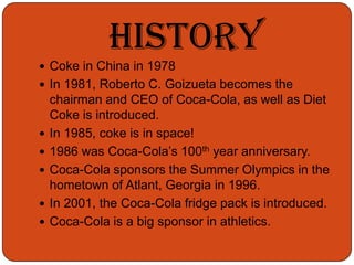 Coke in China in 1978In 1981, Roberto C. Goizueta becomes the chairman and CEO of Coca-Cola, as well as Diet Coke is introduced.In 1985, coke is in space!1986 was Coca-Cola’s 100th year anniversary.Coca-Cola sponsors the Summer Olympics in the hometown of Atlant, Georgia in 1996.In 2001, the Coca-Cola fridge pack is introduced.Coca-Cola is a big sponsor in athletics.History