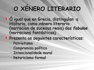 O XÉNERO LITERARIO Ó igual que en Grecia, distinguían  a Historia, como xénero literario (narracion de sucesos reais) das  fabulae  (narracions fantásticas) Presenta as seguintes características: Patriotismo Compromiso político Intencionalidade moral Retoricismo formal 