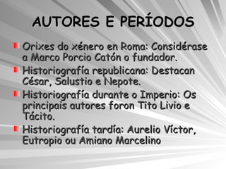 AUTORES E PERÍODOS Orixes do xénero en Roma: Considérase  a Marco Porcio Catón o fundador. Historiografía republicana: Destacan César, Salustio e Nepote. Historiografía durante o Imperio: Os principais autores foron Tito Livio e Tácito. Historiografía tardía: Aurelio Víctor, Eutropio ou Amiano Marcelino 