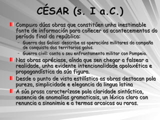 CÉSAR (s. I a.C.) Compuxo dúas obras que constitúen unha inestimable fonte de información para coñecer os acontecementos do período final da república: Guerra das Galias: describe as operacións militares da campaña de conquista dos territorios galos. Guerra civil: conta o seu enfrontamento militar con Pompeio. Nas obras apréciase, aínda que sen chegar a falsear a realidade, unha evidente intencionalidade apoloxética e propagandística da súa figura. Desde o punto de vista estilístico as obras destacan pola pureza, simplicidade e elegancia da lingua latina A súa prosa caracterízase pola claridade sintáctica, ausencia de anomalías gramaticais, un léxico claro con renuncia a sinonimia e a termos arcaicos ou raros. 
