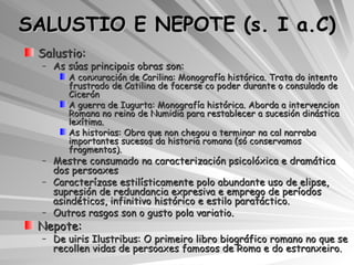 SALUSTIO E NEPOTE (s. I a.C) Salustio: As súas principais obras son: A conxuración de Carilina: Monografía histórica. Trata do intento frustrado de Catilina de facerse co poder durante o consulado de Cicerón A guerra de Iugurta: Monografía histórica. Aborda a intervencion Romana no reino de Numidia para restablecer a sucesión dinástica lexítima. As historias: Obra que non chegou a terminar na cal narraba importantes sucesos da historia romana (só conservamos fragmentos). Mestre consumado na caracterización psicolóxica e dramática dos persoaxes Caracterízase estilísticamente polo abundante uso de elipse, supresión de redundancia expresiva e emprego de períodos asindéticos, infinitivo histórico e estilo paratáctico. Outros rasgos son o gusto pola variatio. Nepote:  De uiris Ilustribus: O primeiro libro biográfico romano no que se recollen vidas de persoaxes famosos de Roma e do estranxeiro. 