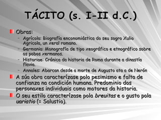 TÁCITO (s. I-II d.C.) Obras: Agrícola: Biografía enconomiástica do seu sogro Xulio Agricola, un xeral romano. Germania: Monografía de tipo xeográfico e etnográfico sobre os pobos xermanos. Historiae: Crónica da historia de Roma durante a dinastía flavia. Annales: Abarcan desde a morte de Augusto ata a de Nerón A súa obra caracterízase polo pesimismo e falta de confianza na condición humana. Predominio dos personaxes individuais como motores da historia. O seu estilo caracterízase pola  breuitas  e o gusto pola  uariatio  (= Salustio). 