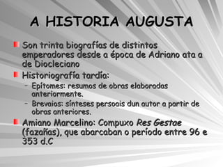 A HISTORIA AUGUSTA Son trinta biografías de distintos emperadores desde a época de Adriano ata a de Diocleciano Historiografía tardía: Epítomes: resumos de obras elaboradas anteriormente.  Brevaios: sínteses persoais dun autor a partir de obras anteriores. Amiano Marcelino: Compuxo  Res Gestae  (fazañas), que abarcaban o período entre 96 e 353 d.C 