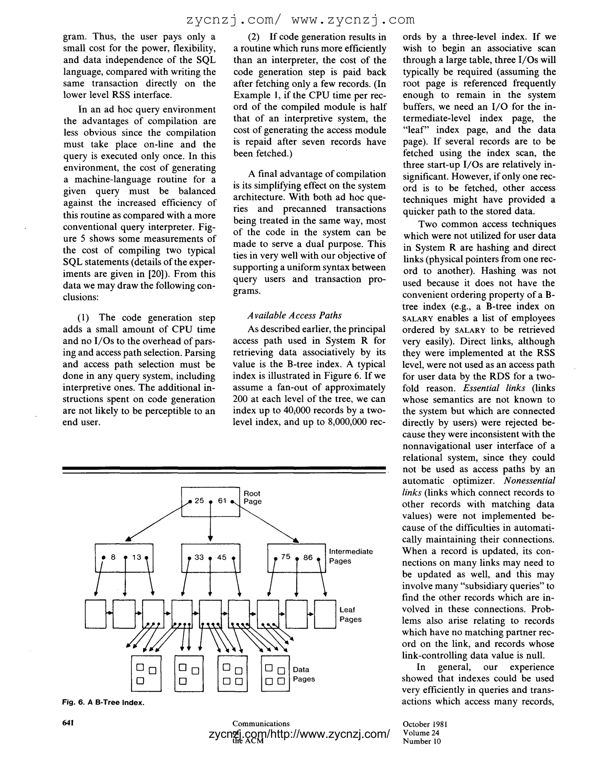 zycnzj.com/ www.zycnzj.com
gram. Thus, the user pays only a               (2) If code generation results in     ords by a three-level index. If we
small cost for the power, flexibility,     a routine which runs more efficiently     wish to begin an associative scan
and data independence of the SQL           than an interpreter, the cost of the      through a large table, three I/Os will
language, compared with writing the        code generation step is paid back         typically be required (assuming the
same transaction directly on the           after fetching only a few records. (In    root page is referenced frequently
lower level RSS interface.                 Example 1, if the CPU time per rec-       enough to remain in the system
    In an ad hoc query environment         ord of the compiled module is half        buffers, we need an I / O for the in-
the advantages of compilation are          that of an interpretive system, the       termediate-level index page, the
less obvious since the compilation         cost of generating the access module      "leaf" index page, and the data
must take place on-line and the            is repaid after seven records have        page). If several records are to be
query is executed only once. In this       been fetched.)                            fetched using the index scan, the
environment, the cost of generating                                                  three start-up I/Os are relatively in-
                                                A final advantage of compilation     significant. However, if only one rec-
a machine-language routine for a
                                           is its simplifying effect on the system   ord is to be fetched, other access
given query must be balanced
                                           architecture. With both ad hoc que-       techniques might have provided a
against the increased efficiency of
                                           ries and precanned transactions           quicker path to the stored data.
this routine as compared with a more
                                           being treated in the same way, most            Two common access techniques
conventional query interpreter. Fig-
                                           of the code in the system can be           which were not utilized for user data
ure 5 shows some measurements of
                                           made to serve a dual purpose. This        in System R are hashing and direct
the cost of compiling two typical
                                           ties in very well with our objective of    links (physical pointers from one rec-
SQL statements (details of the exper-
                                           supporting a uniform syntax between        ord to another). Hashing was not
iments are given in [20]). From this
                                           query users and transaction pro-          used because it does not have the
data we may draw the following con-
                                           grams.                                    convenient ordering property of a B-
clusions:
                                                                                     tree index (e.g., a B-tree index on
    (1) The code generation step              Available Access Paths                 SALARY enables a list of employees
adds a small amount of CPU time               As described earlier, the principal    ordered by SALARY to be retrieved
and no I/Os to the overhead of pars-      access path used in System R for           very easily). Direct links, although
ing and access path selection. Parsing    retrieving data associatively by its       they were implemented at the RSS
and access path selection must be         value is the B-tree index. A typical       level, were not used as an access path
done in any query system, including       index is illustrated in Figure 6. If we    for user data by the RDS for a two-
interpretive ones. The additional in-     assume a fan-out of approximately          fold reason. Essential links (links
structions spent on code generation       200 at each level of the tree, we can      whose semantics are not known to
are not likely to be perceptible to an    index up to 40~000 records by a two-       the system but which are connected
end user.                                 level index, and up to 8,000,000 rec-      directly by users) were rejected be-
                                                                                     cause they were inconsistent with the
                                                                                     nonnavigational user interface of a
                                                                                     relational system, since they could
                                                                                     not be used as access paths by an
                                                                                     automatic optimizer. Nonessential
                                            ] Root                                   links (links which connect records to
                                                                                     other records with matching data
                                                                                     values) were not implemented be-
                                                                                     cause of the difficulties in automati-
                                                                                     cally maintaining their connections.
                                                                   Intermediate      When a record is updated, its con-
                                                                   Pages             nections on many links may need to
                                                                                     be updated as well, and this may
                                                                                     involve many "subsidiary queries" to
                                                                                     find the other records which are in-
                                                                      Leaf           volved in these connections. Prob-
                                                                      Pages          lems also arise relating to records
                                                                                     which have no matching partner rec-
                                                                                     ord on the link, and records whose
                                                                                     link-controlling data value is null.
                             [] []       [] []             Data                           In general, our experience
                             []                            Pages                     showed that indexes could be used
                                                                                     very efficiently in queries and trans-
Fig. 6. A B-Tree Index.                                                              actions which access many records,

641                                       Communications                             October 1981
                                     zycnzj.com/http://www.zycnzj.com/
                                         of
                                         the ACM
                                                                                     Volume 24
                                                                                     N u m b e r 10
 
