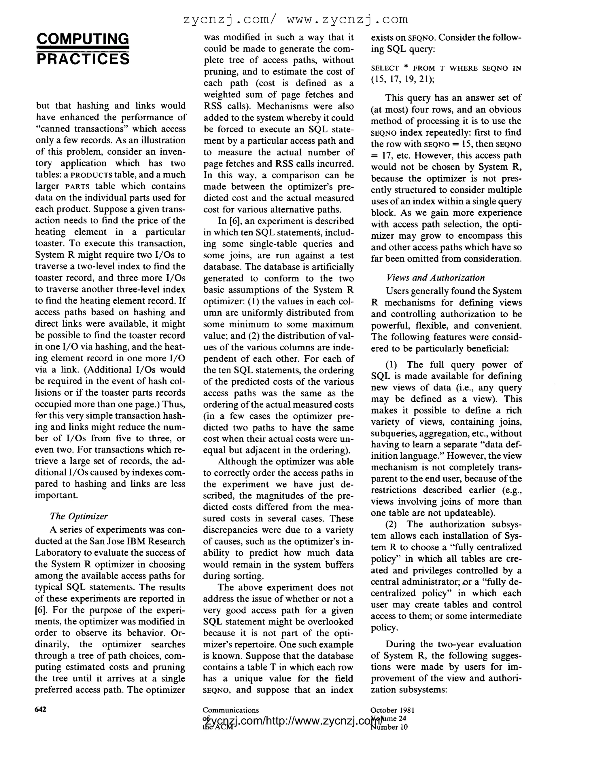 zycnzj.com/ www.zycnzj.com
COMPUTING                                 was modified in such a way that it        exists on SEQNO. Consider the follow-
                                          could be made to generate the com-        ing SQL query:
PRACTICES                                 plete tree of access paths, without
                                                                                    SELECT * FROM T WH ER E SEQNO IN
                                          pruning, and to estimate the cost of
                                          each path (cost is defined as a           (15, 17, 19, 21);
                                          weighted sum of page fetches and              This query has an answer set of
but that hashing and links would          RSS calls). Mechanisms were also          (at most) four rows, and an obvious
have enhanced the performance of          added to the system whereby it could      method of processing it is to use the
"canned transactions" which access        be forced to execute an SQL state-        SEQNO index repeatedly: first to find
only a few records. As an illustration    ment by a particular access path and      the row with SEQNO 15, then SEQNO
                                                                                                        =

of this problem, consider an inven-       to measure the actual number of           = 17, etc. However, this access path
tory application which has two            page fetches and RSS calls incurred.      would not be chosen by System R,
tables: a PRODUCTStable, and a much       In this way, a comparison can be          because the optimizer is not pres-
larger PARTS table which contains         made between the optimizer's pre-         ently structured to consider multiple
data on the individual parts used for     dicted cost and the actual measured       uses of an index within a single query
each product. Suppose a given trans-      cost for various alternative paths.       block. As we gain more experience
action needs to find the price of the         In [6], an experiment is described    with access path selection, the opti-
heating element in a particular           in which ten SQL statements, includ-      mizer may grow to encompass this
toaster. To execute this transaction,     ing some single-table queries and         and other access paths which have so
System R might require two I/Os to        some joins, are run against a test        far been omitted from consideration.
traverse a two-level index to find the    database. The database is artificially
toaster record, and three more I/Os       generated to conform to the two               Views and Authorization
to traverse another three-level index     basic assumptions of the System R            Users generally found the System
to find the heating element record. If    optimizer: (1) the values in each col-    R mechanisms for defining views
access paths based on hashing and         umn are uniformly distributed from        and controlling authorization to be
direct links were available, it might     some minimum to some maximum              powerful, flexible, and convenient.
be possible to find the toaster record    value; and (2) the distribution of val-   The following features were consid-
in one I / O via hashing, and the heat-   ues of the various columns are inde-      ered to be particularly beneficial:
ing element record in one more I / O      pendent of each other. For each of
                                                                                        (1) The full query power of
via a link. (Additional I/Os would        the ten SQL statements, the ordering
                                                                                    SQL is made available for defining
be required in the event of hash col-     of the predicted costs of the various
                                                                                    new views of data (i.e., any query
lisions or if the toaster parts records   access paths was the same as the
                                                                                    may be defined as a view). This
occupied more than one page.) Thus,       ordering of the actual measured costs
                                                                                    makes it possible to define a rich
for this very simple transaction hash-    (in a few cases the optimizer pre-
                                                                                    variety of views, containing joins,
ing and links might reduce the num-       dicted two paths to have the same
                                                                                    subqueries, aggregation, etc., without
ber of I/Os from five to three, or        cost when their actual costs were un-
                                                                                    having to learn a separate "data def-
even two. For transactions which re-      equal but adjacent in the ordering).
                                                                                    inition language." However, the view
trieve a large set of records, the ad-        Although the optimizer was able
                                                                                    mechanism is not completely trans-
ditional I/Os caused by indexes com-      to correctly order the access paths in
                                                                                    parent to the end user, because of the
pared to hashing and links are less       the experiment we have just de-
                                                                                    restrictions described earlier (e.g.,
important.                                scribed, the magnitudes of the pre-
                                                                                    views involving joins of more than
                                          dicted costs differed from the mea-
     The Optimizer                                                                  one table are not updateable).
                                          sured costs in several cases. These
                                                                                        (2) The authorization subsys-
    A series of experiments was con-      discrepancies were due to a variety
                                                                                    tem allows each installation of Sys-
ducted at the San Jose IBM Research       of causes, such as the optimizer's in-
                                                                                    tem R to choose a "fully centralized
Laboratory to evaluate the success of     ability to predict how much data
                                                                                    policy" in which all tables are cre-
the System R optimizer in choosing        would remain in the system buffers
                                                                                    ated and privileges controlled by a
among the available access paths for      during sorting.
                                                                                    central administrator; or a "fully de-
typical SQL statements. The results           The above experiment does not
                                                                                    centralized policy" in which each
of these experiments are reported in      address the issue of whether or not a
                                                                                    user may create tables and control
[6]. For the purpose of the experi-       very good access path for a given
                                                                                    access to them; or some intermediate
ments, the optimizer was modified in      SQL statement might be overlooked
                                                                                    policy.
order to observe its behavior. Or-        because it is not part of the opti-
dinarily, the optimizer searches          mizer's repertoire. One such example          During the two-year evaluation
through a tree of path choices, com-      is known. Suppose that the database       of System R, the following sugges-
puting estimated costs and pruning        contains a table T in which each row      tions were made by users for im-
the tree until it arrives at a single     has a unique value for the field          provement of the view and authori-
preferred access path. The optimizer      SEQNO, and suppose that an index          zation subsystems:

642                                       Communications                            October 1981
                                          zycnzj.com/http://www.zycnzj.com/
                                          of
                                          the A C M
                                                                                    Volume 24
                                                                                    N u m b e r 10
 