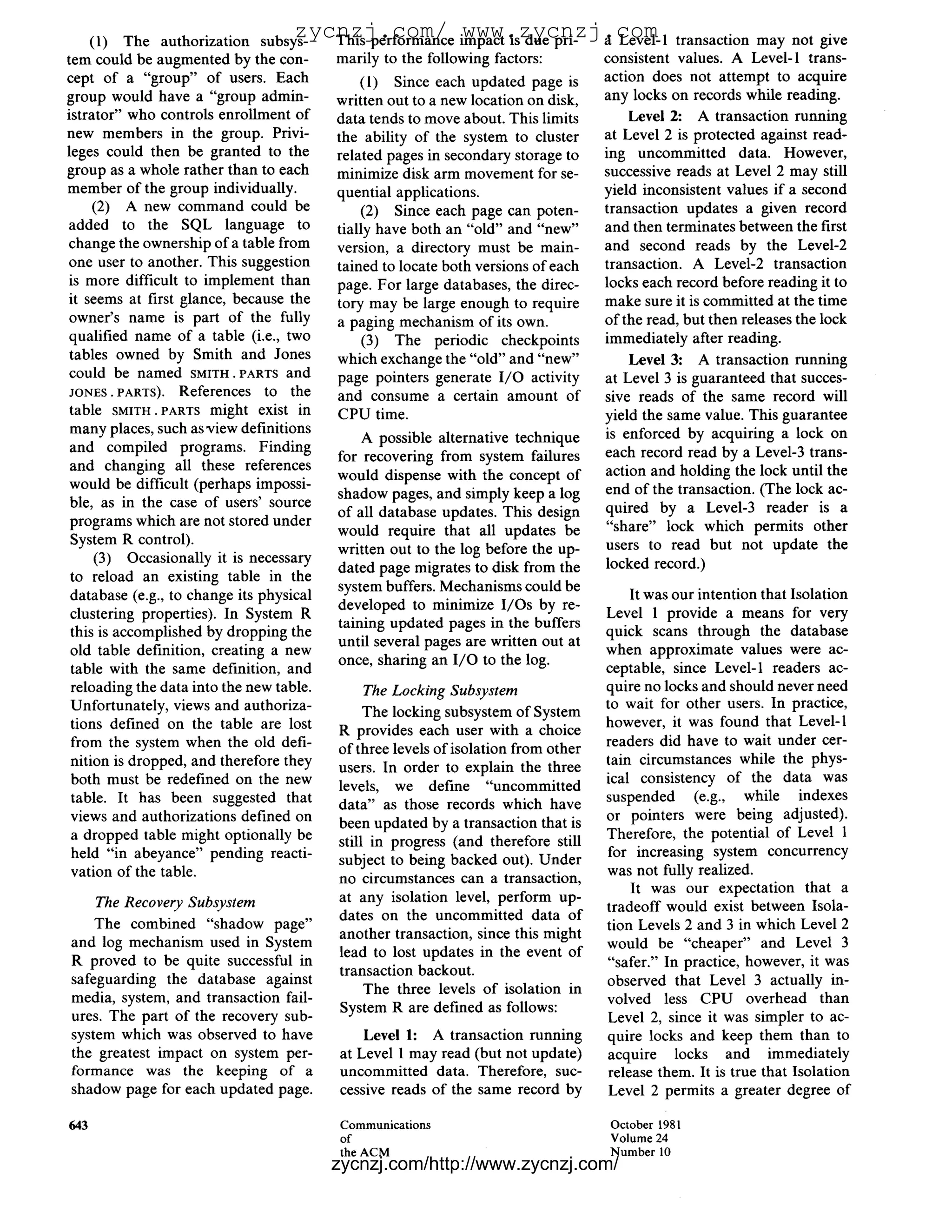 (1) The authorization subsys-
                                    zycnzj.com/ impact is due pri- a Level-1
                                       This performance
                                                        www.zycnzj.com                          transaction may not give
tem could be augmented by the con-        marily to the following factors:          consistent values. A Level-l trans-
cept of a "group" of users. Each              (1) Since each updated page is        action does not attempt to acquire
group would have a "group admin-          written out to a new location on disk,    any locks on records while reading.
istrator" who controls enrollment of      data tends to move about. This limits         Level 2: A transaction running
new members in the group. Privi-          the ability of the system to cluster      at Level 2 is protected against read-
leges could then be granted to the        related pages in secondary storage to     ing uncommitted data. However,
group as a whole rather than to each      minimize disk arm movement for se-        successive reads at Level 2 may still
member of the group individually.         quential applications.                    yield inconsistent values if a second
     (2) A new command could be               (2) Since each page can poten-        transaction updates a given record
added to the SQL language to              tially have both an "old" and "new"       and then terminates between the first
change the ownership of a table from      version, a directory must be main-        and second reads by the Level-2
one user to another. This suggestion      tained to locate both versions of each    transaction. A Level-2 transaction
is more difficult to implement than       page. For large databases, the direc-     locks each record before reading it to
it seems at first glance, because the     tory may be large enough to require       make sure it is committed at the time
 owner's name is part of the fully        a paging mechanism of its own.            of the read, but then releases the lock
 qualified name of a table (i.e., two          (3) The periodic checkpoints         immediately after reading.
 tables owned by Smith and Jones          which exchange the "old" and "new"            Level 3: A transaction running
 could be named SMITH.PARTS and           page pointers generate I / O activity     at Level 3 is guaranteed that succes-
 JONES.PARTS). References to the          and consume a certain amount of           sive reads of the same record will
 table SMITH.PARTS might exist in         CPU time.                                 yield the same value. This guarantee
 many places, such as view definitions                                              is enforced by acquiring a lock on
                                              A possible alternative technique
 and compiled programs. Finding                                                     each record read by a Level-3 trans-
                                          for recovering from system failures
 and changing all these references                                                  action and holding the lock until the
                                          would dispense with the concept of
 would be difficult (perhaps impossi-                                               end of the transaction. (The lock ac-
                                          shadow pages, and simply keep a log
 ble, as in the case of users' source                                               quired by a Level-3 reader is a
                                          of all database updates. This design
 programs which are not stored under                                                "share" lock which permits other
                                          would require that all updates be
 System R control).                                                                 users to read but not update the
                                          written out to the log before the up-
     (3) Occasionally it is necessary                                               locked record.)
                                          dated page migrates to disk from the
 to reload an existing table in the
                                          system buffers. Mechanisms could be
 database (e.g., to change its physical                                                 It was our intention that Isolation
                                          developed to minimize I/Os by re-
 clustering properties). In System R                                                Level 1 provide a means for very
                                          taining updated pages in the buffers
 this is accomplished by dropping the                                               quick scans through the database
                                          until several pages are written out at
 old table definition, creating a new                                               when approximate values were ac-
                                          once, sharing an I / O to the log.
 table with the same definition, and                                                ceptable, since Level-1 readers ac-
 reloading the data into the new table.       The Locking Subsystem                 quire no locks and should never need
 Unfortunately, views and authoriza-                                                to wait for other users. In practice,
                                               The locking subsystem of System
 tions defined on the table are lost                                                however, it was found that Level-1
                                          R provides each user with a choice
 from the system when the old defi-                                                 readers did have to wait under cer-
                                          of three levels of isolation from other
 nition is dropped, and therefore they                                              tain circumstances while the phys-
                                          users. In order to explain the three
 both must be redefined on the new                                                  ical consistency of the data was
                                          levels, we define "uncommitted
 table. It has been suggested that                                                  suspended (e.g., while indexes
                                          data" as those records which have
 views and authorizations defined on                                                or pointers were being adjusted).
                                          been updated by a transaction that is
 a dropped table might optionally be                                                Therefore, the potential of Level 1
                                          still in progress (and therefore still
 held "in abeyance" pending reacti-                                                 for increasing system concurrency
                                          subject to being backed out). Under
 vation of the table.                                                               was not fully realized.
                                          no circumstances can a transaction,
                                                                                        It was our expectation that a
      The Recovery Subsystem              at any isolation level, perform up-
                                                                                    tradeoff would exist between Isola-
                                          dates on the uncommitted data of
    The combined "shadow page"                                                      tion Levels 2 and 3 in which Level 2
                                          another transaction, since this might
and log mechanism used in System                                                    would be "cheaper" and Level 3
                                          lead to lost updates in the event of
R proved to be quite successful in                                                  "safer." In practice, however, it was
                                          transaction backout.
safeguarding the database against                                                   observed that Level 3 actually in-
                                               The three levels of isolation in
media, system, and transaction fail-                                                volved less CPU overhead than
                                          System R are defined as follows:
ures. The part of the recovery sub-                                                 Level 2, since it was simpler to ac-
system which was observed to have              Level 1: A transaction running       quire locks and keep them than to
the greatest impact on system per-         at Level 1 may read (but not update)     acquire locks and immediately
formance was the keeping of a              uncommitted data. Therefore, suc-        release them. It is true that Isolation
shadow page for each updated page.         cessive reads of the same record by       Level 2 permits a greater degree of

643                                        Communications                           October 1981
                                           of                                       Volume 24
                                           the ACM                                  Number 10
                                          zycnzj.com/http://www.zycnzj.com/
 