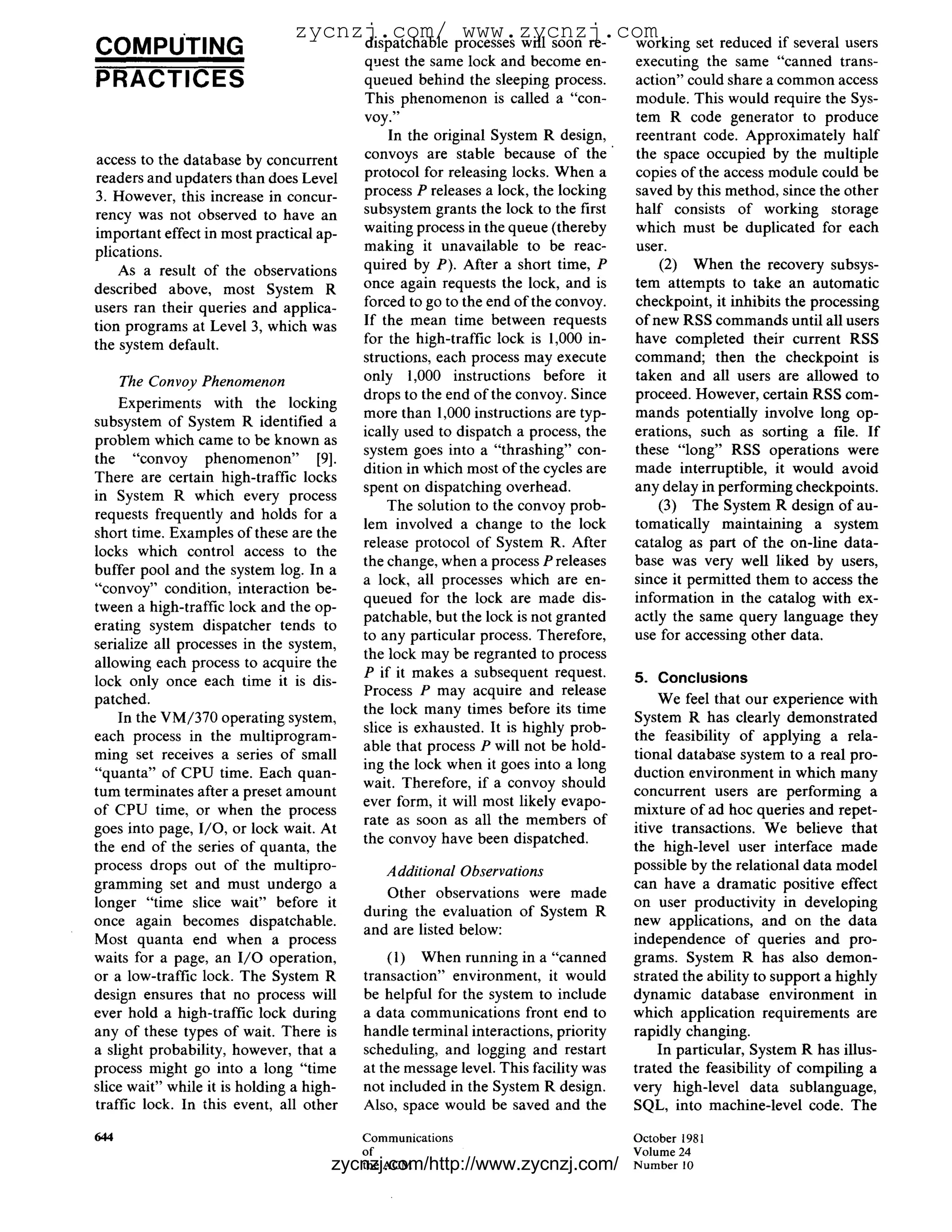 zycnzj.com/ processes will soon re- working
                                                  www.zycnzj.com
COMPUTING                            dispatchable
                                          quest the same lock and become en-
                                                                                              set reduced if several users
                                                                                    executing the same "canned trans-
PRACTICES                                 queued behind the sleeping process.       action" could share a common access
                                          This phenomenon is called a "con-         module. This would require the Sys-
                                          voy."                                     tem R code generator to produce
                                              In the original System R design,      reentrant code. Approximately half
access to the database by concurrent      convoys are stable because of the         the space occupied by the multiple
readers and updaters than does Level      protocol for releasing locks. When a      copies of the access module could be
3. However, this increase in concur-      process P releases a lock, the locking    saved by this method, since the other
rency was not observed to have an         subsystem grants the lock to the first    half consists of working storage
important effect in most practical ap-    waiting process in the queue (thereby     which must be duplicated for each
plications.                               making it unavailable to be reac-         user.
    As a result of the observations       quired by P). After a short time, P           (2) When the recovery subsys-
described above, most System R            once again requests the lock, and is      tem attempts to take an automatic
users ran their queries and applica-      forced to go to the end of the convoy.    checkpoint, it inhibits the processing
tion programs at Level 3, which was       If the mean time between requests         of new RSS commands until all users
the system default.                       for the high-traffic lock is 1,000 in-    have completed their current RSS
                                          structions, each process may execute      command; then the checkpoint is
      The Convoy Phenomenon               only 1,000 instructions before it         taken and all users are allowed to
                                          drops to the end of the convoy. Since     proceed. However, certain RSS com-
    Experiments with the locking
                                          more than 1,000 instructions are typ-     mands potentially involve long op-
subsystem of System R identified a
                                          ically used to dispatch a process, the    erations, such as sorting a file. If
problem which came to be known as
                                          system goes into a "thrashing" con-       these "long" RSS operations were
the "convoy phenomenon" [9].
                                          dition in which most of the cycles are    made interruptible, it would avoid
There are certain high-traffic locks
                                          spent on dispatching overhead.            any delay in performing checkpoints.
in System R which every process
                                              The solution to the convoy prob-          (3) The System R design o f au-
requests frequently and holds for a
                                          lem involved a change to the lock         tomatically maintaining a system
short time. Examples of these are the
                                          release protocol of System R. After       catalog as part of the on-line data-
locks which control access to the
                                          the change, when a process P releases     base was very well liked by users,
buffer pool and the system log. In a
                                          a lock, all processes which are en-       since it permitted them to access the
"convoy" condition, interaction be-
                                          queued for the lock are made dis-         information in the catalog with ex-
tween a high-traffic lock and the op-
                                          patchable, but the lock is not granted    actly the same query language they
erating system dispatcher tends to
                                          to any particular process. Therefore,     use for accessing other data.
serialize all processes in the system,
                                          the lock may be regranted to process
allowing each process to acquire the
                                          P if it makes a subsequent request.       5. Conclusions
lock only once each time it is dis-
                                          Process P may acquire and release
patched.                                                                                We feel that our experience with
                                          the lock many times before its time
    In the VM/370 operating system,                                                 System R has clearly demonstrated
                                          slice is exhausted. It is highly prob-
each process in the multiprogram-                                                   the feasibility of applying a rela-
                                          able that process P will not be hold-
ming set receives a series of small                                                 tional database system to a real pro-
                                          ing the lock when it goes into a long
"quanta" of CPU time. Each quan-                                                    duction environment in which many
                                          wait. Therefore, if a convoy should
tum terminates after a preset amount                                                concurrent users are performing a
                                          ever form, it will most likely evapo-
of CPU time, or when the process                                                    mixture of ad hoc queries and repet-
                                          rate as soon as all the members of
goes into page, 1/O, or lock wait. At                                               itive transactions. We believe that
                                          the convoy have been dispatched.
the end of the series of quanta, the                                                the high-level user interface made
process drops out of the multipro-           Additional Observations                possible by the relational data model
gramming set and must undergo a                                                     can have a dramatic positive effect
                                             Other observations were made
longer "time slice wait" before it                                                  on user productivity in developing
                                          during the evaluation of System R
once again becomes dispatchable.                                                    new applications, and on the data
                                          and are listed below:
Most quanta end when a process                                                      independence of queries and pro-
waits for a page, an I / O operation,         (1) When running in a "canned         grams. System R has also demon-
or a low-traffic lock. The System R       transaction" environment, it would        strated the ability to support a highly
design ensures that no process will       be helpful for the system to include      dynamic database environment in
ever hold a high-traffic lock during      a data communications front end to        which application requirements are
any of these types of wait. There is      handle terminal interactions, priority    rapidly changing.
a slight probability, however, that a     scheduling, and logging and restart           In particular, System R has illus-
process might go into a long "time        at the message level. This facility was   trated the feasibility of compiling a
slice wait" while it is holding a high-   not included in the System R design.      very high-level data sublanguage,
traffic lock. In this event, all other    Also, space would be saved and the        SQL, into machine-level code. The

644                                       Communications                            October 1981
                                          of                                        Volume 24
                                      zycnzj.com/http://www.zycnzj.com/
                                          the ACM                                   N u m b e r 10
 