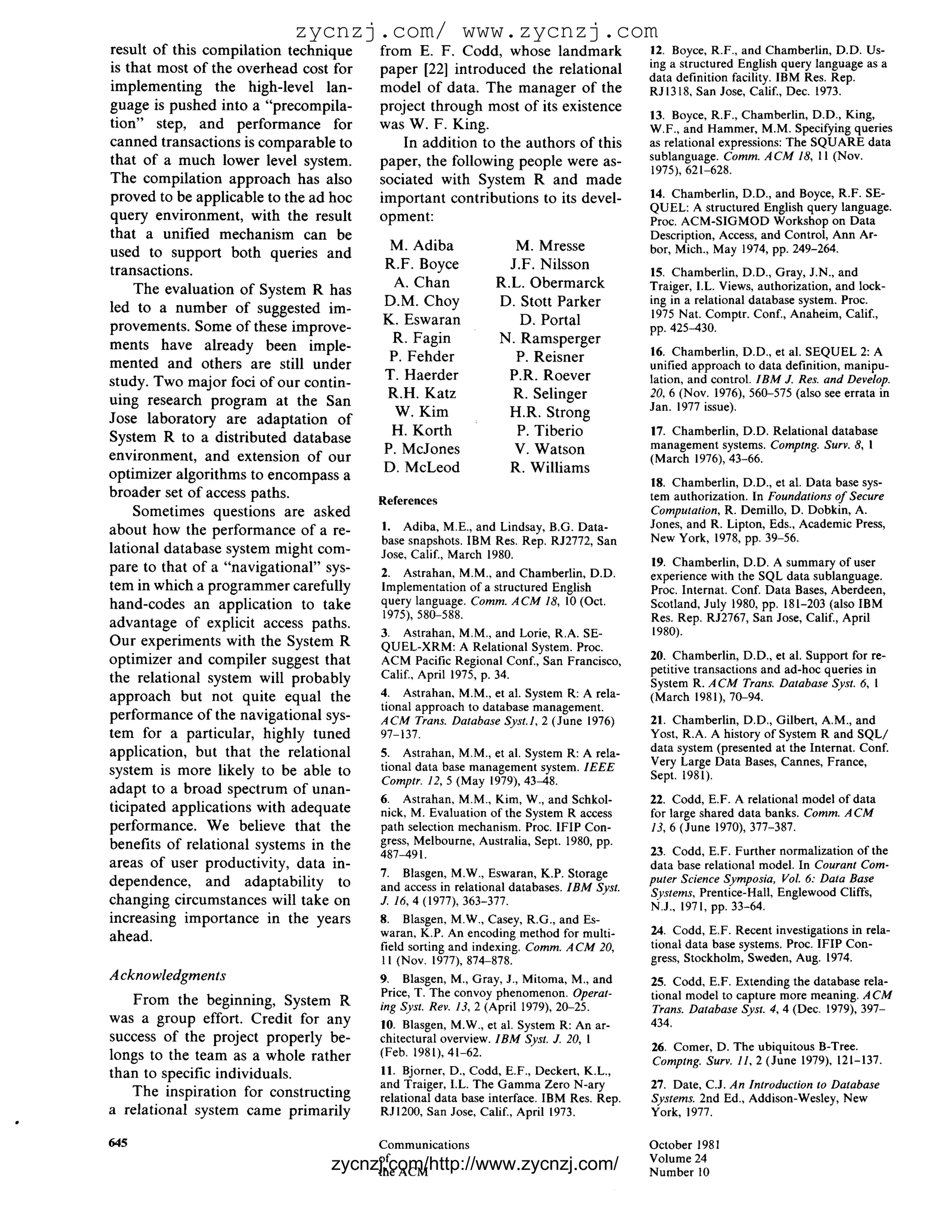 zycnzj.com/ www.zycnzj.com
result of this compilation technique    from E. F. Codd, whose landmark                   12. Boyce, R.F., and Chamberlin, D.D. Us-
is that most of the overhead cost for   paper [22] introduced the relational              ing a structured English query language as a
                                                                                          data definition facility. IBM Res. Rep.
implementing the high-level lan-        model of data. The manager of the                 RJl318, San Jose, Calif., Dec. 1973.
guage is pushed into a "precompila-     project through most of its existence
                                                                                          13. Boyce, R.F., Chamberlin, D.D., King,
tion" step, and performance for         was W. F. King.                                   W.F., and Hammer, M.M. Specifying queries
canned transactions is comparable to       In addition to the authors of this             as relational expressions: The SQUARE data
that of a much lower level system.      paper, the following people were as-              sublanguage. Comm. A C M 18, I l (Nov.
                                                                                          1975), 621-628.
The compilation approach has also       sociated with System R and made
proved to be applicable to the ad hoc   important contributions to its devel-             14. Chamberlin, D.D., and Boyce, R.F. SE-
                                                                                          QUEL: A structured English query language.
query environment, with the result      opment:                                           Proc. ACM-SIGMOD Workshop on Data
that a unified mechanism can be                                                           Description, Access, and Control, Ann Ar-
                                         M. Adiba                M. Mresse                bor, Mich., May 1974, pp. 249-264.
used to support both queries and
transactions.                           R.F. Boyce              J.F. Nilsson              15. Chamberlin, D.D., Gray, J.N., and
    The evaluation of System R has        A. Chan             R.L. Obermarck              Traiger, I.L. Views, authorization, and lock-
                                        D.M. Choy             D. Stott Parker             ing in a relational database system. Proc.
led to a number of suggested im-                                                          1975 Nat. Comptr. Conf., Anaheim, Calif.,
provements. Some of these improve-      K. Eswaran                D. Portal               pp. 425-430.
ments have already been imple-           R. Fagin             N. Ramsperger
                                         P. Fehder               P. Reisner               16. Chamberlin, D.D., et al. SEQUEL 2: A
mented and others are still under                                                         unified approach to data definition, manipu-
study. Two major foci of our contin-    T. Haerder              P.R. Roever               lation, and control. I B M J. Res. and Develop.
uing research program at the San         R.H. Katz              R. Selinger               20, 6 (Nov. 1976), 560-575 (also see errata in
                                          W. Kim                                          Jan. 1977 issue).
Jose laboratory are adaptation of                               H.R. Strong
System R to a distributed database       H. Korth                P. Tiberio               17. Chamberlin, D.D. Relational database
                                        P. McJones               V. Watson                management systems. Comptng. Surv. 8, I
environment, and extension of our                                                         (March 1976), 43-66.
optimizer algorithms to encompass a     D. McLeod               R. Williams
                                                                                          18. Chamberlin, D.D., et al. Data base sys-
broader set of access paths.            References                                        tem authorization. In Foundations o f Secure
    Sometimes questions are asked                                                         Computation, R. Demillo, D. Dobkin, A.
                                        1. Adiba, M.E., and Lindsay, B.G. Data-           Jones, and R. Lipton, Eds., Academic Press,
about how the performance of a re-                                                        New York, 1978, pp. 39-56.
                                        base snapshots. IBM Res. Rep. RJ2772, San
lational database system might com-     Jose, Calif., March 1980.
pare to that of a "navigational" sys-                                                     19. Chamberlin, D.D. A summary of user
                                        2. Astrahan, M.M., and Chamberlin, D.D.           experience with the SQL data sublanguage.
tem in which a programmer carefully     Implementation of a structured English            Proc. Internat. Conf. Data Bases, Aberdeen,
hand-codes an application to take       query language. Comm. A C M 18, 10 (Oct.          Scotland, July 1980, pp. 181-203 (also IBM
                                         1975), 580-588.                                  Res. Rep. RJ2767, San Jose, Calif., April
advantage of explicit access paths.
                                        3. Astrahan, M.M., and Lorie, R.A. SE-            1980).
Our experiments with the System R       QUEL-XRM: A Relational System. Proc.
optimizer and compiler suggest that     ACM Pacific Regional Conf., San Francisco,        20. Chamberlin, D.D., et al. Support for re-
                                        Calif., April 1975, p. 34.                        petitive transactions and ad-hoc queries in
the relational system will probably                                                       System R. A C M Trans. Database Syst. 6, 1
approach but not quite equal the        4. Astrahan, M.M., et al. System R: A rela-       (March 1981), 70-94.
                                        tional approach to database management.
performance of the navigational sys-    A C M Trans. Database Syst.1, 2 (June 1976)       21. Chamberlin, D.D., Gilbert, A.M., and
tem for a particular, highly tuned      97-137.                                           Yost, R.A. A history of System R and SQL/
application, but that the relational    5. Astrahan, M.M., et al. System R: A rela-       data system (presented at the Internat. Conf.
                                        tional data base management system. 1EEE          Very Large Data Bases, Cannes, France,
system is more likely to be able to                                                       Sept. 1981).
                                        Comptr. 12, 5 (May 1979), 43-48.
adapt to a broad spectrum of unan-
                                        6. Astrahan, M.M., Kim, W., and Schkol-           22. Codd, E.F. A relational model of data
ticipated applications with adequate    nick, M. Evaluation of the System R access        for large shared data banks. Comm. A C M
performance. We believe that the        path selection mechanism. Proc. IFIP Con-         13, 6 (June 1970), 377-387.
benefits of relational systems in the   gress, Melbourne, Australia, Sept. 1980, pp.
                                        487-491.                                          23. Codd, E.F. Further normalization of the
areas of user productivity, data in-                                                      data base relational model. In Courant Com-
                                        7. Blasgen, M.W., Eswaran, K.P. Storage           puter Science Symposia, Vol. 6: Data Base
dependence, and adaptability to         and access in relational databases. I B M Syst.   Systems, Prentice-Hall, Englewood Cliffs,
changing circumstances will take on     J. 16, 4 (1977), 363-377.                         N.J., 1971, pp. 33-64.
increasing importance in the years      8. Blasgen, M.W., Casey, R.G., and Es-
                                        waran, K.P. An encoding method for multi-         24. Codd, E.F. Recent investigations in rela-
ahead.                                                                                    tional data base systems. Proc. IFIP Con-
                                        field sorting and indexing. Comm. A C M 20,
                                        11 (Nov. 1977), 874-878.                          gress, Stockholm, Sweden, Aug. 1974.
A ckno wledgments                       9. Blasgen, M., Gray, J., Mitoma, M., and         25. Codd, E.F. Extending the database rela-
                                        Price, T. The convoy phenomenon. Operat-          tional model to capture more meaning. A C M
   From the beginning, System R         ing Syst. Rev. 13, 2 (April 1979), 20-25.         Trans. Database Syst. 4, 4 (Dec. 1979), 397-
was a group effort. Credit for any      10. Blasgen, M.W., et al. System R: An ar-        434.
success of the project properly be-     chitectural overview. I B M Syst. J. 20, 1
                                        (Feb. 1981), 41-62.                               26. Comer, D. The ubiquitous B-Tree.
longs to the team as a whole rather                                                       Comptng. Surv. 11, 2 (June 1979), 121-137.
than to specific individuals.           11. Bjorner, D., Codd, E.F., Deckert, K.L.,
                                        and Traiger, I.L. The Gamma Zero N-ary            27. Date, C.J. An Introduction to Database
   The inspiration for constructing     relational data base interface. IBM Res. Rep.     Systems. 2nd Ed., Addison-Wesley, New
a relational system came primarily      RJ 1200, San Jose, Calif., April 1973.            York, 1977.

645                                   Communications                                      October 1981
                                      of                                                  Volume 24
                              zycnzj.com/http://www.zycnzj.com/
                                      the ACM                                             Number 10
 