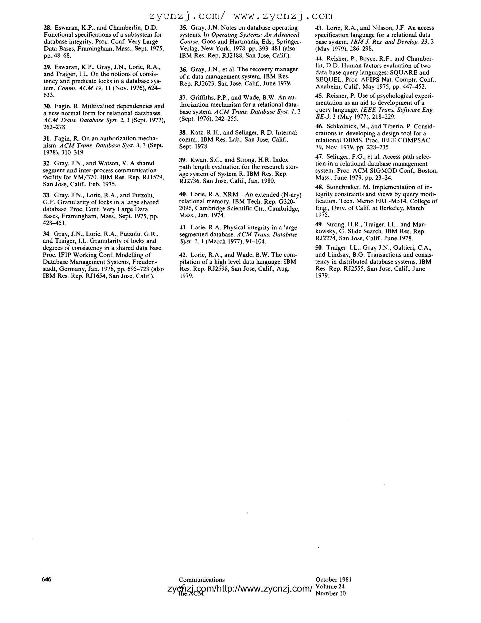 zycnzj.com/ www.zycnzj.com
28. Eswaran, K.P., and Chamberlin, D.D.           35. Gray, J.N. Notes on database operating       43. Lorie, R.A., and Nilsson, J.F. An access
Functional specifications of a subsystem for      systems. In Operating Systems: An Advanced       specification language for a relational data
database integrity. Proc. Conf. Very Large        Course, Goos and Hartmanis, Eds., Springer-      base system. I B M J. Res. and Develop. 23, 3
Data Bases, Framingham, Mass., Sept. 1975,        Verlag, New York, 1978, pp. 393-481 (also        (May 1979), 286-298.
pp. 48-68.                                        IBM Res. Rep. RJ2188, San Jose, Calif.).
                                                                                                   44. Reisner, P., Boyce, R.F., and Chamber-
29. Eswaran, K.P., Gray, J.N., Lorie, R.A.,                                                        lin, D.D. Human factors evaluation of two
                                                  36. Gray, J.N., et al. The recovery manager
and Traiger, I.L. On the notions of consis-                                                        data base query languages: SQUARE and
                                                  of a data management system. IBM Res.
tency and predicate locks in a database sys-                                                       SEQUEL. Proc. AFIPS Nat. Comptr. Conf.,
                                                  Rep. RJ2623, San Jose, Calif., June 1979.        Anaheim, Calif., May 1975, pp. 447-452.
tem. Comm. A C M 19, 11 (Nov. 1976), 624-
633.                                              37. Griffiths, P.P., and Wade, B.W. An au-       45. Reisner, P. Use of psychological experi-
                                                  thorization mechanism for a relational data-     mentation as an aid to development of a
30. Fagin, R. Multivalued dependencies and
                                                  base system. A C M Trans. Database Syst. 1, 3    query language. I E E E Trans. Software Eng.
a new normal form for relational databases.
                                                  (Sept. 1976), 242-255.                           SE-3, 3 (May 1977), 218-229.
A C M Trans. Database Syst. 2, 3 (Sept. 1977),
262-278.                                                                                           46. Schkolnick, M., and Tiberio, P. Consid-
                                                  38. Katz, R.H., and Selinger, R.D. Internal      erations in developing a design tool for a
31. Fagin, R. On an authorization mecha-          comm., IBM Res. Lab., San Jose, Calif.,          relational DBMS. Proc. IEEE COMPSAC
nism. A C M Trans. Database Syst. 3, 3 (Sept.     Sept. 1978.                                      79, Nov. 1979, pp. 228-235.
1978), 310-319.
                                                  39. Kwan, S.C., and Strong, H.R. Index           47. Selinger, P.G., et al. Access path selec-
32. Gray, J.N., and Watson, V. A shared                                                            tion in a relational database management
                                                  path length evaluation for the research stor-
segment and inter-process communication                                                            system. Proc. ACM SIGMOD Conf., Boston,
                                                  age system of System R. IBM Res. Rep.
facility for VM/370. IBM Res. Rep. RJ1579,                                                         Mass., June 1979, pp. 23-34.
                                                  RJ2736, San Jose, Calif., Jan. 1980.
San Jose, Calif., Feb. 1975.                                                                       48. Stonebraker, M. Implementation of in-
33. Gray, J.N., Lorie, R.A., and Putzolu,         40. Lorie, R.A. X R M - - A n extended (N-ary)   tegrity constraints and views by query modi-
G.F. Granularity of locks in a large shared       relational memory. IBM Tech. Rep. G320-          fication. Tech. Memo ERL-M514, College of
database. Proc. Conf. Very Large Data             2096, Cambridge Scientific Ctr., Cambridge,      Eng., Univ. of Calif. at Berkeley, March
Bases, Framingham, Mass., Sept. 1975, pp.         Mass., Jan. 1974.                                1975.
428-451.                                                                                           49. Strong, H.R., Traiger, I.L., and Mar-
                                                  41. Lorie, R.A. Physical integrity in a large
34. Gray, J.N., Lorie, R.A., Putzolu, G.R.,                                                        kowsky, G. Slide Search. IBM Res. Rep.
                                                  segmented database. A C M Trans. Database
and Traiger, I.L. Granularity of locks and        Syst. 2, 1 (March 1977), 91-104.                 RJ2274, San Jose, Calif., June 1978.
degrees of consistency in a shared data base.                                                      50. Traiger, I.L., Gray J.N., Galtieri, C.A.,
Proc. IFIP Working Conf. Modelling of             42. Lorie, R.A., and Wade, B.W. The com-         and Lindsay, B.G. Transactions and consis-
Database Management Systems, Freuden-             pilation of a high level data language. IBM      tency in distributed database systems. IBM
stadt, Germany, Jan. 1976, pp. 695-723 (also      Res. Rep. RJ2598, San Jose, Calif., Aug.         Res. Rep. RJ2555, San Jose, Calif., June
IBM Res. Rep. RJ1654, San Jose, Calif.).          1979.                                            1979.




646                                               Communications                   October 1981
                                                  of zycnzj.com/http://www.zycnzj.com/ 24
                                                                                   Volume
                                                  the ACM                          Number 10
 