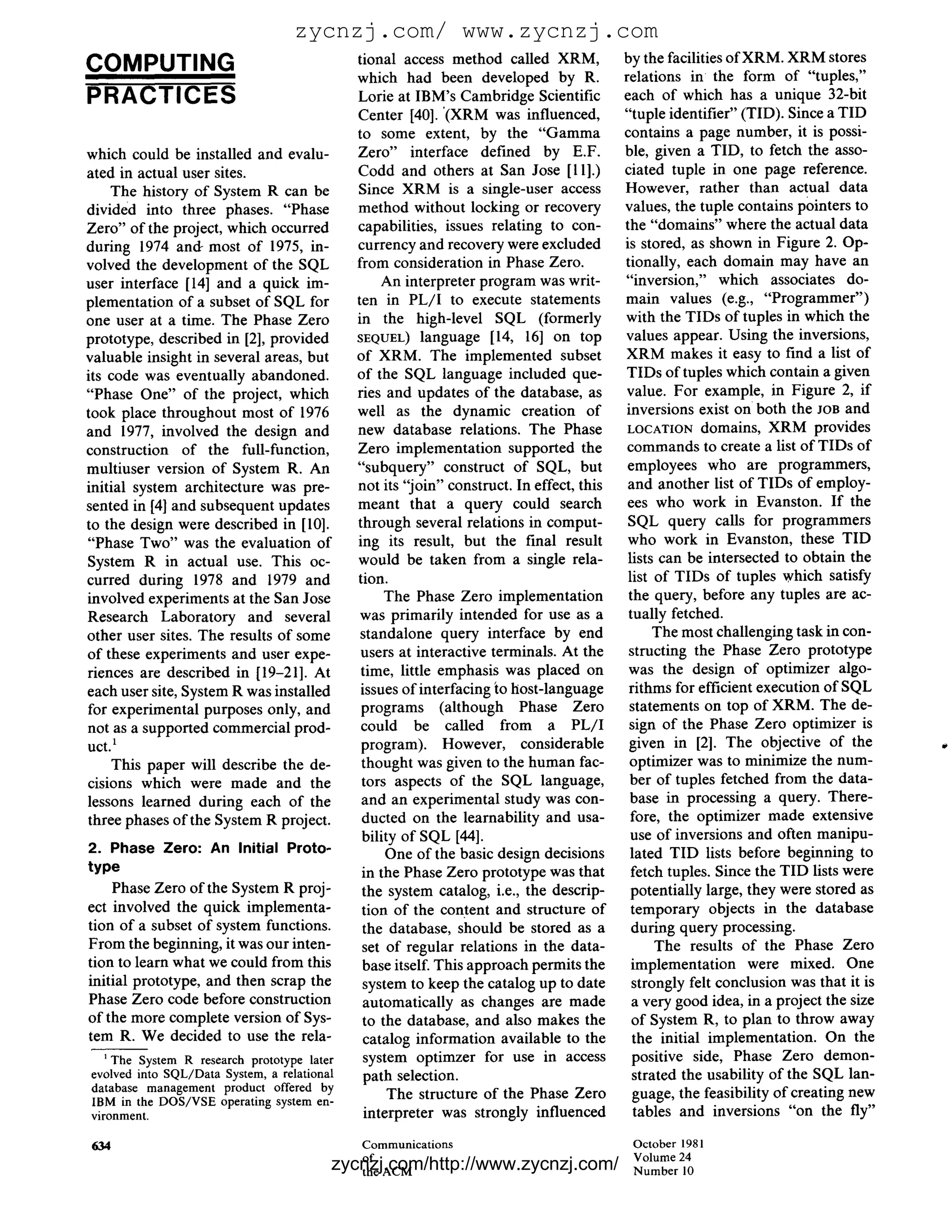 zycnzj.com/ www.zycnzj.com
                                              tional access method called XRM,            by the facilities ofXRM. XRM stores
COMPUTING                                     which had been developed by R.              relations in the form of "tuples,"
PRACTICES                                     Lorie at IBM's Cambridge Scientific         each of which has a unique 32-bit
                                              Center [40]. '(XRM was influenced,          "tuple identifier" (TID). Since a TID
                                              to some extent, by the " G a m m a          contains a page number, it is possi-
which could be installed and evalu-           Zero" interface defined by E.F.             ble, given a TID, to fetch the asso-
ated in actual user sites.                    Codd and others at San Jose [11].)          ciated tuple in one page reference.
    The history of System R can be            Since XRM is a single-user access           However, rather than actual data
divided into three phases. "Phase             method without locking or recovery          values, the tuple contains pointers to
Zero" of the project, which occurred          capabilities, issues relating to con-       the "domains" where the actual data
during 1974 and-most of 1975, in-             currency and recovery were excluded         is stored, as shown in Figure 2. Op-
volved the development of the SQL             from consideration in Phase Zero.           tionally, each domain may have an
user interface [14] and a quick im-                An interpreter program was writ-       "inversion," which associates do-
plementation of a subset of SQL for           ten in P L / I to execute statements        main values (e.g., "Programmer")
one user at a time. The Phase Zero            in the high-level SQL (formerly             with the TIDs of tuples in which the
prototype, described in [2], provided         SEQUEL) language [14, 16] on top            values appear. Using the inversions,
valuable insight in several areas, but        of XRM. The implemented subset              XRM makes it easy to find a list of
its code was eventually abandoned.            of the SQL language included que-            TIDs of tuples which contain a given
"Phase One" of the project, which             ries and updates of the database, as         value. For example, in Figure 2, if
took place throughout most of 1976            well as the dynamic creation of              inversions exist on both the JOB and
and 1977, involved the design and             new database relations. The Phase            LOCATION domains, XRM provides
construction of the full-function,            Zero implementation supported the            commands to create a list of TIDs of
multiuser version of System R. An             "subquery" construct of SQL, but             employees who are programmers,
initial system architecture was pre-          not its "join" construct. In effect, this    and another list of TIDs of employ-
sented in [4] and subsequent updates          meant that a query could search              ees who work in Evanston. If the
to the design were described in [10].         through several relations in comput-         SQL query calls for programmers
"Phase Two" was the evaluation of             ing its result, but the final result         who work in Evanston, these TID
System R in actual use. This oc-              would be taken from a single rela-           lists can be intersected to obtain the
curred during 1978 and 1979 and               tion.                                        list of TIDs of tuples which satisfy
involved experiments at the San Jose               The Phase Zero implementation           the query, before any tuples are ac-
Research Laboratory and several                was primarily intended for use as a         tually fetched.
other user sites. The results of some          standalone query interface by end                The most challenging task in con-
of these experiments and user expe-            users at interactive terminals. At the      structing the Phase Zero prototype
riences are described in [19-21]. At           time, little emphasis was placed on         was the design of optimizer algo-
each user site, System R was installed         issues of interfacing to host-language      rithms for efficient execution of SQL
for experimental purposes only, and            programs (although Phase Zero                statements on top of XRM. The de-
not as a supported commercial prod-            could be called from a P L / I              sign of the Phase Zero optimizer is
uct.1                                          program). However, considerable             given in [2]. The objective of the
    This paper will describe the de-           thought was given to the human fac-          optimizer was to minimize the num-
cisions which were made and the                tors aspects of the SQL language,            ber of tuples fetched from the data-
lessons learned during each of the             and an experimental study was con-           base in processing a query. There-
three phases of the System R project.          ducted on the learnability and usa-          fore, the optimizer made extensive
                                               bility of SQL [44].                          use of inversions and often manipu-
2. Phase Zero: An Initial Proto-                    One of the basic design decisions       lated TID lists before beginning to
type                                           in the Phase Zero prototype was that         fetch tuples. Since the TID lists were
    Phase Zero of the System R proj-           the system catalog, i.e., the descrip-       potentially large, they were stored as
ect involved the quick implementa-             tion of the content and structure of         temporary objects in the database
tion of a subset of system functions.          the database, should be stored as a          during query processing.
From the beginning, it was our inten-          set of regular relations in the data-            The results of the Phase Zero
tion to learn what we could from this          base itself. This approach permits the       implementation were mixed. One
initial prototype, and then scrap the          system to keep the catalog up to date        strongly felt conclusion was that it is
Phase Zero code before construction            automatically as changes are made            a very good idea, in a project the size
of the more complete version of Sys-           to the database, and also makes the          of System R, to plan to throw away
tem R. We decided to use the rela-             catalog information available to the         the initial implementation. On the
   1The System R research prototype later      system optimzer for use in access            positive side, Phase Zero demon-
evolved into SQL/Data System, a relational     path selection.                              strated the usability of the SQL lan-
database management product offered by                                                      guage, the feasibility of creating new
IBM in the DOS/VSE operating system en-
                                                    The structure of the Phase Zero
vironment.                                      interpreter was strongly influenced          tables and inversions "on the fly"

634                                           Communications                   October 1981
                                                                               Volume 24
                                              ofzycnzj.com/http://www.zycnzj.com/
                                              the ACM                          Number 10
 