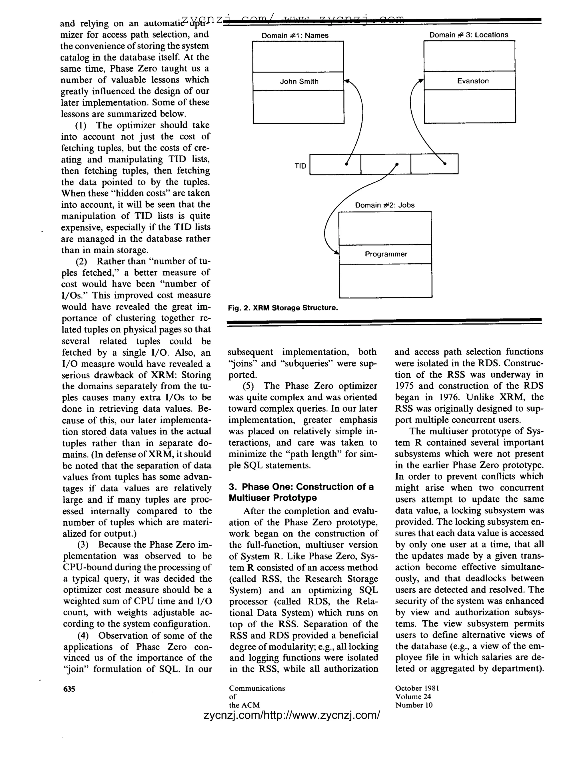 zycnzj.com/ www.zycnzj.com
and relying on an automatic opti-
mizer for access path selection, and              Domain#1 : Names                         Domain# 3: Locations
the convenience of storing the system
catalog in the database itself. At the
same time, Phase Zero taught us a
number of valuable lessons which                       JohnSmith                                  Evanston
greatly influenced the design of our
later implementation. Some of these
lessons are summarized below.
     (1) The optimizer should take
into account not just the cost of
fetching tuples, but the costs of cre-
ating and manipulating TID lists,                                                            
then fetching tuples, then fetching
the data pointed to by the tuples.
                                                          T'D1                   /I
When these "hidden costs" are taken
into account, it will be seen that the                              ~ 2 :          Jobs
manipulation of TID lists is quite
expensive, especially if the TID lists
are managed in the database rather
than in main storage.                                                      Programmer
     (2) Rather than "number of tu-
pies fetched," a better measure of
cost would have been "number of
I/Os." This improved cost measure
would have revealed the great im-      Fig. 2. X R M Storage Structure.
portance of clustering together re-
lated tuples on physical pages so that
 several related tuples could be
 fetched by a single I/O. Also, an     subsequent implementation, both            and access path selection functions
 I/O measure would have revealed a     "joins" and "subqueries" were sup-         were isolated in the RDS. Construc-
serious drawback of XRM: Storing       ported.                                    tion of the RSS was underway in
 the domains separately from the tu-       (5) The Phase Zero optimizer           1975 and construction of the RDS
 pies causes many extra I/Os to be     was quite complex and was oriented         began in 1976. Unlike XRM, the
done in retrieving data values. Be-    toward complex queries. In our later       RSS was originally designed to sup-
 cause of this, our later implementa-  implementation, greater emphasis           port multiple concurrent users.
 tion stored data values in the actual was placed on relatively simple in-            The multiuser prototype of Sys-
 tuples rather than in separate do-    teractions, and care was taken to          tem R contained several important
 mains. (In defense of XRM, it should  minimize the "path length" for sim-        subsystems which were not present
 be noted that the separation of data  ple SQL statements.                        in the earlier Phase Zero prototype.
 values from tuples has some advan-                                               In order to prevent conflicts which
 tages if data values are relatively   3. Phase One: Construction of a            might arise when two concurrent
 large and if many tuples are proc-    Multiuser Prototype                        users attempt to update the same
 essed internally compared to the          After the completion and evalu-        data value, a locking subsystem was
 number of tuples which are materi-    ation of the Phase Zero prototype,         provided. The locking subsystem en-
 alized for output.)                   work began on the construction of          sures that each data value is accessed
      (3) Because the Phase Zero im-   the full-function, multiuser version       by only one user at a time, that all
 plementation was observed to be       of System R. Like Phase Zero, Sys-         the updates made by a given trans-
 CPU-bound during the processing of    tem R consisted of an access method        action become effective simultane-
 a typical query, it was decided the   (called RSS, the Research Storage          ously, and that deadlocks between
 optimizer cost measure should be a    System) and an optimizing SQL              users are detected and resolved. The
 weighted sum of CPU time and I / O    processor (called RDS, the Rela-           security of the system was enhanced
 count, with weights adjustable ac-    tional Data System) which runs on          by view and authorization subsys-
 cording to the system configuration.  top of the RSS. Separation of the          tems. The view subsystem permits
      (4) Observation of some of the   RSS and RDS provided a beneficial          users to define alternative views of
  applications of Phase Zero con-      degree of modularity; e.g., all locking    the database (e.g., a view of the em-
 vinced us of the importance of the    and logging functions were isolated        ployee file in which salaries are de-
  "join" formulation of SQL. In our    in the RSS, while all authorization        leted or aggregated by department).

635                                      Communications                            October 1981
                                         of                                        Volume 24
                                         the ACM                                   N u m b e r 10
                                   zycnzj.com/http://www.zycnzj.com/
 