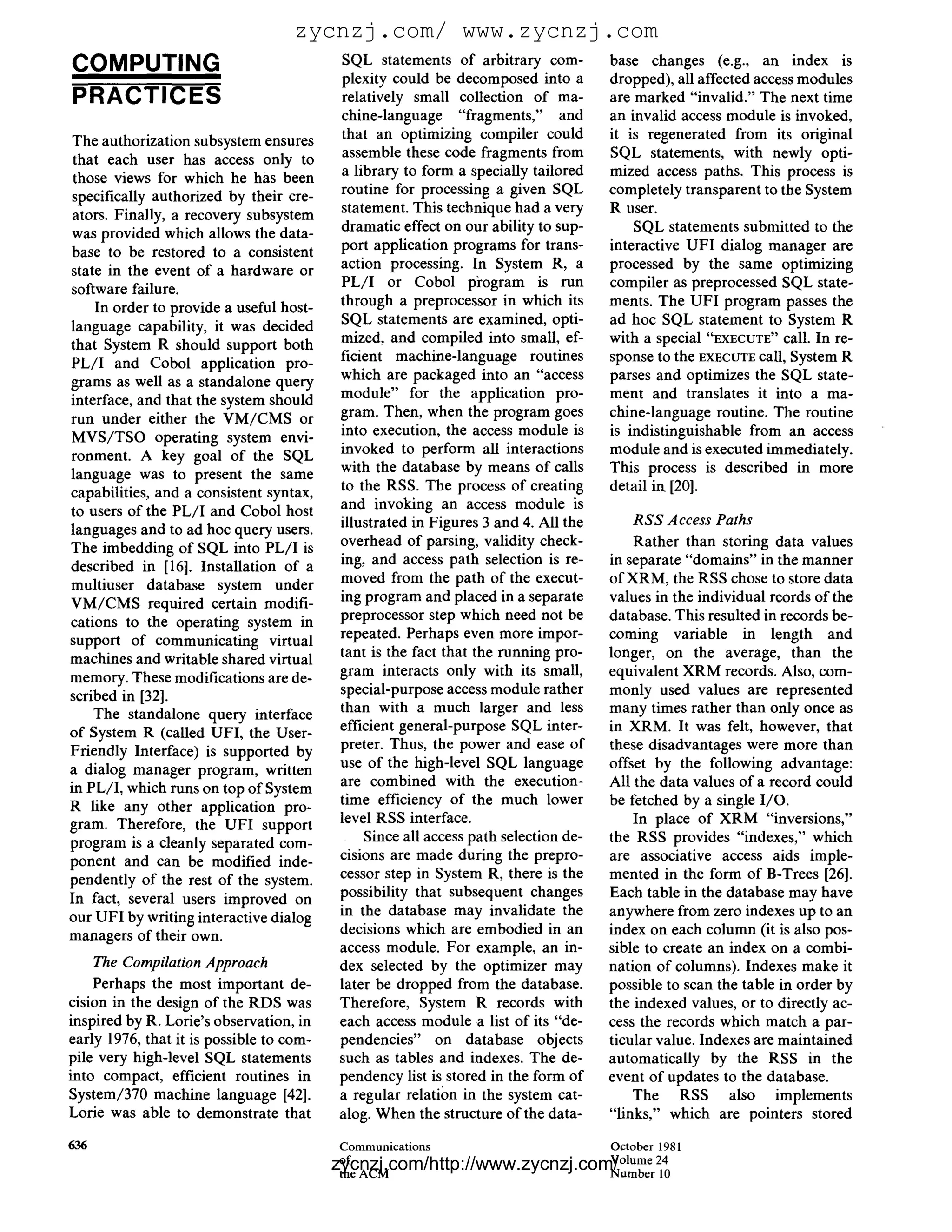 zycnzj.com/ www.zycnzj.com
COMPUTING                                 SQL statements of arbitrary com-           base changes (e.g., an index is
                                          plexity could be decomposed into a         dropped), all affected access modules
PRACTICES                                 relatively small collection of ma-         are marked "invalid." The next time
                                          chine-language "fragments," and            an invalid access module is invoked,
The authorization subsystem ensures       that an optimizing compiler could          it is regenerated from its original
 that each user has access only to        assemble these code fragments from         SQL statements, with newly opti-
                                          a library to form a specially tailored     mized access paths. This process is
 those views for which he has been
specifically authorized by their cre-     routine for processing a given SQL         completely transparent to the System
ators. Finally, a recovery subsystem      statement. This technique had a very       R user.
                                          dramatic effect on our ability to sup-         SQL statements submitted to the
was provided which allows the data-
                                          port application programs for trans-       interactive UFI dialog manager are
base to be restored to a consistent
state in the event of a hardware or       action processing. In System R, a          processed by the same optimizing
software failure.                         P L / I or Cobol pi'ogram is run           compiler as preprocessed SQL state-
     In order to provide a useful host-   through a preprocessor in which its        ments. The UFI program passes the
                                          SQL statements are examined, opti-         ad hoc SQL statement to System R
language capability, it was decided
                                          mized, and compiled into small, ef-        with a special "EXECUTE" call. In re-
that System R should support both
P L / I and Cobol application pro-        ficient machine-language routines          sponse to the EXECUTEcall, System R
grams as well as a standalone query       which are packaged into an "access         parses and optimizes the SQL state-
interface, and that the system should     module" for the application pro-           ment and translates it into a ma-
run under either the V M / C M S or       gram. Then, when the program goes          chine-language routine. The routine
M V S / T S O operating system envi-      into execution, the access module is       is indistinguishable from an access
ronment. A key goal of the SQL            invoked to perform all interactions        module and is executed immediately.
language was to present the same          with the database by means o f calls       This process is described in more
capabilities, and a consistent syntax,    to the RSS. The process of creating        detail in [20].
to users of the P L / I and Cobol host    and invoking an access module is
                                          illustrated in Figures 3 and 4. All the        RSS Access Paths
languages and to ad hoc query users.
The imbedding of SQL into P L / I is      overhead of parsing, validity check-            Rather than storing data values
described in [16]. Installation of a      ing, and access path selection is re-      in separate "domains" in the manner
multiuser database system under           moved from the path of the execut-         o f XRM, the RSS chose to store data
V M / C M S required certain modifi-      ing program and placed in a separate       values in the individual rcords of the
cations to the operating system in        preprocessor step which need not be        database. This resulted in records be-
support of communicating virtual          repeated. Perhaps even more impor-         coming variable in length and
machines and writable shared virtual      tant is the fact that the running pro-     longer, on the average, than the
                                          gram interacts only with its small,        equivalent XRM records. Also, com-
memory. These modifications are de-
scribed in [32].                          special-purpose access module rather       monly used values are represented
                                          than with a much larger and less           many times rather than only once as
     The standalone query interface
of System R (called UFI, the User-        efficient general-purpose SQL inter-       in XRM. It was felt, however, that
Friendly Interface) is supported by       preter. Thus, the power and ease of        these disadvantages were more than
a dialog manager program, written         use of the high-level SQL language         offset by the following advantage:
in PL/I, which runs on top o f System     are combined with the execution-           All the data values of a record could
R like any other application pro-         time efficiency of the much lower          be fetched by a single I/O.
gram. Therefore, the UFI support          level RSS interface.                            In place of XRM "inversions,"
program is a cleanly separated com-            Since all access path selection de-   the RSS provides "indexes," which
ponent and can be modified inde-          cisions are made during the prepro-        are associative access aids imple-
pendently of the rest of the system.      cessor step in System R, there is the      mented in the form of B-Trees [26].
                                          possibility that subsequent changes        Each table in the database may have
In fact, several users improved on
our UFI by writing interactive dialog     in the database may invalidate the         anywhere from zero indexes up to an
managers of their own.                    decisions which are embodied in an         index on each column (it is also pos-
                                          access module. For example, an in-         sible to create an index on a combi-
      The Compilation Approach            dex selected by the optimizer may          nation of columns). Indexes make it
    Perhaps the most important de-        later be dropped from the database.        possible to scan the table in order by
cision in the design of the RDS was       Therefore, System R records with           the indexed values, or to directly ac-
inspired by R. Lorie's observation, in    each access module a list of its "de-      cess the records which match a par-
early 1976, that it is possible to com-   pendencies" on database objects            ticular value. Indexes are maintained
pile very high-level SQL statements       such as tables and indexes. The de-        automatically by the RSS in the
into compact, efficient routines in       pendency list is stored in the form of     event of updates to the database.
System/370 machine language [42].         a regular relation in the system cat-          The     RSS    also implements
Lorie was able to demonstrate that        alog. When the structure of the data-      "links," which are pointers stored

636                                       Communications                             October 1981
                                          zycnzj.com/http://www.zycnzj.com/
                                          of                                         Volume 24
                                          the ACM                                    N u m b e r l0
 