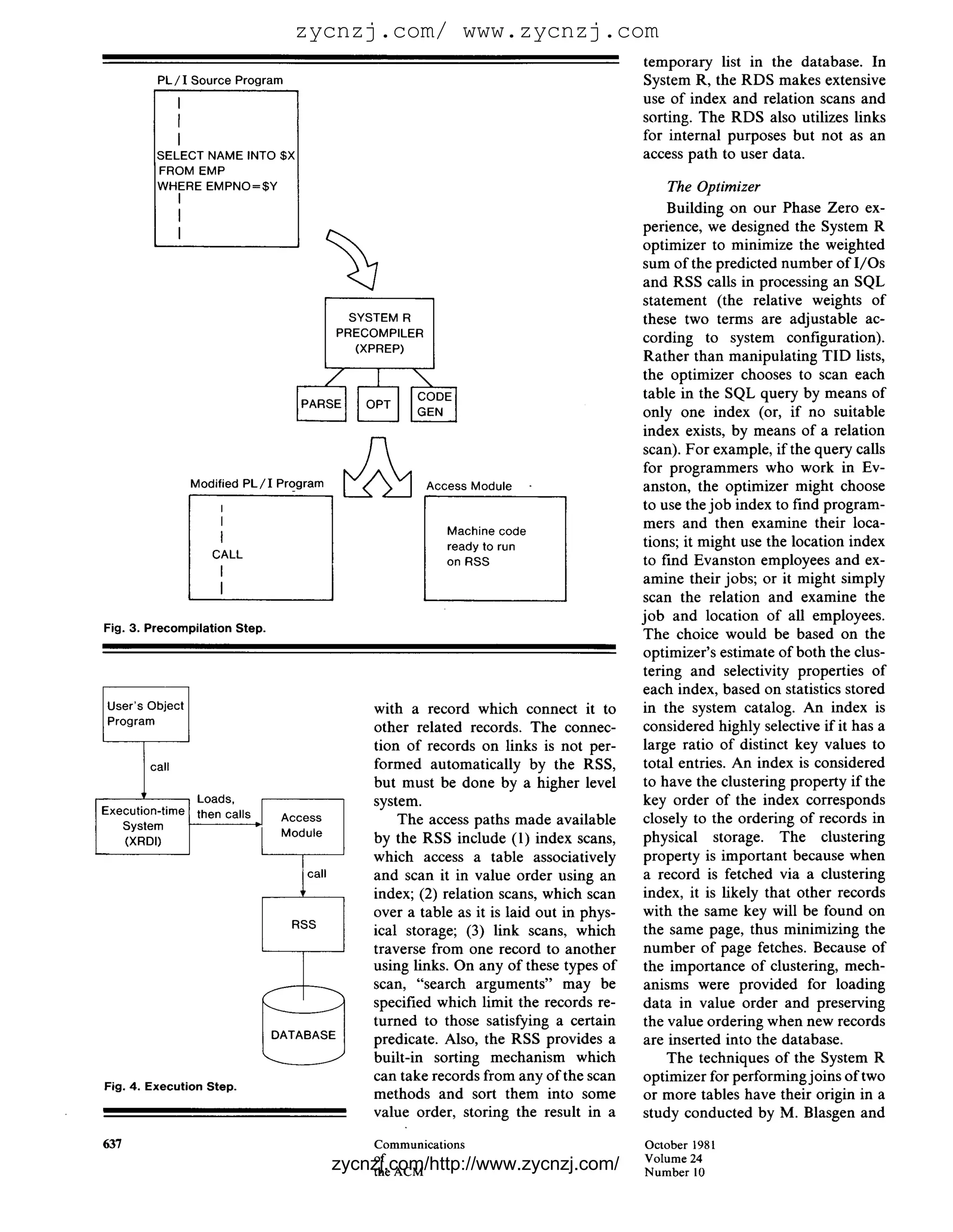 zycnzj.com/ www.zycnzj.com
                                                                                             temporary list in the database. In
         P L / I Source Program                                                              System R, the RDS makes extensive
               I                                                                             use o f index and relation scans and
               f                                                                             sorting. The RDS also utilizes links
               I                                                                             for internal purposes but not as an
         SELECT NAME INTO $)<                                                                access path to user data.
         FROM EMP
         WHERE EMPNO=$Y                                                                          The Optimizer
               I
                                                                                                 Building on our Phase Zero ex-
               I
                                                                                             perience, we designed the System R
               I
                                                                                             optimizer to minimize the weighted
                                                                                             sum of the predicted number of I/Os
                                                                                             and RSS calls in processing an SQL
                                                                                             statement (the relative weights of
                                                 SYSTEM R                                    these two terms are adjustable ac-
                                               PRECOMPILER                                   cording to system configuration).
                                                  (XPREP)
                                                                                             Rather than manipulating TID lists,
                                                                                             the optimizer chooses to scan each
                                                                                             table in the SQL query by means of
                                                                                             only one index (or, if no suitable
                                                                                             index exists, by means of a relation
                                                                                             scan). For example, if the query calls
                                                                                             for programmers who work in Ev-
                   Modified P L / I Program                  Access Module                   anston, the optimizer might choose
                        I                                                                    to use the job index to find program-
                        I                                                                    mers and then examine their loca-
                                                                Machine code
                                                                ready to run                 tions; it might use the location index
                      CALL
                                                                on RSS                       to find Evanston employees and ex-
                        I                                                                    amine their jobs; or it might simply
                        I
                                                                                             scan the relation and examine the
                                                                                             job and location of all employees.
Fig. 3. Precompilation Step.
                                                                                             The choice would be based on the
                                                                                             optimizer's estimate of both the clus-
                                                                                             tering and selectivity properties of
                                                                                             each index, based on statistics stored
User's Object                                      with a record which connect it to         in the system catalog. An index is
Program                                                                                      considered highly selective if it has a
                                                   other related records. The connec-
                                                   tion of records on links is not per-      large ratio of distinct key values to
        call                                       formed automatically by the RSS,          total entries. An index is considered
                                                   but must be done by a higher level        to have the clustering property if the
                    Loads,                         system.                                   key order of the index corresponds
Execution-time      then calls
   System
                                   Access              The access paths made available       closely to the ordering of records in
                                   Module                                                    physical storage. The clustering
   (XRDI)                                          by the RSS include (1) index scans,
                                                   which access a table associatively        property is important because when

                                      l call       and scan it in value order using an
                                                   index; (2) relation scans, which scan
                                                   over a table as it is laid out in phys-
                                                                                             a record is fetched via a clustering
                                                                                             index, it is likely that other records
                                                                                             with the same key will be found on
                                     RSS                                                     the same page, thus minimizing the
                                                   ical storage; (3) link scans, which
                                                   traverse from one record to another       number of page fetches. Because of
                                                   using links. On any of these types of     the importance of clustering, mech-
                                                   scan, "search arguments" may be           anisms were provided for loading
                                                   specified which limit the records re-     data in value order and preserving
                                                   turned to those satisfying a certain      the value ordering when new records
                                                   predicate. Also, the RSS provides a       are inserted into the database.
                                                   built-in sorting mechanism which              The techniques of the System R
                                                   can take records from any of the scan     optimizer for performing joins of two
Fig. 4. Execution Step.
                                                   methods and sort them into some           or more tables have their origin in a
                                                   value order, storing the result in a      study conducted by M. Blasgen and

637                                                Communications                            October 1981
                                                   of                                        Volume 24
                                               zycnzj.com/http://www.zycnzj.com/
                                                   the ACM                                   N u m b e r 10
 