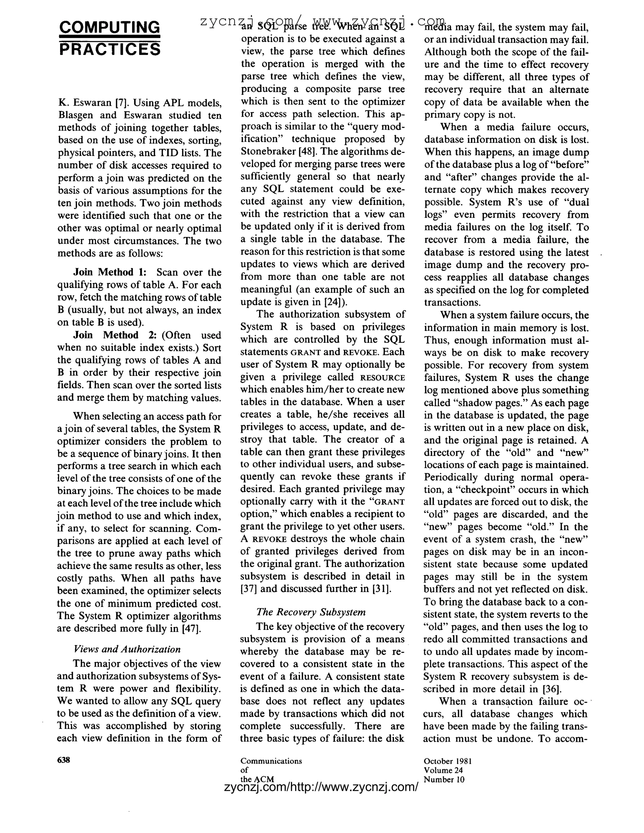 COMPUTING                         zycnzj.com/ tree. When an SQL media may fail, the system may fail,
                                       an SQL parse www.zycnzj.com
                                             operation is to be executed against a       or an individual transaction may fail.
PRACTICES                                    view, the parse tree which defines          Although both the scope of the fail-
                                             the operation is merged with the            ure and the time to effect recovery
                                             parse tree which defines the view,          may be different, all three types o f
                                             producing a composite parse tree            recovery require that an alternate
K. Eswaran [7]. Using APL models,            which is then sent to the optimizer         copy of data be available when the
Blasgen and Eswaran studied ten              for access path selection. This ap-         primary copy is not.
methods of joining together tables,          proach is similar to the "query mod-             When a media failure occurs,
based on the use of indexes, sorting,        ification" technique proposed by            database information on disk is lost.
physical pointers, and TID lists. The        Stonebraker [48]. The algorithms de-        When this happens, an image dump
number of disk accesses required to          veloped for merging parse trees were        of the database plus a log o f " b e f o r e "
perform a join was predicted on the          sufficiently general so that nearly         and "after" changes provide the al-
basis of various assumptions for the         any SQL statement could be exe-             ternate copy which makes recovery
ten join methods. Two join methods           cuted against any view definition,          possible. System R's use of "dual
were identified such that one or the         with the restriction that a view can        logs" even permits recovery from
other was optimal or nearly optimal          be updated only if it is derived from       media failures on the log itself. To
under most circumstances. The two            a single table in the database. The         recover from a media failure, the
methods are as follows:                      reason for this restriction is that some    database is restored using the latest
                                             updates to views which are derived          image dump and the recovery pro-
    Join Method 1: Scan over the             from more than one table are not            cess reapplies all database changes
qualifying rows of table A. For each         meaningful (an example of such an           as specified on the log for completed
row, fetch the matching rows of table        update is given in [24]).                   transactions.
B (usually, but not always, an index             The authorization subsystem of               When a system failure occurs, the
on table B is used).                         System R is based on privileges             information in main memory is lost.
    Join Method 2: (Often used               which are controlled by the SQL             Thus, enough information must al-
when no suitable index exists.) Sort         statements GRANT and REVOKE.Each            ways be on disk to make recovery
the qualifying rows of tables A and          user of System R may optionally be          possible. For recovery from system
B in order by their respective join          given a privilege called RESOURCE           failures, System R uses the change
fields. Then scan over the sorted lists      which enables h i m / h e r to create new   log mentioned above plus something
and merge them by matching values.           tables in the database. When a user         called "shadow pages." As each page
    When selecting an access path for        creates a table, he/she receives all        in the database is updated, the page
a join of several tables, the System R       privileges to access, update, and de-       is written out in a new place on disk,
optimizer considers the problem to           stroy that table. The creator of a          and the original page is retained. A
be a sequence of binary joins. It then       table can then grant these privileges       directory of the "old" and "new"
performs a tree search in which each         to other individual users, and subse-       locations of each page is maintained.
level of the tree consists of one of the     quently can revoke these grants if          Periodically during normal opera-
binary joins. The choices to be made         desired. Each granted privilege may         tion, a "checkpoint" occurs in which
at each level of the tree include which      optionally carry with it the "GRANT         all updates are forced out to disk, the
join method to use and which index,          option," which enables a recipient to       "old" pages are discarded, and the
if any, to select for scanning. Com-         grant the privilege to yet other users.     "new" pages become "old." In the
parisons are applied at each level of        A REVOKE destroys the whole chain           event of a system crash, the "new"
the tree to prune away paths which           of granted privileges derived from          pages on disk may be in an incon-
achieve the same results as other, less      the original grant. The authorization       sistent state because some updated
costly paths. When all paths have            subsystem is described in detail in         pages may still be in the system
been examined, the optimizer selects         [37] and discussed further in [31].         buffers and not yet reflected on disk.
the one o f minimum predicted cost.                                                      To bring the database back to a con-
The System R optimizer algorithms                The Recovery Subsystem                  sistent state, the system reverts to the
are described more fully in [47].                The key objective of the recovery       "old" pages, and then uses the log to
                                             subsystem is provision of a means           redo all committed transactions and
      Views and Authorization                whereby the database may be re-             to undo all updates made by incom-
    The major objectives of the view         covered to a consistent state in the        plete transactions. This aspect of the
and authorization subsystems o f Sys-        event of a failure. A consistent state      System R recovery subsystem is de-
tem R were power and flexibility.            is defined as one in which the data-        scribed in more detail in [36].
We wanted to allow any SQL query             base does not reflect any updates               When a transaction failure o c -
to be used as the definition of a view.      made by transactions which did not          curs, all database changes which
This was accomplished by storing             complete successfully. There are            have been made by the failing trans-
each view definition in the form of          three basic types of failure: the disk      action must be undone. To accom-

638                                          Communications                              October 1981
                                             of                                          Volume 24
                                             the ACM                                     N u m b e r 10
                                           zycnzj.com/http://www.zycnzj.com/
 