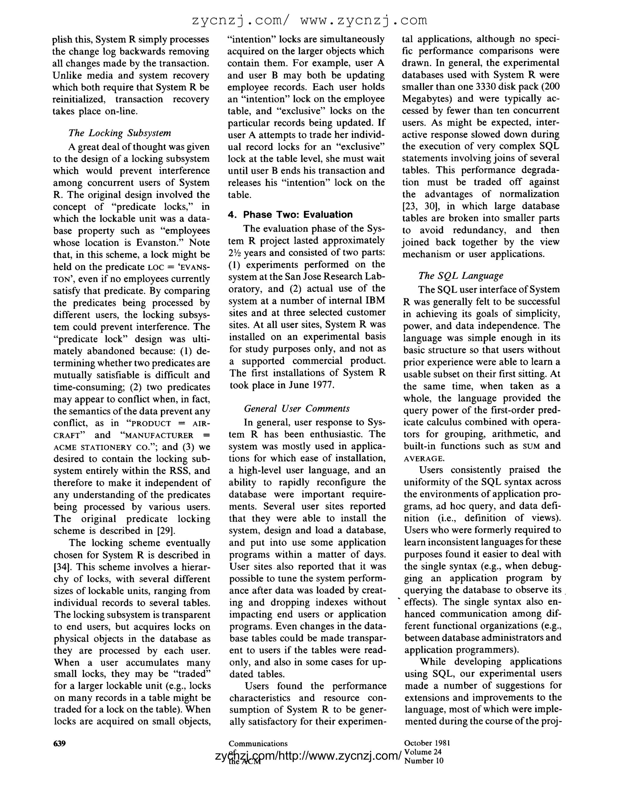 zycnzj.com/ www.zycnzj.com
plish this, System R simply processes       "intention" locks are simultaneously     tal applications, although no speci-
the change log backwards removing           acquired on the larger objects which     fic performance comparisons were
all changes made by the transaction.        contain them. For example, user A        drawn. In general, the experimental
Unlike media and system recovery            and user B may both be updating          databases used with System R were
which both require that System R be         employee records. Each user holds        smaller than one 3330 disk pack (200
reinitialized, transaction recovery         an "intention" lock on the employee      Megabytes) and were typically ac-
takes place on-line.                        table, and "exclusive" locks on the      cessed by fewer than ten concurrent
                                            particular records being updated. If     users. As might be expected, inter-
    The Locking Subsystem                   user A attempts to trade her individ-    active response slowed down during
    A great deal of thought was given       ual record locks for an "exclusive"      the execution of very complex SQL
to the design of a locking subsystem        lock at the table level, she must wait   statements involving joins of several
which would prevent interference            until user B ends his transaction and    tables. This performance degrada-
among concurrent users of System            releases his "intention" lock on the     tion must be traded off against
R. The original design involved the         table.                                   the advantages of normalization
concept of "predicate locks," in                                                     [23, 30], in which large database
which the lockable unit was a data-         4. Phase Two: Evaluation                 tables are broken into smaller parts
base property such as "employees                 The evaluation phase of the Sys-    to avoid redundancy, and then
whose location is Evanston." Note           tem R project lasted approximately       joined back together by the view
that, in this scheme, a lock might be       2'/2 years and consisted of two parts:   mechanism or user applications.
held on the predicate LOC = 'EVANS-         (l) experiments performed on the
TON', even if no employees currently        system at the San Jose Research Lab-          The SQL Language
satisfy that predicate. By comparing        oratory, and (2) actual use of the            The SQL user interface of System
the predicates being processed by           system at a number of internal IBM        R was generally felt to be successful
different users, the locking subsys-        sites and at three selected customer      in achieving its goals of simplicity,
tem could prevent interference. The         sites. At all user sites, System R was    power, and data independence. The
"predicate lock" design was ulti-           installed on an experimental basis        language was simple enough in its
mately abandoned because: (1) de-           for study purposes only, and not as       basic structure so that users without
termining whether two predicates are        a supported commercial product.           prior experience were able to learn a
mutually satisfiable is difficult and       The first installations of System R       usable subset on their first sitting. At
time-consuming; (2) two predicates           took place in June 1977.                 the same time, when taken as a
may appear to conflict when, in fact,                                                 whole, the language provided the
the semantics of the data prevent any           General User Comments                 query power of the first-order pred-
conflict, as in "PRODUCT      =    AIR-         In general, user response to Sys-     icate calculus combined with opera-
CRAFT" and "MANUFACTURER ---~               tem R has been enthusiastic. The          tors for grouping, arithmetic, and
ACME STATIONERY CO."; a n d (3) w e         system was mostly used in applica-        built-in functions such as SUM and
desired to contain the locking sub-         tions for which ease of installation,     AVERAGE.
system entirely within the RSS, and         a high-level user language, and an             Users consistently praised the
therefore to make it independent of         ability to rapidly reconfigure the         uniformity of the SQL syntax across
any understanding of the predicates         database were important require-           the environments of application pro-
being processed by various users.           ments. Several user sites reported         grams, ad hoc query, and data defi-
The original predicate locking              that they were able to install the         nition (i.e., definition of views).
scheme is described in [29].                system, design and load a database,        Users who were formerly required to
    The locking scheme eventually           and put into use some application          learn inconsistent languages for these
chosen for System R is described in         programs within a matter of days.          purposes found it easier to deal with
[34]. This scheme involves a hierar-        User sites also reported that it was       the single syntax (e.g., when debug-
chy of locks, with several different        possible to tune the system perform-       ging an application program by
sizes of lockable units, ranging from       ance after data was loaded by creat-       querying the database to observe its
individual records to several tables.       ing and dropping indexes without         " effects). The single syntax also en-
The locking subsystem is transparent        impacting end users or application         hanced communication among dif-
to end users, but acquires locks on         programs. Even changes in the data-        ferent functional organizations (e.g.,
physical objects in the database as         base tables could be made transpar-        between database administrators and
they are processed by each user.            ent to users if the tables were read-      application programmers).
When a user accumulates many                only, and also in some cases for up-           While developing applications
small locks, they may be "traded"           dated tables.                              using SQL, our experimental users
for a larger lockable unit (e.g., locks         Users found the performance            made a number of suggestions for
on many records in a table might be         characteristics and resource con-          extensions and improvements to the
traded for a lock on the table). When       sumption of System R to be gener-          language, most of which were imple-
locks are acquired on small objects,        ally satisfactory for their experimen-     mented during the course of the proj-

639                                         Communications                            October 1981
                                            of                                        Volume 24
                                          zycnzj.com/http://www.zycnzj.com/
                                            the ACM                                   N u m b e r 10
 