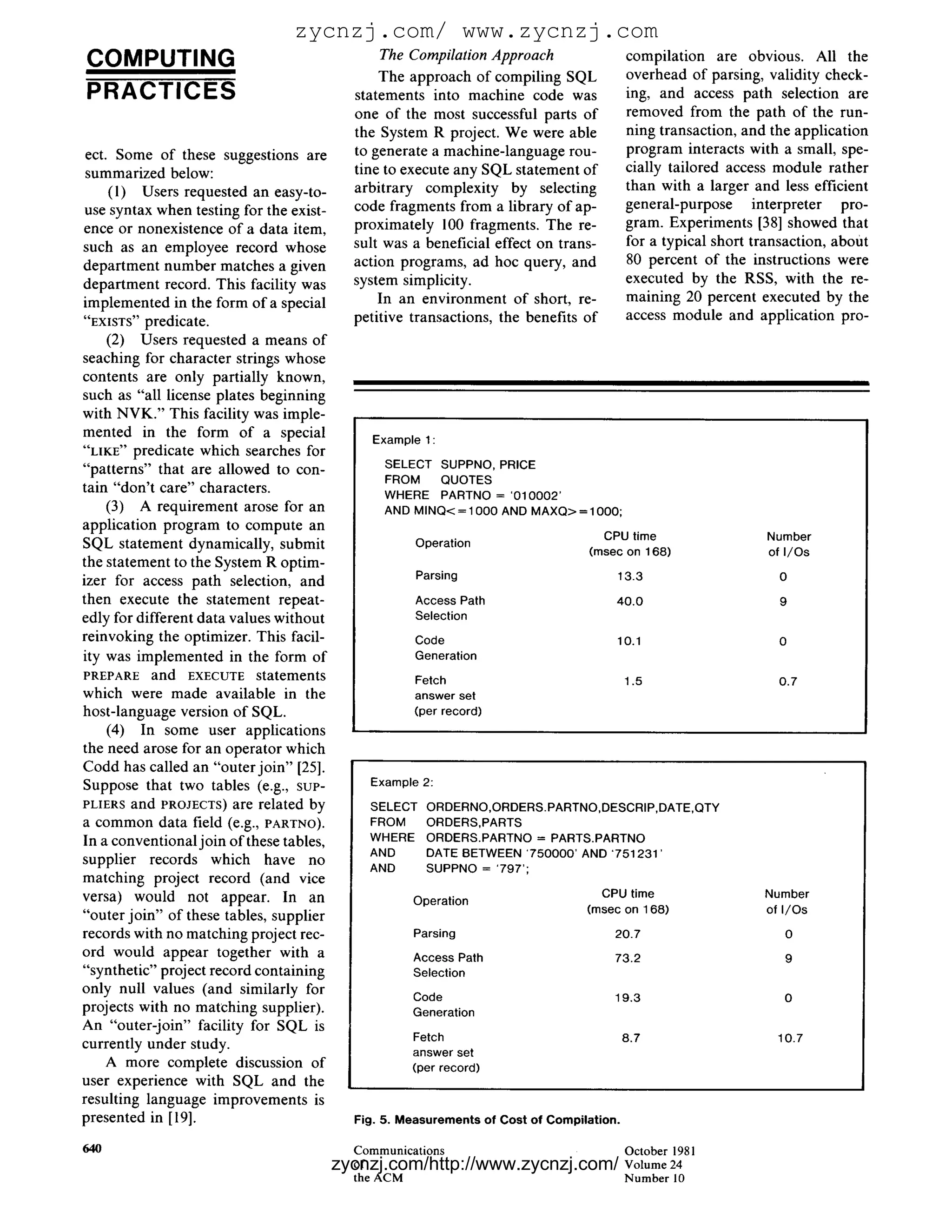 zycnzj.com/ www.zycnzj.com
COMPUTING                                       The CompilationApproach                     compilation are obvious. All the
                                                The approach of compiling SQL               overhead of parsing, validity check-
PRACTICES                                   statements into machine code was                ing, and access path selection are
                                            one of the most successful parts of             removed from the path of the run-
                                            the System R project. We were able              ning transaction, and the application
 ect. Some of these suggestions are         to generate a machine-language rou-             program interacts with a small, spe-
 summarized below:                          tine to execute any SQL statement of            cially tailored access module rather
     (1) Users requested an easy-to-        arbitrary complexity by selecting               than with a larger and less efficient
use syntax when testing for the exist-      code fragments from a library of ap-            general-purpose interpreter pro-
ence or nonexistence of a data item,        proximately 100 fragments. The re-              gram. Experiments [38] showed that
such as an employee record whose            sult was a beneficial effect on trans-          for a typical short transaction, about
department number matches a given           action programs, ad hoc query, and              80 percent of the instructions were
department record. This facility was        system simplicity.                              executed by the RSS, with the re-
implemented in the form of a special            In an environment of short, re-             maining 20 percent executed by the
"EXISTS" predicate.                         petitive transactions, the benefits of          access module and application pro-
     (2) Users requested a means of
seaching for character strings whose
contents are only partially known,
such as "all license plates beginning
with NVK." This facility was imple-
mented in the form of a special                Example 1 :
"LIKE" predicate which searches for
"patterns" that are allowed to con-              SELECT SUPPNO, PRICE
                                                 FROM    QUOTES
tain "don't care" characters.                    WHERE PARTNO = '010002'
     (3) A requirement arose for an              AND MI NQ < = 1000 AND M A X Q > = 1000;
application program to compute an
                                                                                     CPU time                     Number
SQL statement dynamically, submit                     Operation
                                                                                   (msec on 168)                  of I / O s
the statement to the System R optim-
                                                      Parsing                           13.3                        0
izer for access path selection, and
then execute the statement repeat-                    Access Path                       40.0                        9
edly for different data values without                Selection
reinvoking the optimizer. This facil-                 Code                              10.1                        0
ity was implemented in the form of                    Generation
PREPARE and EXECUTE statements                        Fetch                                 1.5                     0.7
which were made available in the                      answer set
host-language version of SQL.                         (per record)
     (4) In some user applications
the need arose for an operator which
Codd has called an "outer join" [25].
Suppose that two tables (e.g., suP-           Example 2:
PLIERS and PROJECTS) are related by           SELECT    ORDERNO,ORDERS.PARTNO,DESCRIP,DATE,QTY
a common data field (e.g., PARTNO).           FROM      ORDERS,PARTS
In a conventional join of these tables,       WHERE     ORDERS.PARTNO = PARTS.PARTNO
                                              AND       DATE BETWEEN '750000' AND '751231'
supplier records which have no
                                              AND       SUPPNO = '797';
matching project record (and vice
versa) would not appear. In an                                                       CPU time                    Number
                                                      Operation
                                                                                   (msec on 168)                 of I / O s
"outer join" of these tables, supplier
records with no matching project rec-                 Parsing                           20.7                          0
ord would appear together with a                      Access Path                       73.2                          9
"synthetic" project record containing                 Selection
only null values (and similarly for
                                                      Code                              19.3                          0
projects with no matching supplier).                  Generation
An "outer-join" facility for SQL is
                                                      Fetch                                 8.7                     10.7
currently under study.
                                                      answer set
     A more complete discussion of                    (per record)
user experience with SQL and the
resulting language improvements is
presented in [19].                          Fig. 5. Measurements of Cost of Compilation.

64O                                         Communications                                  October 1981
                                          zycnzj.com/http://www.zycnzj.com/
                                            of                                              Volume 24
                                            the ACM                                         N u m b e r l0
 
