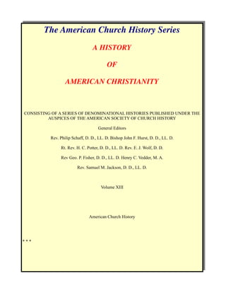 The American Church History Series
                                 A HISTORY

                                         OF

                  AMERICAN CHRISTIANITY



CONSISTING OF A SERIES OF DENOMINATIONAL HISTORIES PUBLISHED UNDER THE
         AUSPICES OF THE AMERICAN SOCIETY OF CHURCH HISTORY

                                    General Editors

          Rev. Philip Schaff, D. D., LL. D. Bishop John F. Hurst, D. D., LL. D.

               Rt. Rev. H. C. Potter, D. D., LL. D. Rev. E. J. Wolf, D. D.

               Rev Geo. P. Fisher, D. D., LL. D. Henry C. Vedder, M. A.

                        Rev. Samuel M. Jackson, D. D., LL. D.



                                      Volume XIII




                               American Church History




***
 