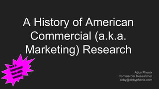 A History of American
Commercial (a.k.a.
Marketing) Research
Abby Phenix
Commercial Researcher
abby@abbyphenix.com
 