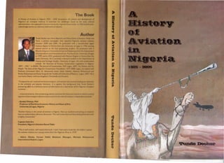 A History of Aviotion in Nigeria 1925 • 200S document
Nigeria's air transport industry. It exammeJ th
administrators, the responsibilities inheril~d by thtt NI"'lrlan Go
colonial approaches to a dynamic internatiollol indu
"Comparec1to rail, road and maritIme transport, CIVIl
aVlolion II
in the scholarly and popular lIterature, II jJ agO/nit Ihl
pioneering effort is a welcome source ofmformal/"" On II Vlt
economy ....
.. .In practical terms. this enterprismg volumt: exan"rleJ tit!!hlSlOr
segment of the transport infrastructure evolved m th
•Ayodeji Olukoju, PhO
Professor of Maritime Economic HIstory and Dean
UnlversltyafLagos, Nigeria
"Another history in the annals of aVIation In NIgeria Now 011
have an authoritatIve reference c1ocument. This well r
is highly commenc1ec1."
Captain Dele Ore
President, Nigeria's Aviation Round Table
"This ;s well written. well researched work. I wish I hoc1read a bnok III"'J tIll
the aviation lnc1ustryas 0 young retiree from the Nlj1erioll A'r",y In I1178
• Adoml Okotle, Former Public Relations Manager, Murc
International Airport, Lagos,
 