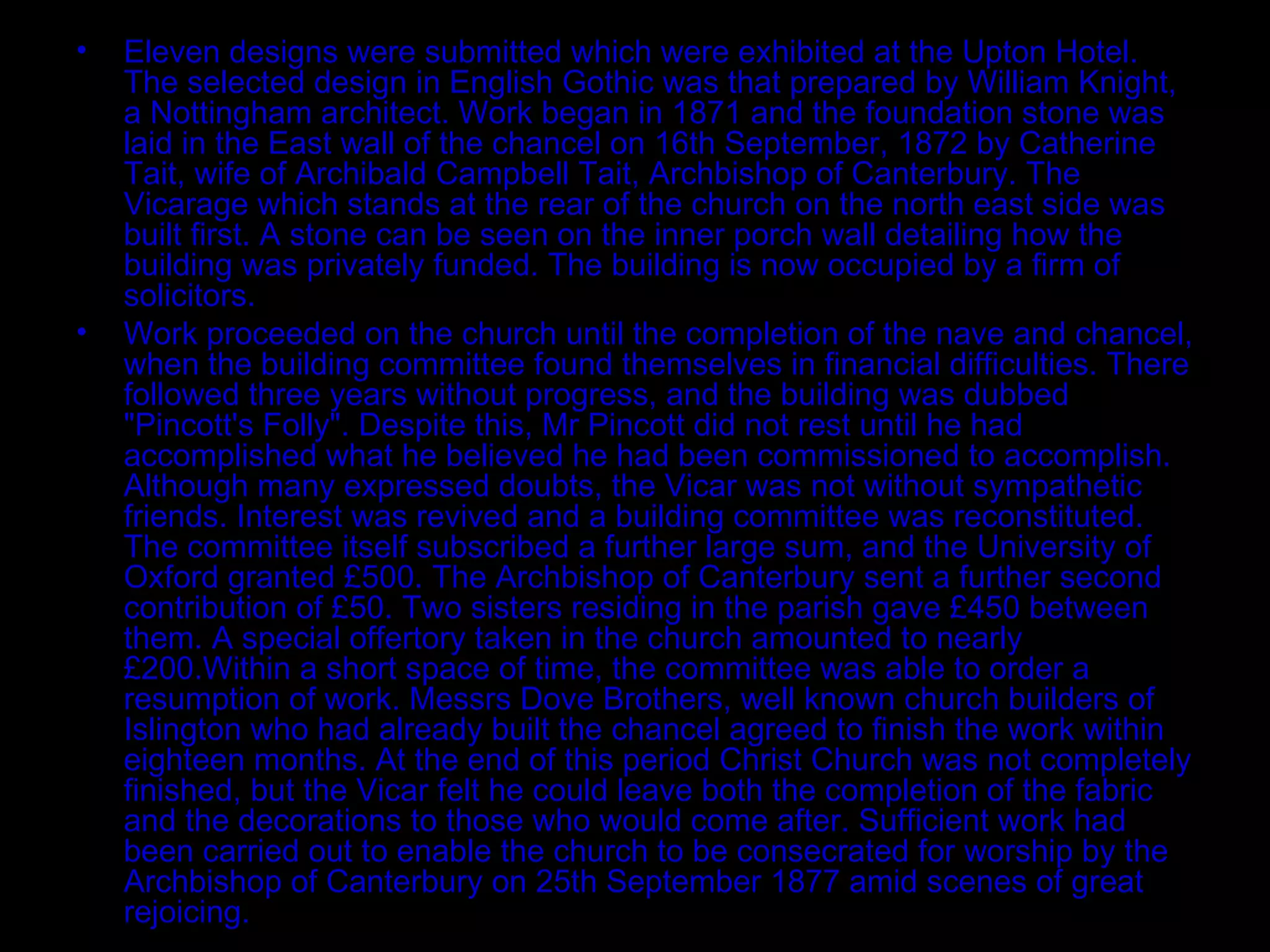Eleven designs were submitted which were exhibited at the Upton Hotel. The selected design in English Gothic was that prepared by William Knight, a Nottingham architect. Work began in 1871 and the foundation stone was laid in the East wall of the chancel on 16th September, 1872 by Catherine Tait, wife of Archibald Campbell Tait, Archbishop of Canterbury. The Vicarage which stands at the rear of the church on the north east side was built first. A stone can be seen on the inner porch wall detailing how the building was privately funded. The building is now occupied by a firm of solicitors. Work proceeded on the church until the completion of the nave and chancel, when the building committee found themselves in financial difficulties. There followed three years without progress, and the building was dubbed "Pincott's Folly". Despite this, Mr Pincott did not rest until he had accomplished what he believed he had been commissioned to accomplish. Although many expressed doubts, the Vicar was not without sympathetic friends. Interest was revived and a building committee was reconstituted. The committee itself subscribed a further large sum, and the University of Oxford granted £500. The Archbishop of Canterbury sent a further second contribution of £50. Two sisters residing in the parish gave £450 between them. A special offertory taken in the church amounted to nearly £200.Within a short space of time, the committee was able to order a resumption of work. Messrs Dove Brothers, well known church builders of Islington who had already built the chancel agreed to finish the work within eighteen months. At the end of this period Christ Church was not completely finished, but the Vicar felt he could leave both the completion of the fabric and the decorations to those who would come after. Sufficient work had been carried out to enable the church to be consecrated for worship by the Archbishop of Canterbury on 25th September 1877 amid scenes of great rejoicing. 
