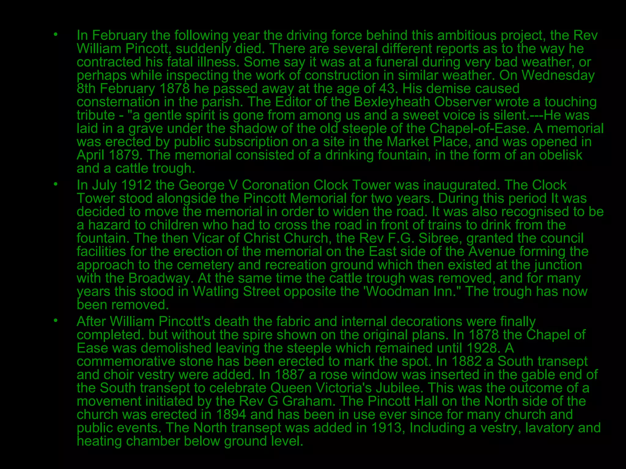 In February the following year the driving force behind this ambitious project, the Rev William Pincott, suddenly died. There are several different reports as to the way he contracted his fatal illness. Some say it was at a funeral during very bad weather, or perhaps while inspecting the work of construction in similar weather. On Wednesday 8th February 1878 he passed away at the age of 43. His demise caused consternation in the parish. The Editor of the Bexleyheath Observer wrote a touching tribute - "a gentle spirit is gone from among us and a sweet voice is silent.---He was laid in a grave under the shadow of the old steeple of the Chapel-of-Ease. A memorial was erected by public subscription on a site in the Market Place, and was opened in April 1879. The memorial consisted of a drinking fountain, in the form of an obelisk and a cattle trough. In July 1912 the George V Coronation Clock Tower was inaugurated. The Clock Tower stood alongside the Pincott Memorial for two years. During this period It was decided to move the memorial in order to widen the road. It was also recognised to be a hazard to children who had to cross the road in front of trains to drink from the fountain. The then Vicar of Christ Church, the Rev F.G. Sibree, granted the council facilities for the erection of the memorial on the East side of the Avenue forming the approach to the cemetery and recreation ground which then existed at the junction with the Broadway. At the same time the cattle trough was removed, and for many years this stood in Watling Street opposite the 'Woodman Inn." The trough has now been removed. After William Pincott's death the fabric and internal decorations were finally completed. but without the spire shown on the original plans. In 1878 the Chapel of Ease was demolished leaving the steeple which remained until 1928. A commemorative stone has been erected to mark the spot. In 1882 a South transept and choir vestry were added. In 1887 a rose window was inserted in the gable end of the South transept to celebrate Queen Victoria's Jubilee. This was the outcome of a movement initiated by the Rev G Graham. The Pincott Hall on the North side of the church was erected in 1894 and has been in use ever since for many church and public events. The North transept was added in 1913, Including a vestry, lavatory and heating chamber below ground level. 