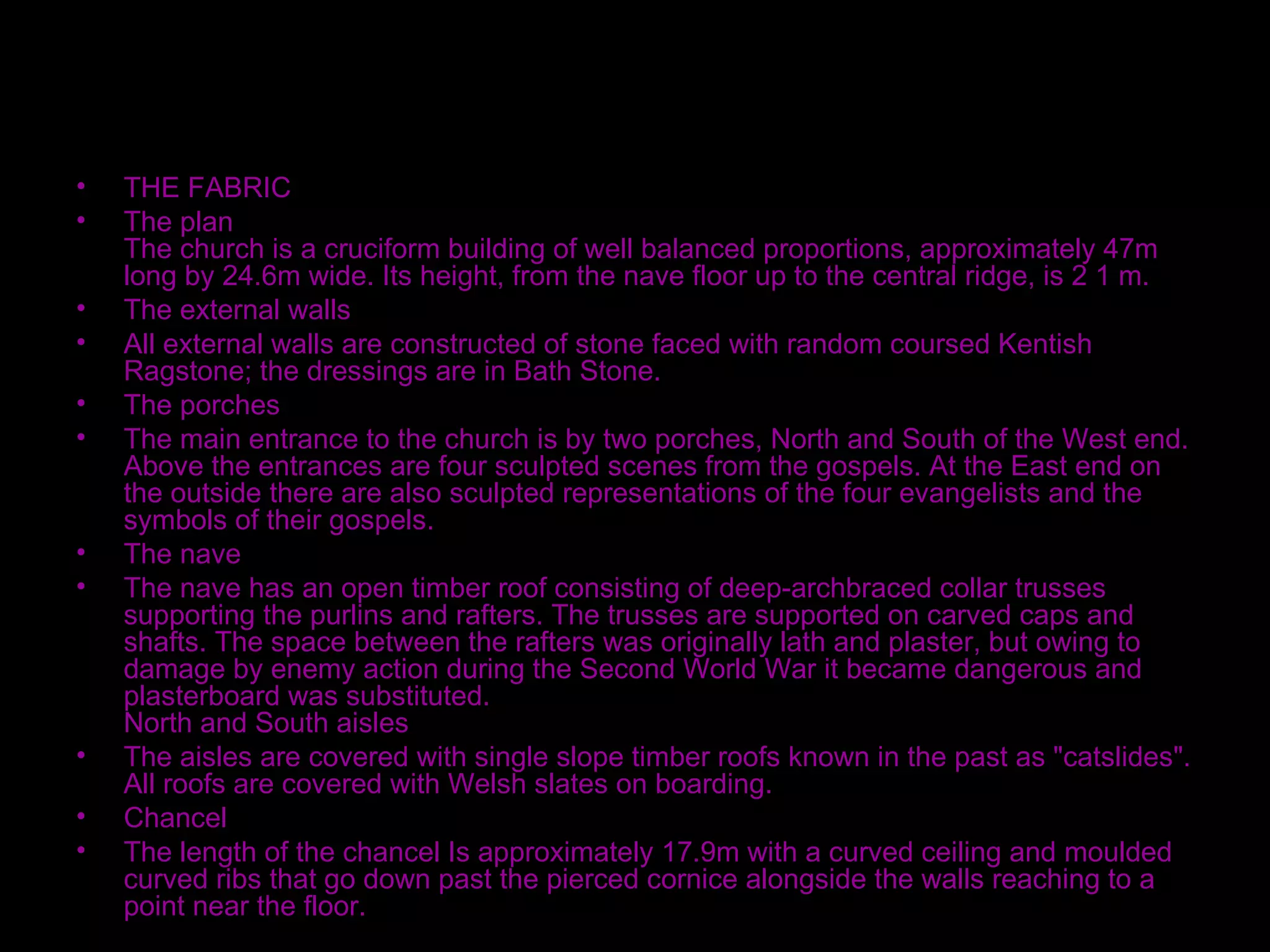 Interior of Church THE FABRIC The plan The church is a cruciform building of well balanced proportions, approximately 47m long by 24.6m wide. Its height, from the nave floor up to the central ridge, is 2 1 m. The external walls All external walls are constructed of stone faced with random coursed Kentish Ragstone; the dressings are in Bath Stone. The porches The main entrance to the church is by two porches, North and South of the West end. Above the entrances are four sculpted scenes from the gospels. At the East end on the outside there are also sculpted representations of the four evangelists and the symbols of their gospels. The nave The nave has an open timber roof consisting of deep-archbraced collar trusses supporting the purlins and rafters. The trusses are supported on carved caps and shafts. The space between the rafters was originally lath and plaster, but owing to damage by enemy action during the Second World War it became dangerous and plasterboard was substituted. North and South aisles The aisles are covered with single slope timber roofs known in the past as "catslides". All roofs are covered with Welsh slates on boarding. Chancel The length of the chancel Is approximately 17.9m with a curved ceiling and moulded curved ribs that go down past the pierced cornice alongside the walls reaching to a point near the floor. 