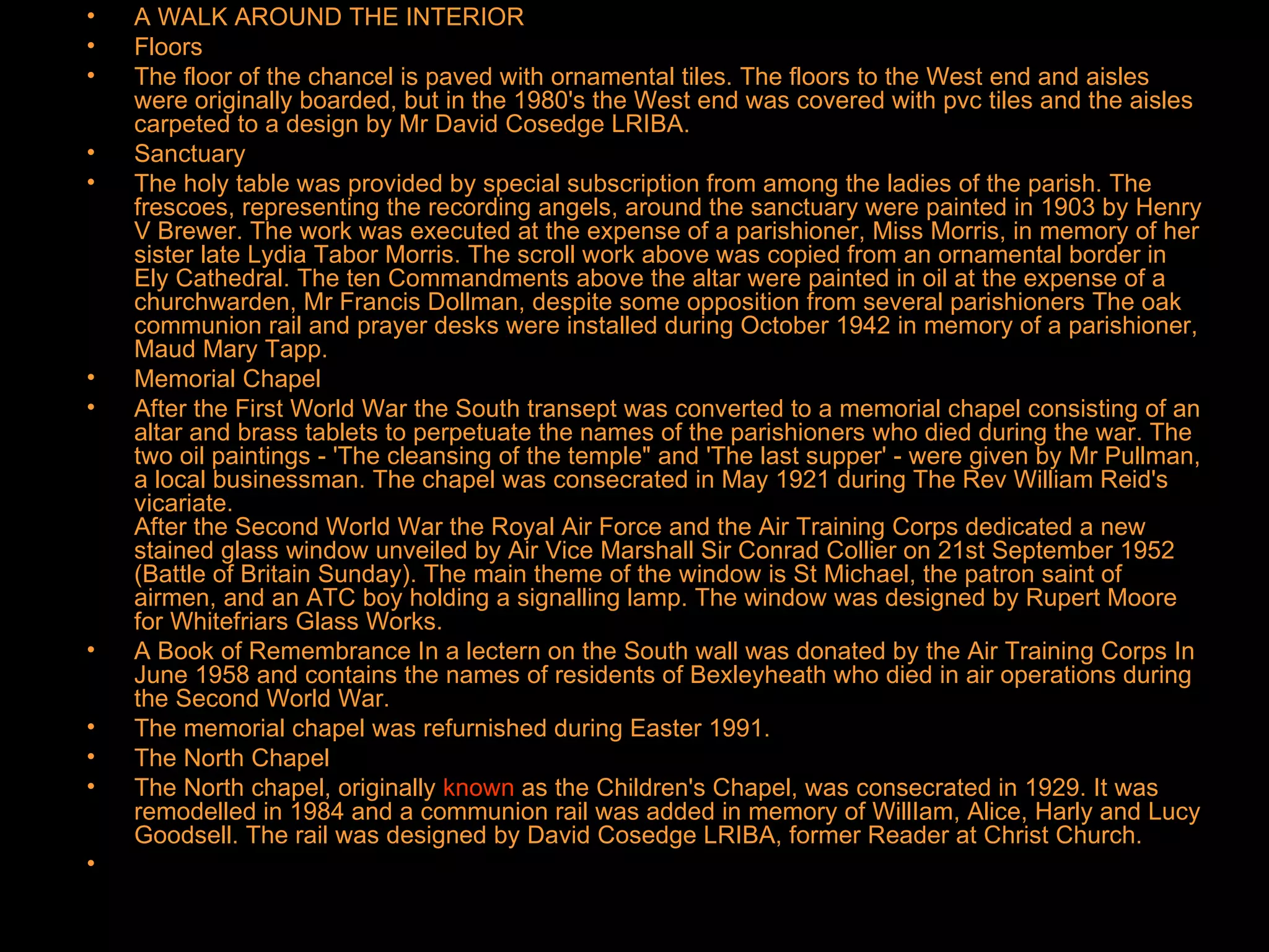 A WALK AROUND THE INTERIOR Floors The floor of the chancel is paved with ornamental tiles. The floors to the West end and aisles were originally boarded, but in the 1980's the West end was covered with pvc tiles and the aisles carpeted to a design by Mr David Cosedge LRIBA. Sanctuary The holy table was provided by special subscription from among the ladies of the parish. The frescoes, representing the recording angels, around the sanctuary were painted in 1903 by Henry V Brewer. The work was executed at the expense of a parishioner, Miss Morris, in memory of her sister late Lydia Tabor Morris. The scroll work above was copied from an ornamental border in Ely Cathedral. The ten Commandments above the altar were painted in oil at the expense of a churchwarden, Mr Francis Dollman, despite some opposition from several parishioners The oak communion rail and prayer desks were installed during October 1942 in memory of a parishioner, Maud Mary Tapp. Memorial Chapel After the First World War the South transept was converted to a memorial chapel consisting of an altar and brass tablets to perpetuate the names of the parishioners who died during the war. The two oil paintings - 'The cleansing of the temple" and 'The last supper' - were given by Mr Pullman, a local businessman. The chapel was consecrated in May 1921 during The Rev William Reid's vicariate. After the Second World War the Royal Air Force and the Air Training Corps dedicated a new stained glass window unveiled by Air Vice Marshall Sir Conrad Collier on 21st September 1952 (Battle of Britain Sunday). The main theme of the window is St Michael, the patron saint of airmen, and an ATC boy holding a signalling lamp. The window was designed by Rupert Moore for Whitefriars Glass Works. A Book of Remembrance In a lectern on the South wall was donated by the Air Training Corps In June 1958 and contains the names of residents of Bexleyheath who died in air operations during the Second World War. The memorial chapel was refurnished during Easter 1991. The North Chapel The North chapel, originally  known  as the Children's Chapel, was consecrated in 1929. It was remodelled in 1984 and a communion rail was added in memory of WillIam, Alice, Harly and Lucy Goodsell. The rail was designed by David Cosedge LRIBA, former Reader at Christ Church. 