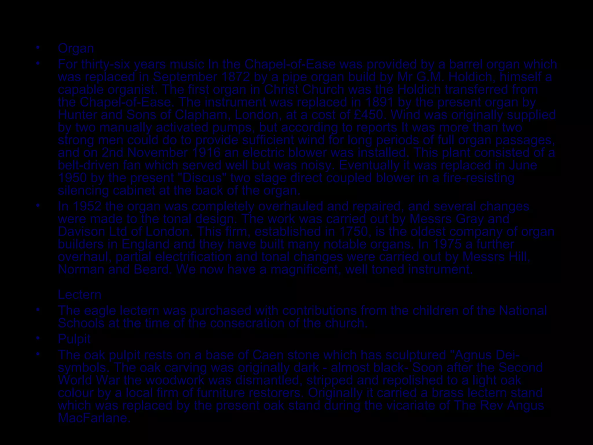 Organ For thirty-six years music In the Chapel-of-Ease was provided by a barrel organ which was replaced in September 1872 by a pipe organ build by Mr G.M. Holdich, himself a capable organist. The first organ in Christ Church was the Holdich transferred from the Chapel-of-Ease. The instrument was replaced in 1891 by the present organ by Hunter and Sons of Clapham, London, at a cost of £450. Wind was originally supplied by two manually activated pumps, but according to reports It was more than two strong men could do to provide sufficient wind for long periods of full organ passages, and on 2nd November 1916 an electric blower was installed. This plant consisted of a belt-driven fan which served well but was noisy. Eventually it was replaced in June 1950 by the present "Discus" two stage direct coupled blower in a fire-resisting silencing cabinet at the back of the organ. In 1952 the organ was completely overhauled and repaired, and several changes were made to the tonal design. The work was carried out by Messrs Gray and Davison Ltd of London. This firm, established in 1750, is the oldest company of organ builders in England and they have built many notable organs. In 1975 a further overhaul, partial electrification and tonal changes were carried out by Messrs Hill, Norman and Beard. We now have a magnificent, well toned instrument. Lectern The eagle lectern was purchased with contributions from the children of the National Schools at the time of the consecration of the church. Pulpit The oak pulpit rests on a base of Caen stone which has sculptured "Agnus Dei- symbols. The oak carving was originally dark - almost black- Soon after the Second World War the woodwork was dismantled, stripped and repolished to a light oak colour by a local firm of furniture restorers. Originally it carried a brass lectern stand which was replaced by the present oak stand during the vicariate of The Rev Angus MacFarlane. 