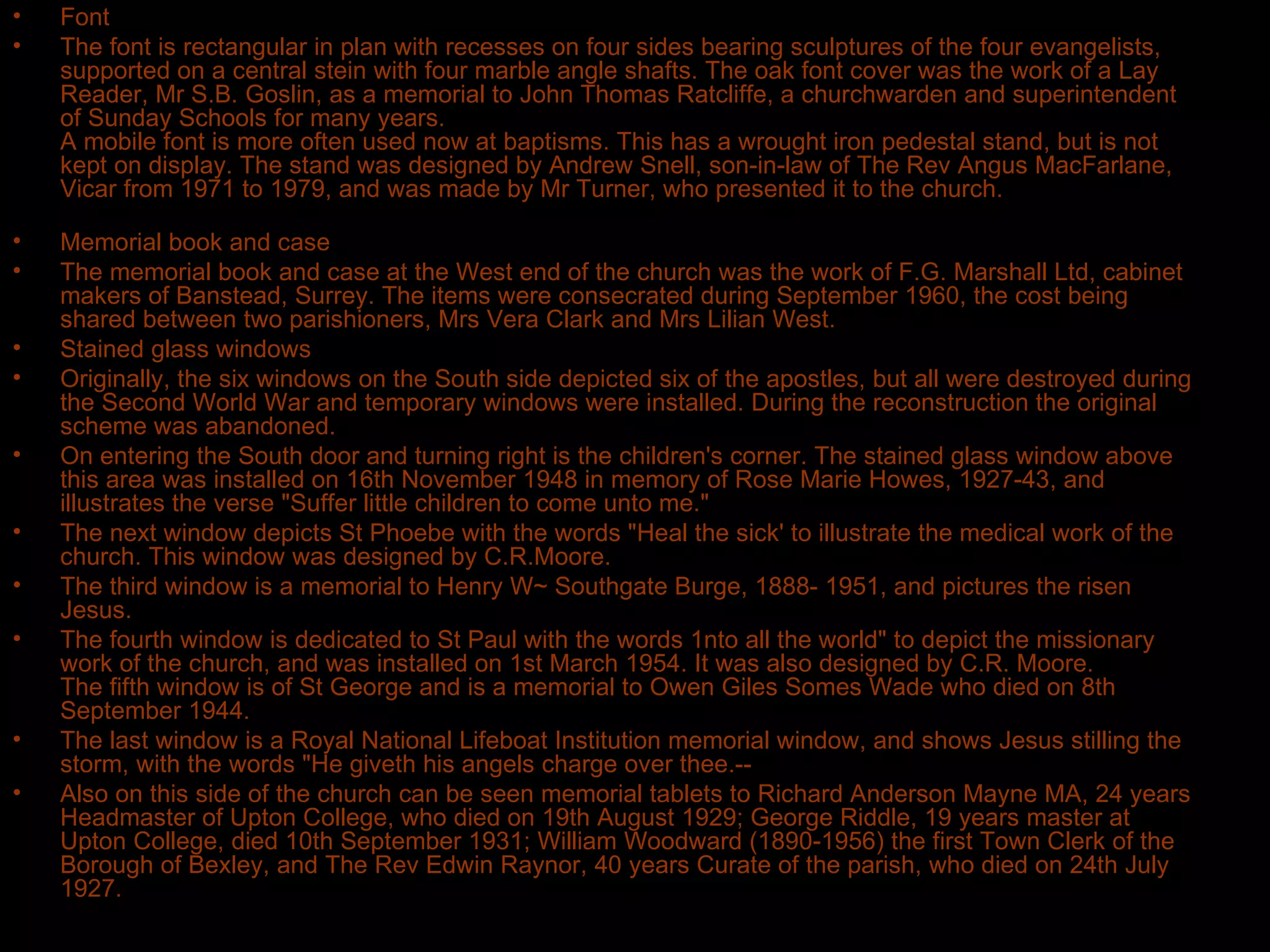 Font The font is rectangular in plan with recesses on four sides bearing sculptures of the four evangelists, supported on a central stein with four marble angle shafts. The oak font cover was the work of a Lay Reader, Mr S.B. Goslin, as a memorial to John Thomas Ratcliffe, a churchwarden and superintendent of Sunday Schools for many years. A mobile font is more often used now at baptisms. This has a wrought iron pedestal stand, but is not kept on display. The stand was designed by Andrew Snell, son-in-law of The Rev Angus MacFarlane, Vicar from 1971 to 1979, and was made by Mr Turner, who presented it to the church. Memorial book and case The memorial book and case at the West end of the church was the work of F.G. Marshall Ltd, cabinet makers of Banstead, Surrey. The items were consecrated during September 1960, the cost being shared between two parishioners, Mrs Vera Clark and Mrs Lilian West. Stained glass windows Originally, the six windows on the South side depicted six of the apostles, but all were destroyed during the Second World War and temporary windows were installed. During the reconstruction the original scheme was abandoned. On entering the South door and turning right is the children's corner. The stained glass window above this area was installed on 16th November 1948 in memory of Rose Marie Howes, 1927-43, and illustrates the verse "Suffer little children to come unto me." The next window depicts St Phoebe with the words "Heal the sick' to illustrate the medical work of the church. This window was designed by C.R.Moore. The third window is a memorial to Henry W~ Southgate Burge, 1888- 1951, and pictures the risen Jesus. The fourth window is dedicated to St Paul with the words 1nto all the world" to depict the missionary work of the church, and was installed on 1st March 1954. It was also designed by C.R. Moore. The fifth window is of St George and is a memorial to Owen Giles Somes Wade who died on 8th September 1944. The last window is a Royal National Lifeboat Institution memorial window, and shows Jesus stilling the storm, with the words "He giveth his angels charge over thee.-- Also on this side of the church can be seen memorial tablets to Richard Anderson Mayne MA, 24 years Headmaster of Upton College, who died on 19th August 1929; George Riddle, 19 years master at Upton College, died 10th September 1931; William Woodward (1890-1956) the first Town Clerk of the Borough of Bexley, and The Rev Edwin Raynor, 40 years Curate of the parish, who died on 24th July 1927. 