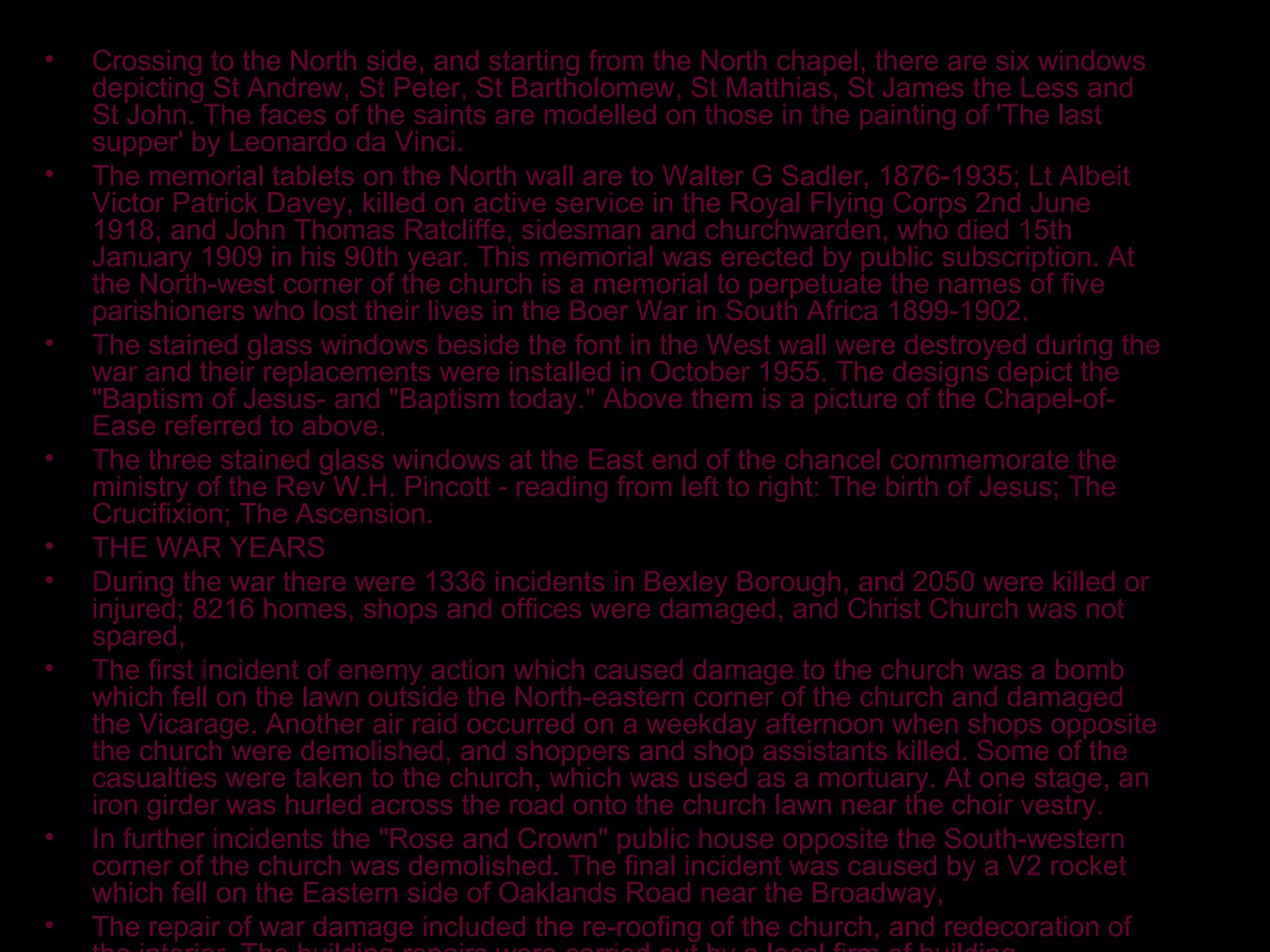 Crossing to the North side, and starting from the North chapel, there are six windows depicting St Andrew, St Peter, St Bartholomew, St Matthias, St James the Less and St John. The faces of the saints are modelled on those in the painting of 'The last supper' by Leonardo da Vinci. The memorial tablets on the North wall are to Walter G Sadler, 1876-1935; Lt Albeit Victor Patrick Davey, killed on active service in the Royal Flying Corps 2nd June 1918, and John Thomas Ratcliffe, sidesman and churchwarden, who died 15th January 1909 in his 90th year. This memorial was erected by public subscription. At the North-west corner of the church is a memorial to perpetuate the names of five parishioners who lost their lives in the Boer War in South Africa 1899-1902. The stained glass windows beside the font in the West wall were destroyed during the war and their replacements were installed in October 1955. The designs depict the "Baptism of Jesus- and "Baptism today." Above them is a picture of the Chapel-of-Ease referred to above. The three stained glass windows at the East end of the chancel commemorate the ministry of the Rev W.H. Pincott - reading from left to right: The birth of Jesus; The Crucifixion; The Ascension. THE WAR YEARS During the war there were 1336 incidents in Bexley Borough, and 2050 were killed or injured; 8216 homes, shops and offices were damaged, and Christ Church was not spared, The first incident of enemy action which caused damage to the church was a bomb which fell on the lawn outside the North-eastern corner of the church and damaged the Vicarage. Another air raid occurred on a weekday afternoon when shops opposite the church were demolished, and shoppers and shop assistants killed. Some of the casualties were taken to the church, which was used as a mortuary. At one stage, an iron girder was hurled across the road onto the church lawn near the choir vestry. In further incidents the "Rose and Crown" public house opposite the South-western corner of the church was demolished. The final incident was caused by a V2 rocket which fell on the Eastern side of Oaklands Road near the Broadway, The repair of war damage included the re-roofing of the church, and redecoration of the interior. The building repairs were carried out by a local firm of building contractors, R.B. Butler Ltd. VICARS OF CHRIST CHURCH 